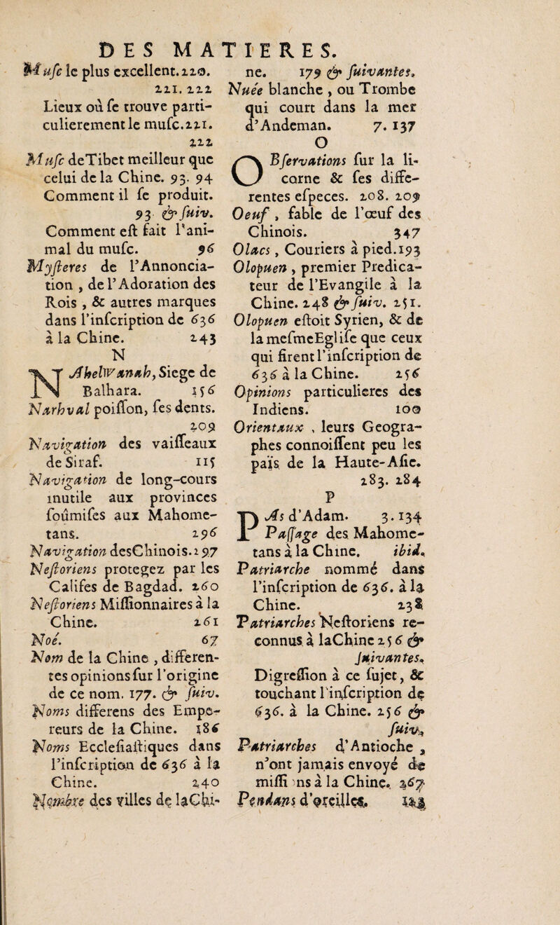 SMufe ie plus excellent. 110. in. m Lieux ou Te trouve parti¬ culièrement le mufc.m. in Mufc deTibet meilleur que celui de la Chine. 93. 94 Comment il fe produit. 93 fuiv. Comment eft lait rani¬ mai du mufc. $6 Myfteres de l’Annoncia- tion , de l’Adoration des Rois , & autres marques dans l’infeription de 636 a la Chine. 143 N NdfhelWxnah, Siège de Balhara. Narhval poifïon, fes dents. 109 Navigation des vaiffeaux deSiraf. 11Ç Navigation de long-cours inutile aux provinces foûmifes aux Mahome- tans. 19 6 Navigation desChinois. 1 97 Nefioriens protégez par les Califes de Bagdad. 160 Nefioriens Millionnaires à la Chine. 161 Noê. 67 Nom de la Chine , differen¬ tes opinions fur l’origine de ce nom. 177. & fuiv. Noms differens des Empe¬ reurs de la Chine. i8£ Noms Ecclefiafiiques dans l’infcription de 636 à la Chine. 140 Nqmbxs des villes de la Chi¬ ne. 179 fuiv ante s» Nuée blanche , ou Trombe ui court dans la mer ’Andeman. 7. 137 O O Bfervations fur la li¬ corne & fes diffe¬ rentes efpeces. 108.10# Oeuf , fable de l’œuf des Chinois. 347 Olacs, Couriers à pied. 193 Olopuen, premier Prédica¬ teur de l’Evangile à la Chine. 148 fuiv. 151. Olopuen eftoit Syrien, & de lamefmeEglife que ceux qui firent l’infeription de 636 à la Chine. 156 Opinions particulières des Indiens. 100 Orientaux , leurs Géogra¬ phes connoiffene peu les païs de la Haute-Afie. 183. 184 P As d’Adam. 3.134 Pafi'age des Mahome- tans à la Ch me. ibii% Patriarche nommé dans l’infcription de 636. à la Chine. 131 Patriarches Neftoriens re¬ connus à laChinc 15 6 & Juivantes. Digreflion à ce fujet, & touchant l'infcription de $36. à la Chine. 156 fuiv* Patriarches d’Antioche , n*ont jamais envoyé de mifli ms à la Chine. Peu dans d oreilles,