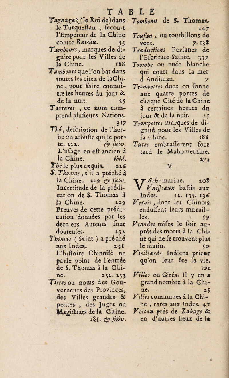 TABLE le Roi de)dans leTurqueftan , feeourt l’Empereur de la Chine contre Baichu. $ 3 Tambours, marques de di¬ gnité pour les Villes de la Chine. 188 Tambours que l’on bat dans toutes les citez de laChi- ne , pour faire connoî- tre les heures du jour <3c de la nuit. 15 Tartares , ce nom com¬ prend plufieurs Nations. 3i7 The j defeription de l’her¬ be ou arbuile qui le por* te. îxx. & fuiv. L’ufage en eft ancien a la Chine. ibid. Thé' le plus exquis. 226 S. Thomas, s’il a prêche a la Chine. 229. & fuiv. Incertitude de la prédi¬ cation de S. Thomas à la Chine. 119 Preuves de cette prédi¬ cation données par les derniers Auteurs font douteufçs. 23.2. Thomas ( Saint ) a prêché aux Inde&. 231 L’hiftoire Chinoife ne parle point de l’entrée de S. Thomas à la Chi¬ ne. 231. 133 Titres ou noms des Gou¬ verneurs des Provinces* des Villes grandes & petites , des Juges ou Magjftrats de la Chine. i$S* Tombeau de S. Thomas» 14 7 Toufan , ou tourbillons de vent. 7• 13* Traductions Perfanes de PEfcriture Sainte. 337 Trombe ou nuée blanche ni court dans la mer ’Andiman. 7 Trompettes dont on Tonne aux quatre portes de chaque Cité de la Chine à certaines heures du jour & de la nuit. 2y Tripettes marques de di¬ gnité pour les Villes de la Chine. îSS Turcs emhrafferent fort tard le Mahometifme. *?9 V VAche marine. 10S Vaijfsaux baftis aux Indes. 12. 13 y. 13 £ Vernis > dont les Chinois enduifent leurs murail¬ les, « $9 Viandes mifes le foir au¬ près des morts 2 la Chi¬ ne qui ne fe trouvent plus le matin. 50 Vieillards Indiens prient qu’on leur ôte la vie. 10.2 Villes ou Cités. Il y en a grand nombre a la Chi¬ ne. 2 y Villes communes à la Chi¬ ne , rares aux Indes. 47 Voleur* prés de Zabage Sc en d’autres lieux de la