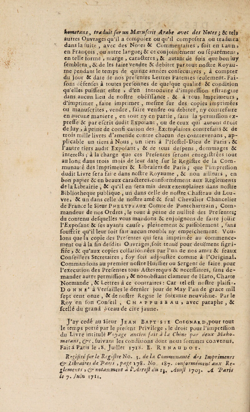hometans, traduit fur un Mar.ufcrit Arabe avec des Notes $ êc tels aurres Ouvrages qu'il a ccmpolez ou qu’il compofera ou traduira dans la fuite , avec des Notes & Commentaires , (oit en Latin? en François , ou autre langue; 8c ce conjointement ou féparément » en telle Forme , marge , caraéteres , 8c autant de fois que boniuy femblera , 8c de les faire vendre 8c débiter par tout no lire Royau¬ me pendant le temps de quinze années conlecutives , à compter du jour ic date de nos prefentes Lettres Patentes feulement. Fai- fons défenfes à toutes perfonnes de quelque qualité èc condition qu’elles paillent eltre , d’en introduire d’impreffion eftrangtre dans aucun lieu de noftre obéïftance , 8c à tous Imprimeurs , d’imprimer , faire imprimer, mefme fur des copies imprimées ou manufcrites , vendre , faire vendre ou débiter, ny contrefaire en aucune maniéré , en tout ny en partie , fans la -permifïion a- preffe 8c par efcrit dudit Exposant, ou de ceux qui auront droit de luy , à peine de confrmation des Exemplaires contrefaits 8c de trois mille livres d’amende contre chacun des contrevenans , ap¬ plicable un tiers à Nous , un tiers à l’Hoftel-Dieu de Paris » ÔC l’autre tiers audit Expolant > & de tous defpens , dommages 8c interefts ; à la charge que ces Prefentes feront enregiftrées tout au long dans trois mois de leur datq fur le Regiftre de la Com- munau.é des Imprimeurs ôc Librairesde Paris; que l’impreiïiôn dudit Livre fera fai e dans noftre Royaume , 8c non ailleurs , en bon papier 8c en beaux caraéteres,conformément aux Reglements de la Librairie , & qu’il en fera mis deux exemplaires dans noftre Bibliothèque publique , un dans celle de noftre Chafteau du Lou¬ vre, 8c un dans celle de noftre amé 5c féal Chevalier Chancelier de France le Sieur Phelype aux Comte de Pontchartrain , Com¬ mandeur de nos Ordres , le tout à peine de nullité des Prefentes,; du contenu defquelles vous mandons 5c enjoignons de faire joiiir l’Expofant §c fes ayants caufe , pleinement 8c paifîblement , fans foultirir qu’il leur l'oit fair aucun trouble ny empefehemsnt Vou¬ lons que la copie des Prefentes qui fera imprimée au commence¬ ment ou à la fin defdits Ouvrages^foit tenue pour deuëment lîgri- fîée 3 8c qu’aux copies collationnées par l’un de nos amez 8c féaux Confeillers Secrétaires , foy foit adjnuitée comme à l’Original. Commandons au premier noftre Hmifier ou Sergent de faire pour l’execution des Prefentes tous A êtes requis 8c neceflaires, fans de¬ mander autre permiftion y 8c nonobftant clameur de Haro, Charte Normande , 5c Lettres à ce contraires : Car teleft noftre plaifir. Donne’ à Verfailles le dernier jour de May l’an de grâce mil fept cent onze, & de noftre Régné le foixante neuvième. Parle Roy en fon Confeil , Chappuseau, avec paraphe , ôc icellé du grand Aceau de cire jaune. J’ay cédé au Sieur Jean Baptiste Coignakd,pour tout le temps porté par le prêtent Privilège , le droit pour l’impreflîon du Livre intitulé Voyage ancien fait à la Chine par deux Mœho- metans, &c. (uivant les conditions dont nous femmes convenus» Faità Paris le *8. Juillet îjiü, E- Renaudot. Rtçiftrcfur le Rcgijire No. de la Communauté drs Imprimeurs & libraires de Pans , paye . No , iSj. conformément aux Re» glements > & notamment a l’jirreji du rj, *A$nfl J 703. Paris