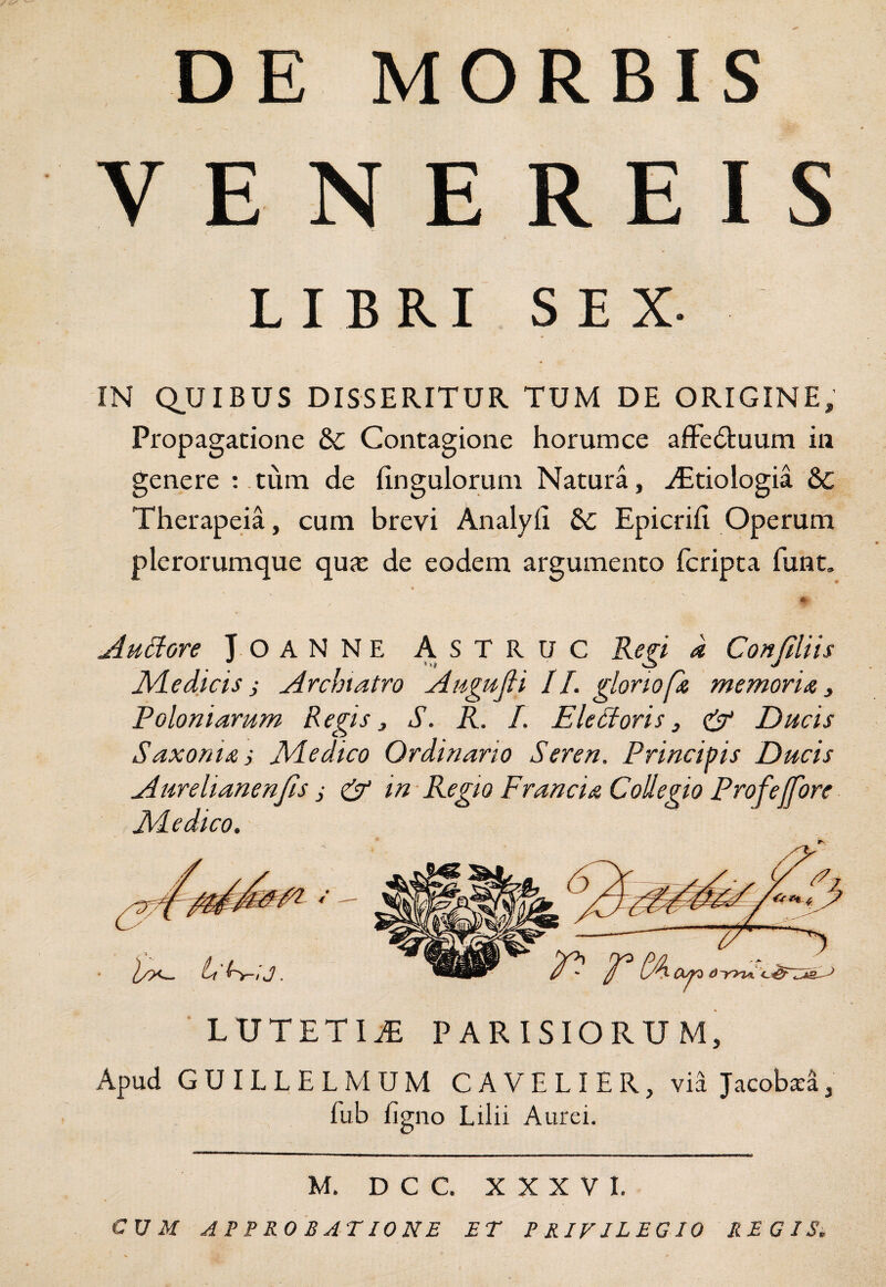 DE MORBIS V E N E REIS LIBRI SEX. IN Q.UIBUS DISSERITUR TUM DE ORIGINE, Propagatione &c Contagione horumce afFe6tuum in genere ; tum de Ungulorum Natura, iEtiologia & Therapeia, cum brevi Analyii Epicrili Operum plerorumque quas de eodem argumento fcripta funt. jiu^ore JOANNE ASTRUC Regi a Confiliis Jidedicis j jirchtatro Augtifi II. gloriof memoriiz ^ Poloniarum Regis j S. R. L EleUoris 3 & Ducis Saxonizi JVledico Ordinario Seren. Principis Ducis Aurelianenfs i & in Regio Francia Collegio ProfeJfore JHedico. LUTETIA PARISIORUM, x\pud GUILLELMUM CAVELIER, via Jacob^a, fub ligno Lilii Aurei. M. D C C. XXXVI. CUM APPROBATIONE ET PRIVILEGIO REGIS.