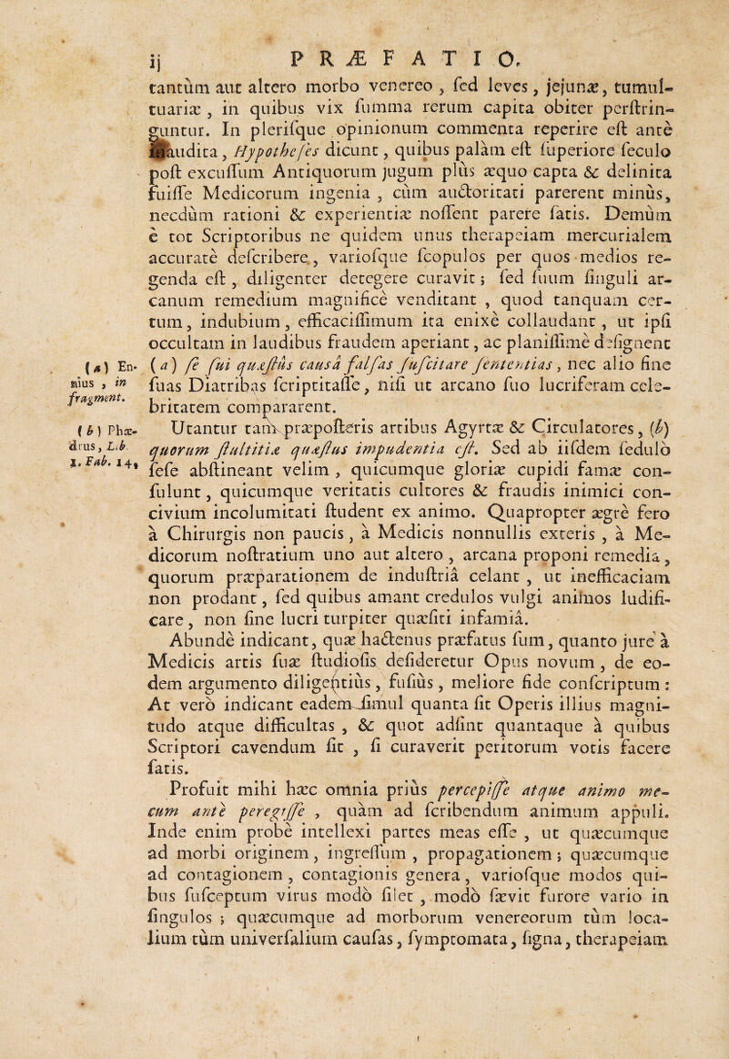 {s) En- aius , in- frfigment, ( b ) Phce- idrus, Lib j. leab. 14, ij P R ^ F A T I O. tantum aut altero morbo venereo ^ fed leves, jejuna, tumui* tuaria:, in quibus vix fumma rerum capita obiter perftrin* guntur. In plerifque opinionum commenta reperire eft ante fl^udica j Hypothcfes dicunt, quibus palam eft fuperiore feculo poft cxcufTum Antiquorum jugum plus ^qiio capta & delinita fuifte Medicorum ingenia , cum aiidoritaci parerent minus ^ necdum rationi & experientiae noftent parere latis. Demum e tot Scriptoribus ne quidem unus therapeiam merciirialem accurate deferibere. 5 variofqiic fcopulos per quos medios re¬ genda eft 5 diligenter detegere curavit; fed fuiim finguli ar¬ canum remedium magnifice venditant , quod tanquam cer¬ tum ^ indubium 3 efficaciffimurn ita enixe collaudant, ut ipfi occultam in laudibus fraudem aperiant, ac planiffime defignenc (a) fe fui cjujtjius causa falfas jufeitare Jententias ^ nec alio fine faas Diatribas feriptitafle ^ nifi ut arcano fuo lucriferam cele¬ britatem compararent. Utantur taimpraepolleris artibus Agyrtse Circulatores, {h) cyuorum qu^ftus impudentia cjh Sed ab iifdem fedulo fefe abftineant velim , quicumque gloriae cupidi famrc con- fulunt 5 quicumque veritatis cultores & fraudis inimici con¬ civium incolumitati ftudent ex animo. Quapropter ^egre fero a Chirurgis non paucis, a Medicis nonnullis exteris , a Me¬ dicorum noftratium uno aut altero , arcana proponi remedia, quorum pra:parationem de induftria celant , ut inefficaciam non prodant, fed quibus amant credulos vulgi aniinos ludifi¬ care , non fine lucri turpiter qtiarfiti infamia. Abunde indicant, quse haftenus prarfatiis fum, quanto jure'a Medicis artis fn^ ftudiofk defideretur Opus novum, de eo¬ dem argumento diligentius, fiifius, meliore fide conferiptum : At vero indicant eadefmiimul quanta fit Operis illius magni¬ tudo atque difficultas , quot adfint quantaque a quibus Scriptori cavendum fit , fi curaverit peritorum votis facere fatis. Profuit mihi harc omnia prius percepijfe atyue animo ?ne^ cum ant} peregrjfe , quam ad feribendum animum appuli. Inde enim probe intellexi partes meas effe , ut qu^ccumque ad morbi originem, ingreflum , propagationem 5 qu^ecumque ad contagionem , contagionis genera, variofqiie modos qui¬ bus fufeeptum virus modo filet , modo fa^vit furore vario in fingulos ; qu^ecnmque ad morborum venereorum tum loca¬ lium tum univerfalium caufas, fymptomata, figna, therapeiam (