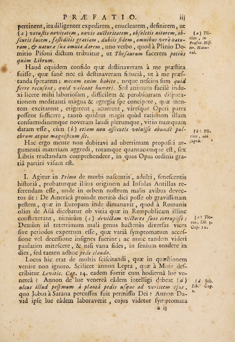 {a) Pli¬ nius , in PrAfat. Hlf’ tor. Natu«- raL P R ^ F A T I O. pertinent 5 ita diligenter expedirem , enuclearem, definirem, uc {a ) vetufiis-novitatem , novis auctoritatem ^ obfoletis nitorem^ oh» fcuris lucem ^ fajliditis gratiam , dubiis Jidem , omnibus sverb natu¬ ram , & natur it fucZ omnia darem , uno verbo , quod a Plinio Do¬ mitio Pifoni didam tribuitur, ut Jhefaurum facerem potius quam Librum. Haud equidem confido qux deflinaveram a me prxftira fuiffe,'qux faiie nec ea deflinaveram fiducia, ut a me pra:f- tanda fperarem ; mecum enim habito , neque nefciiis fum quid ferre recufent y quid valeant humeri. Sed animum facile indu¬ xi licere mihi laboriofam , difFxilem perobfcuram difpura¬ tionem meditanti magna & egregia fpe concipere , qua: men¬ tem excitarent, erigerent , acuerent, vireique Operi pares polTent fufficere , tanto quidem magis quod rationem illam confuetudinemque noveram laudi plerumque, vitio numquaiii datam effe, cum {b) etiam non ajficutis voluijfe abunde pul¬ chrum atque magnijicumft* Hac ergo mente non dubitavi ad uberrimam propofiti ar- gumenti materiam aggredi, totamque quancaciimque efl, fex Libris tradandam comprehendere, in quos Opus ordinis gra¬ tia partiri vifiirn efl. {h nilis Pii- ubi I. Agitur in Trimo de morbi nafeentis*, adulti, fenefeentis hifloria , probaturque illius originem ad Infulas Ancillas re¬ ferendam efle, unde in orbem noflrum malis avibus devec¬ tus fit: De America proinde merito dici pofle ob graviffimam peflem, qure in Europam inde dimanavit, quod a Romanis olim de Afia dicebatur ob vitia qux in Rempublicam illinc confluxerant, nimirum (c) devitam vitores fuos ccrrupiffe : Demum id teterrimum maii genus hactenus oiverlas vices 12./ five periodos expertum effe, qux varia rymptomatum accef- fione vel dcceffione infignes fuerint; ac nunc tandem videri paulatim mitefeere, Sc nifi vana fides, in fenium tendere in dies, fed tamen ndhac pede claudo. Locus hic erat de multis feifeitandi, qux in qiiacftionem venire non ignoro. Scilicet an non Lepra , qux a Mote def- cribitur Levitic, C^, 14. eadem fuerit cum hodierna Iiie ve- nerea ? Annon de lue venerea eadem intelligi debeat id) {d)]oh, ulcus illud pefmum a planta pedis ufque ad vertice?n ejus, quo Jobus a Satana percuffus fuit permiffu Dei > Annon Da- vid ipfe lue eadem laboraverit , cujus videtur fyrrqitomaca a ij