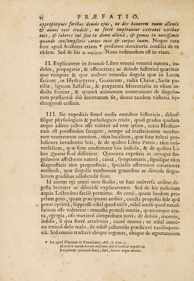 VI P R iE F A T I O. appropinques foribus domus ejus y ne des honorem tuum alienis annos tuos crudeli', ne forte impleantur extranei viribus tuis y & labores tui Jint in domo aliena , gemas in novijjimis quando confumpferis carnes tuas dr corpus tuum. Neque rara funt apud Audores etiam * profanos monitoria confilia de re eadem. Sed de his Nunc redeundum eft in viam. JI. Explicantur in Secundo Libro veneni venerei natura, in¬ doles, propagatio, efficacitas; ac deinde hiftorice quaritur quo tempore quo anciore remedia fingula qux in Luem faciant , ut Hydrargyr-os , Guaiaciim , radix Chin^e , Sarfe-pa- rillce, lignum Saffafras, &: praeparata Mercurialia in ufum in¬ ducta fuerint, quanti animorum contentione de finguIo¬ rum prseftantia diu decertatum fit, donec tandem vidoria hy- drargyrofi ceflerit. 111. Sic expeditis femel nodis omnibus hiftoricis , difcuf- fifque phyfiologicis pathologicis tricis, quafi gradus quidam atque aditus jadus efle videtur ad rem ipfam, cujus Medico* rum eft potiffimum fatagere , nempe ad tradationem morbo¬ rum Venereorum omnium , tum localium , quic funt veluti pro- lufiones invadentis luis, dc de quibus Libro Tertios turn uni- verfalinm, quse funt confirmatse luis indicia, Sc de quibus Li¬ bro ^hiarto fuse difleritur. Qiiocirca expofitis in utroque fin- gulorum affediuim natura , causa , fymptomatis , fignifque tum diagnofticis tum prognofticis, fpeciales afteruncur curationis methodi, quse fingulis morborum generibus ac diverfis fingu- lorum gradibus adhibendse funt. Id autem egi omni meo ftudio, ut hsec univerfa ordine di- gefta breviter ac dilucide explicarentur. Sed de his judiciurd sequis Ledoribus facile permitto. At certe, quam laudem pro¬ priam peto , quam prsecipuam ambio*, eunda propofui fide qua potui optima, fupprefii nihil quod utile, nihil omifi quod necef- farium efle videretur; remedia protuli omnia, qUcTcumque cer¬ ta , egregia, ufu maxime comprobata novi; de dubiis , incertis, infidis, fi qua forte attulerim , caute monui; ut nihil omni¬ no reticui dolo malo , fic nihil jadantius prsedicavi vaniloquen¬ tia. Sed omnia tradavi ubique ingenus, ubique de segrotancium * Sic apud Plautum m Truculento, Acf. II Scen. 7. Meretrix meum herum miferum fud blanditid impulit in , Fuuperiem i prhuvit bonis, luts , honore at^ue amicis.