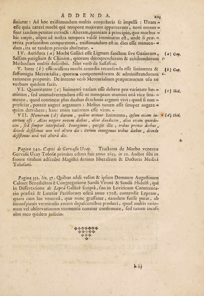 A D D E N D A. xiij finiatur : Ad hoc exiflimandiim multis conjedruris fe impelli : Unam « cfle quia caeteri morbi qui tempore majorum apparuerunt, novi omnes fiint tandem penitus extindi: Alteramjquoniam a principio, quo morbus « hic coepit, ufquead noflra tempora valde imminutus eft, unde fi prae- « rerita praefentibus comparemus , exiftimandum efi: in dies efiTe minuen- «f dum , ita ut tandem prorsus aboleatur. »» IV. Antidota ( a ) Morbi Gallici efib Lignum faiKfbum five Guaiacum , Salfam-parigliam Sc Chinam , quorum decoquendorum Sc exhibendorum Methodum multis deferibit. Silet vero de Safiafras. V. Inter (^ ) efficaciflima morbi remedia recenfenda efie linimenta & fiifFumigia Mercurialia, quoruni componendorum Sc adminiftrandorum rationem proponit. De interno vero Mercurialium prteparatorum ufii ne verbum quidem facit. V I. Quantitatem ( c) linimenti variam efie debere pro varietate ho- e< .minum, fed animadvertendum efie ut numquam utamini una vice lini- « mento , quod contineat plus duabus drachmis argenti vivi •, quod fi non proficiat, poterit augeri argentum : Melius tamen efie femper augere ^ quam detrahere; hanc enim tutiorem efie viam. ^ VII. Namernm {d) dierum ^ quibus utimur linimento, iffum etiam in^ certum ejfe : Alios ungere novem diebus ^ alios duodecim ^ alios etiam quinde>* cim ^ fed femper interpolate. Inungimus ^ pergit ille , tribus primis diebus , deind.e deffimus uno vel altero die > iterum inungimus tribus diebus j deinde deffiimus und vel altera die, Tagindt 541. Capiti de Gervafio Ucay. Tracfatiis de Morbo venereo Gervafii Ucay Tolofas primum editus fuit anno iGqy in 11. Auctor fibi in fronte titulum adfcribit Magiftri Artium liberalium Sc Do6toris Medici Tolofani. Pagina lin^ 37. Quibus addi velim Sc ipfum Domnum Augufiinum Calmet Benedidum h Congregatione Sandi Vitoni &: Sandi Hidulfi >qui in Difiertatione de Lepra G^Mich feripta, fuo in Leviticum Commenta¬ rio praefixa Sc Lutetiae Parifiorum edita anno 1708. contendit Lepram, quam cum lue venerea, quae nunc grafiatur , eamdem fuifie putat, ab inconfpicuis vermiculis cutem depafcentibus produci, quod multis ratio¬ num vel obfervationum momentis conatur confirmare, fed tamen incaf- Siim meo quidem judicio. (a) Cap, I Ib) Cap, {c) Ihid^ (d) Ibidi >