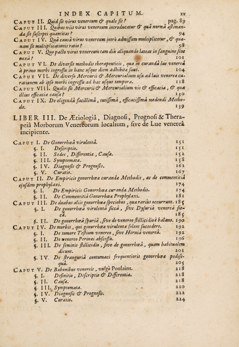 Caput II. Quid fit virus venereum & quaiU fit ? pag. 8 9 C-A p u T III. Qmhus viis virus v ener eum introducatur & qua norma afiiman^ da fit fufcepti quantitas ? 94 Caput IV. Qud causa virus venereum intro admijfum multiplicetur ^ & qua-- nam fit multiplicationis ratio f ^98 Caput V. Q^o paUo virus venereum tam diu aliquando lateat infanguine fine noxa i* lOI 151 152 I ^ 8 i6t i6j Caput VI. De diverfis methodis therapeuticis ^ qua in curanda lue venerea a primo morbi ingrejfu in hanc ufque diem adhibita fiunt. 104 Caput VII. De diverfo Mercurii & Mercurialium ufu ad luis venerea cu» rationem ab ipfio morbi ingrejfu ad hac ufque tempora. 118 Caput VIII. Q^dis fit Mercurii & Mercurialium vis & efficacia, & qui& illius efficacia caufa f * * , ^ 3 ^ Caput IX. De eligenda facillima ^ tutiffmd, efficaciffiimd medendi Metho-- do, ^ 3 9 LIBER III. De iTtiologia, Diagnofi, Prognofi & Thera- peia Morborum Venervorum localium, fiye de Lue venerea incipiente. C ap u T I. De Gonorrhoea virulenta, §. I. Deferiptio, §. II. Sedes, Differentia ^Caufa^ §. III. Symptomata, §. I V. Diagnofis & Prognofis. §. V. Curatio, Caput II. De Empiricis gonorrhoea curanda Methodis ^ ac de commentitia ejufdem prophylaxi, i74 §. I. De Empiricis Gonorrhoea curanda Methodis. ^ ^74 §. II. De Commentitia Gonorrhoea Prophylaxi, 181 Caput III. De duabus aliis gonorrhoea fpeciebus ^ qua rarius occurrunt, 18 J §. I. De gonorrhoea virulenta ficcd ^ five Dyfurid venerea fie^ ca, 18 J §, 11. De gonorrhoea fpurid ^five de venereo Jlillicidio e balano, 190 Caput IV. De morbis, qui gonorrhoea virulenta folent fuceedere, 192 §. I. De tumore Teftium venereo ^ five Hernia venerea. 192 §. II. De svenereo Perinai abfcejjii, 19^ §. III. De feminis fldlicidio ^ five de gonorrhoea ^ quam habitualem dicunt. ^ ^ §, IV. De flrangurid contumaci frequentioris gonorrhoea pedife- qud. Caput V. De Bubonibus venereis ^ vulgo Poulains. §. I. Definitio , Deferiptio & DiffierentU. §. II. Caufa, §. lll. Symptomata. . • §. IV. Diagnofis & Prognofis* V. Curatio. 205 218 218 218 220 222 224