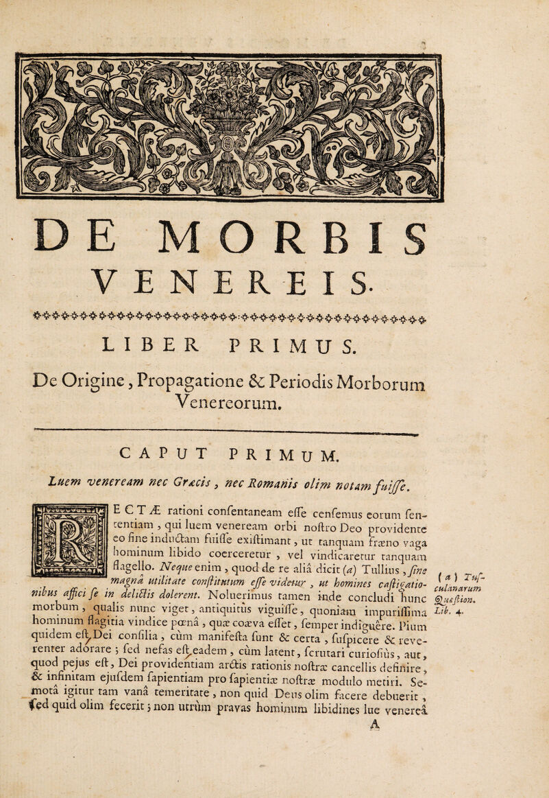 VENEREIS. LIBER PRIMUS. De Origine, Propagatione & Periodis Morborum Venereorum. CAPUT PRIMUM. Luem Veneream nec Gracis , nec Romanis olim notam fuijje. E C T rationi conrentaneam efle cenrenius eorum Te li¬ centiam , qui luem yeneream orbi noftro Deo providente uO fine indnclam fiiifie exiftimant 5 ut tanquam Frteno vaga hominum libido coerceretur , vel vindicaretur tanquam flagello. Neque enim , quod de re alia dicit [a) Tullius ,fine magna utilitate conftitutum ejfe vidtmr , ut homines cafliuatio- nihus affici fe in deliBis dolerent. Noluerimus tamen inde concludi tiunc hominum fiagma vindice p^na , qute coaiva ellet, fempet indiguere. Pium quidem el^Dei confilia , cum manifefta funt & certa , fufpicere &C reve¬ renter adorare ; fcd nefas el^eadem , cum latent, fcriitari curiofiiis, aut, quod pejus eft. Dei providentiam ardis rationis noftra; cancellis definire, ^ ii^finitam ejurdem fiapientiam pro lapientia; noftras modulo metiri. Se¬ mota igitur tam vana temeritate > non quid Deus olim facere debuerit , Ced quid olim fecerit j non utrum pravas hominum libidines lue venerei (<t) T»f- culanarum §lH£{iion»