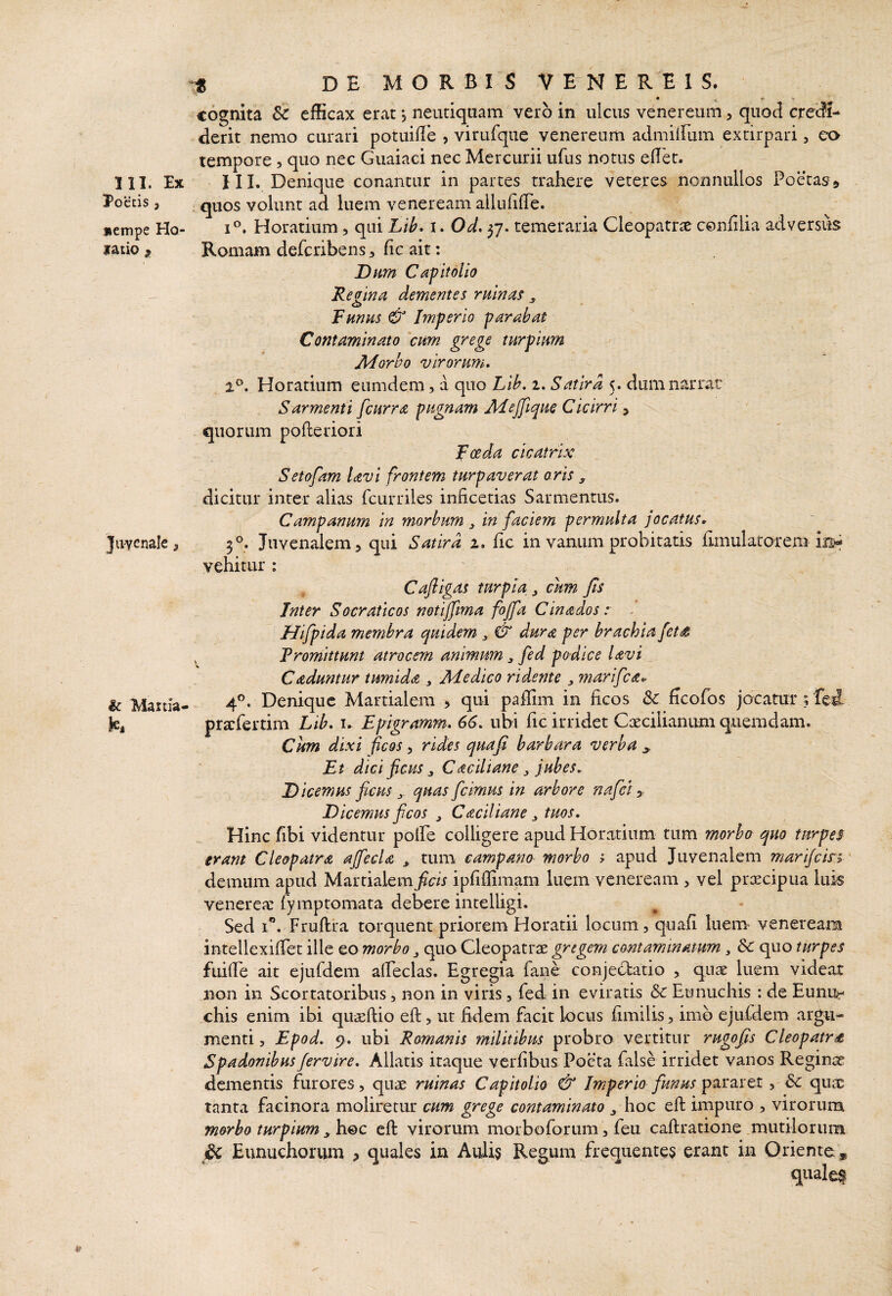 111. Ex Poetis 3 nempe Ho- iraiio ^ Juyenale, & Maitia- !;^ DE MORBIS VENEREIS. • * - • cognita & efficax erat j neutiquam vero in ulcus venereum, quod credi¬ derit nemo curari potuifle , virufque venereum atlmiirum excirpari, ea tempore, quo nec Guaiaci nec Mercurii ufus notus effiet. HI. Denique conantur in partes trahere veteres nonnullos Poetas^ . quos volunt ad luem veneream allufiffie. Horatium, qui Lib* i. Od. 37. temeraria Cleopatrae confilia adversus Romam deferibens, fic ait: Dum Capitolio Regina dementes ruinas ^ Funus & Imperio parabat Contaminato 'cum grege turpium Ad orbo virorum, 2®. Horatium eumdem, a quo Lih. 1, Satira 5. dum narrat Sarmenti fcurra pugnam Adejfique Cicirri ^ quorum pofleriori Foeda cicatrix Setofam Uvi frontem turpaverat aris ^ dicitur inter alias fcurriles inficetias Sarmentus. Campanum in morbum y in faciem permulta jocatus» 5®. Juvenalem 3 qui Satira 2. fic in vanum probitatis iimulatoreni is- vehitur : Cafligas turpia y cum Jis Inter Socraticos netijfma fojfa Cinadosr Hifpida membra quidem y & dura per brachia fet^ , Promittunt atrocem animum y fed podice lavi _ Caduntur tumida y Adedico ridente y marifea» 4®. Denique Martialem > qui paffim in ficos ficofos jocatur;fed prarfertim Lib. i. Epigramm. 66, ubi fic irridet Cxcilianum quemdam. Cum dixi ficos, rides quaji barbara verba ^ Et dici fictis y Caciliane y jubes, D icemus ficus y quas [cimus in arbore nafei y Dicemus ficos y Caciliane y tuos. Hinc fibi videntur poffie colligere apud Horatium tum morbo quo turpes- erant Cleopatra aJfecU y tum eampano morbo t apud Juvenalem mari/cirs' demum apud Martialem^cfi ipfiffimam luem veneream , vel preeeipua luis venerea: fymptomata debere intelligi. Sed 1”. Fruftra torquent priorem Horatii locum, quafi luem- veneream intellexiffiet ille eo morbo y quo Cleopatrae gregem contaminatum y Sc quo turpes fuiffie ait ejufdem affieclas. Egregia fane conjectatio , quae luem videat non in Scortatoribus, non in viris, fed in eviratis & Eunuchis : de Eunu¬ chis enim ibi quaeftio efi:, ut fidem facit locus fimilis, imo ejufdem argu¬ menti 5 Epod, 9. ubi Romanis militibus probro vertitur rugofis Cleopatra Spadonibus fervire. Allatis itaque verfibus Poeta false irridet vanos Reginae dementis furores, quae ruinas Capitolio & Imperio funus pararet, Sc qux tanta facinora moliretur cum grege contaminato y. hoc efl: impuro , virorum morbo turpium yh.€>c eft virorum morboforum, feu caftratione mutilorum jU Eunuchorum , quales in Aulis Regum frequentes erant in Oriente* qualei