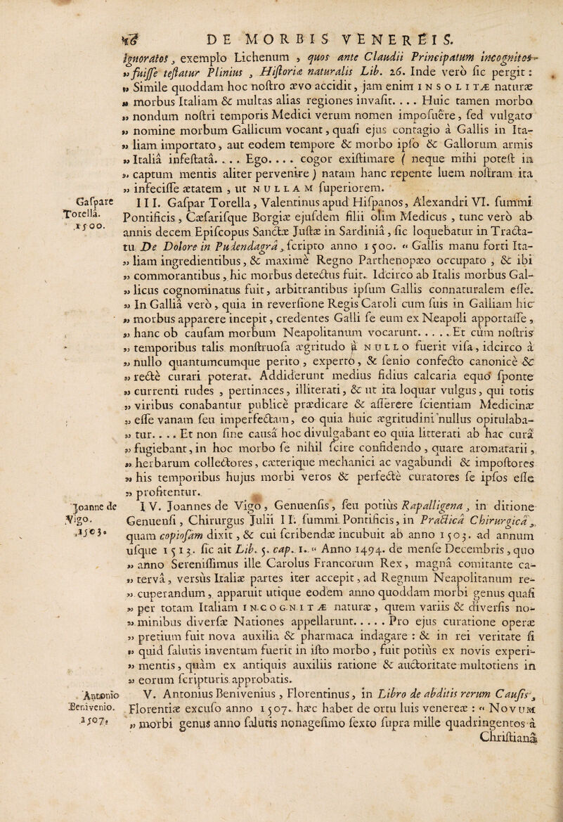 Gafpare ,Toreila. .JJOO. 'loanne de .Vigo. .JJ0 3* . 'Ant©nio Senivenio. a;G7, ^ D E M O R B I S V E N E R E I S. Ignoratos ^ exemplo Lichenum , quos mte Claudii Primipatum incognito^-' »>fuijfe teflatur Plinius ^ Hifloria naturalis Lib, i6, Inde vero iic pergit 2 Simile quoddam hoc noftro cevo accidit, jam enim insolita naturae j» morbus Italiam & multas alias regiones invafit. ... Huic tamen morbo M nondum noftri temporis Medici verum nomen impomere, fed vulgatcj » nomine morbum Gallicum vocant, quafi ejus contagio a Gallis in Ita- 9> iiam importato 5 aut eodem tempore & morbo ipfo & Gallorum armis 9» Italia infeftata. .. Ego. .. . cogor exiftimare ( neque mihi potell in s* captum mentis aliter pervenire j natam hanc repente luem noiiram ita « infecilTe aetatem , ut nulla m fuperiorem. 111. Gafpar Torella, Valentiniis apud Hifpanos, Alexandri VI. fummt Pontificis 3 Caefarirque Borgia ejufdem filii olim Medicus , tunc vero ab annis decem Epifeopus Sancfcx Juftae in Sardinia, fic loquebatur in Tratla- tU; De Dolore in Pudendagra ^. {cnpzo anno i 500. « Gallis manu forti Ita- aHiam ingredientibus 3 & maxime Regno Parthenopaeo occuparo , & ibi 55 commorantibus ,,hic morbus deteftus fuit.- Idcirco ab Italis morbus Gal- w Heus cognominatus, fuit 3 arbitrantibus ipfum Gallis connaturalem effe. Si In Gallia vero, quia in reverfione Regis Caroli cum fuis in Galliam hic 99 morbus apparere incepit, credentes Galli fe eum ex Neapoli a^^porrafre 5 sj hanc ob caiifam morbum Neapolitanum vocarunt. . . . . Et cum noilrisr 53 temporibus talis monftruofa agritudo ]a nullo fuerit vifa, idcirco a Si nullo quantumcumque perito, expertb, & lenio confedo canonice 6c Si rede curari poterat. Addiderunt medius fidius calcaria equo’ fponte »3 currenti rudes , pertinaces, illiterati, & ut ita loquar vulgus, qui totis 31 viribus conabantur publice pradicare dc afierere fcientiam Medicinae sj elTe vanam feu imperfedam, eo quia huic agritudini nullus opitulaba- Si tur.... Et non fine causa hoc divulgabant eo quia litterati ab hac cura Si fugiebant 3 in hoc morbo fe nihil fcire confidendo , quare aromatarii, « herbarum colleflores, carerique mechanici ac vagabundi & impoftores 91 his temporibus hujus morbi veros dc perfede curatores fe ipfos efie 3i profitentur.. I V. Joannes de Vigb, Genuenfis , feu poniis Rapalligena ^ in ditione Genuenfi , Chirurgus Julii I L fummi Pontificis, in PraBica Chirurgica^, quam copiojam dixit, & cui feribendas incubuit ab anno 1503. ad annum ufque 1513- f c ait Lih. y cap. i..» Anno 14514. de menfe Decembris, quo «anno Serenilfimus ille. Carolus Francorum Rex, magna comitante ca- «terva, versus Iraliae partes iter accepit, ad Regnum Neapolitanum re- « cuperandiim,, apparuit utique eodem anno quoddam morbi genus quafi « per totam Italiam i n.c o g-n i t m natura:, quem variis & diverfis no^ 9> minibus diverfae Nationes appellarunt.Pro ejus curatione opera: 5j pretium fuit nova auxilia pharmaca indagare : & in rei veritate fi « quid fallitis inventum fuerit in iffco morbo , fuit potitis ex novis experi- mentis 3 quam ex antiquis auxiliis ratione & auctoritate multotiens in w eorum feripturis. approbatis. V. Antonius Benivenius, Florentinus, in Libro de abditis rerum Caujts\ Florenti^e excufo anno 1507.. hsec habet de ortu luis venerea: : Novum V morbi genus anno faluris nonagefimo fexto fupra mille quadringentos a Chrilliaiia