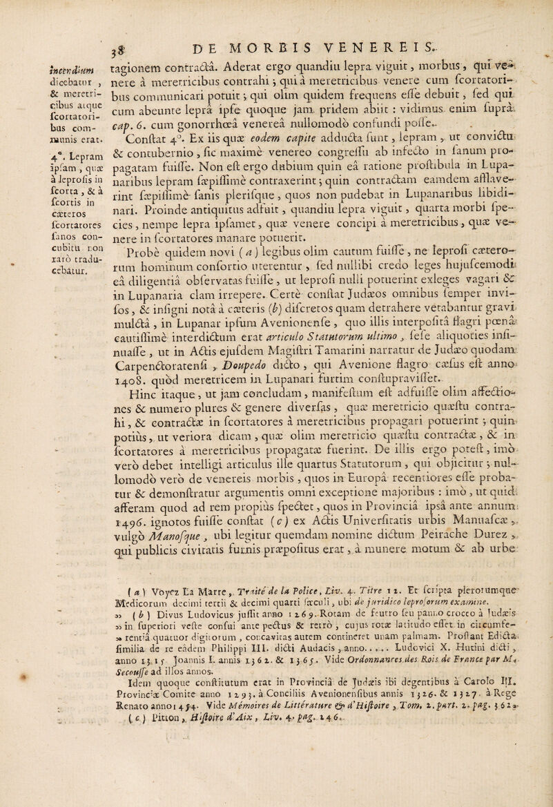 tncen^Uim dicebatur , & meretri¬ cibus atque fcortatori- bus com- iiiunis erat. 4“. Lepram ipfam , qux a ieprofis in fcorca, & a fcortis in caeteros Lcorcatores fanos con¬ cubie li ron laro tradu¬ cebatur. 3S> D E M O R E I S V E N E R E I S.- tagionem contrada. Aderat erga quandiu lepra viguit, morbus, qni ve^. nere a merer.ricibiis contrahi *, quia meretricibus venere cum fcortatori- bus communicari potuit v qui olim quidem frequens effe debuit, fed qui. cum abeunre lepta ipfe quoque jam. pridem abiit : vidimus, enim fuprai caf. 6. cum gonorrhoea venerea nuliomodb confundi poiie.. Conflat 4^^. Ex iis quae eodem capite adduda ftint, lepram , ut convidu & contubernio , fic maxime venereo congrelfu ab infedbo in lanum pro¬ pagatam fiiille. Non eft ergo dubium quin ea ratione proftibula in Lupa¬ naribus lepram fcpillime contraxerint j quin contradam eamdem afflave¬ rint fepiffime fanis plerifque, quos non pudebat in Lupanaribus libidi¬ nari. Proinde antiquitus adfuit, quandiu lepta viguit, quarta morbi fpe- cies, nempe lepra ipfamet, qiix venere concipi a meretricibus, quse ve^ nere in fcortarores manare potuerit. Probe quidem novi (a J legibus olim cautum fuilfe, na leprofi camtero- rum hominum confortio uterentur , fed nullibi credo leges hujufcemodir ea diligentia obfervatas fuilfe , ut leprofi nulli potuerint exleges vagari & in Lupanaria clam irrepere. Certe conflat Judaros omnibus feraper invi- fos, &: inligni nota a costeris (b) diferetos quam detrahere vetabantur gravi mulda , in Lupanar ipfum Avenionenfe , quo illis interpofita flagri poend' eauriffime interdid:um erat articulo Statutorum ultimo fefe aliquoties inii- nualTe , ut in Adis ejufdem MagillriTamarini narratur de Judaeo quodaim Carpendoratenh houpedo dido , qui Avenione dagro caefus eft annot 1408. quod meretricem in Lupanari furtim conftupravifter. Hinc itaque 5 ut jam concludam, manifeftum eft adfuiile olim affedia- nes &c numero plures <5c genere diverfas , quae meretricio quaeftu contra¬ hi , &c eontradae in fcortarores a meretricibus propagari potuerint j quin^ potius, ut veriora dicam , quae olim meretricio quaeftu contrade, dc im ftrortatores a meretricibus propagatae fuerint. De iliis ergo poteft, imb^ vero debet intelligi articulus ille quartus Statutorum , qui objicitur, nul¬ iomodb vero de venereis morbis, quos in Europa- recentiores cfte proba» tur & demonftratur argumentis omni exceptione majoribus : imb , ut quidi afferam quod ad rem propius fpedec, quos in Provincia ipsa ante annumi ^49^J. ignotos fuifle conftat (c) ex Adis Univerfiratis urbis Manuafcae,, vulgo Manofque , ubi legitur quemdam nomine didum Peirache Durez qui publicis civitatis fumis praepofitus eiat,, a munere motum & ab urbe: { et) Vbyfz La Marre,, Treiitede U Tolice, Zit;. 4. Titre 11. Et fcrfpta pierorumqae’ Medicorum decimi tertii & decimi cjuarti fixciili, ubi de juridico leprojorum exctmine, 33 {b) Divus Ludovicus'jufiit anno ii6 9.-Rotain de feurro feu panno crocco a ludaeis 33 in fuperiori vefle confui ante pedus & retro, cujus rotae latitudo edet in ciicumfe- 3» rencia quatuor digitorum , concavitas autem contineret unam palmam. Proflant Edida* fimilia de re eadem Philippi 111.. didi Audacisanno...... Ludovici X. Hutini didi, anno 1.5^1 f joannis II annis 1,3 6 z. & l 3 6 j,. Vide Ordonnanres des Rois de Frmce par Mi- Secoujfe ad illos annos. Idem quoque conflitutum erat in Provincia de Judseis iBi degentibus a Carolo Ifl. Provinc''a; Comite anno 11 9 3. a Conciliis Avenionenfibus annis 1316.& a Rege Renato annoi 4^4. Vide Memoires de Litteretture & 4'Hifioire z, $ 61*^ (, c ) Piuon Hlfioirs d^Aix, Liv, 4* 14