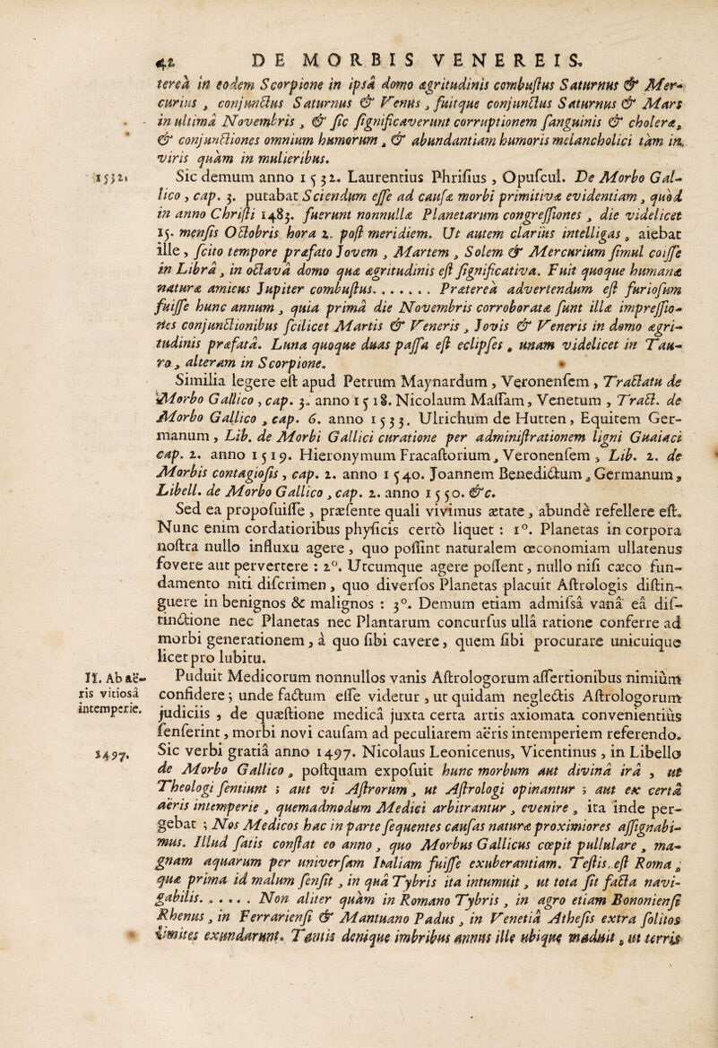 ris vitiosa Intemperie. 54^7, 4£ D E M O R B I S V E N E R E I S. m eodem Scorpione in ipsa domo dgrimdinis combuflm Saturnm & Mer* cwrm , conjmBus Saturnus & F’mus ^ fultam conjunUus Saturnus & Mars in ultima Novembris ^ fic fgnificaverunt corruptionem fanguinis & cholera & conjunctiones omnium humorum j, & abundantiam humoris melancholici tam in viris quam in mulieribus. Sic demum anno i 5 3 Laurentius Phrifius , Opufcui. Dc Morbo GaU lico 5 cap. 5. putabat Sciendum ejfe ad caufa morbi primitiva evidentiam ^ quod in anno Chrijli 1485. fuerunt nonnulla Planetarum congreffiones die videlicet 15. menfis OUobris hora 2,. po[i meridiem. Ut autem clarius intelligas ^ aiebat ille, fcito tempore prafato ]ovem ^ Manem ^ Solem & Mercurium fimul coijfe in Libra ^ in oCiavd domo qua agritudinis efl Jignificativa. Fuit quoque humande natura amicus Jupiter combuftus..Frater e a advertendum efl furiofum fuijfe hunc annum ^ quia prima die Novembris corroboratdt funt ilU imprejflo^ Hes conjunBionibus fcilicet Martis & Veneris ^ Jovis & Veneris in domo agri-* tudinis prafatd. Luna quoque duas pajfa efl eclipfes ^ mam videlicet In Tau^ ro , alteram in S corpione. * Similia legere eft apud Petrum May nardum, Veronenfem > T^raClatu de iMorbo Gallico , cap. 3,. anno 1518. Nicolaum MalLam, Venetum , TraU. de Morbo Gallico ^ cap. 6. anno 1533. Ulrichum de Hutten, Equitem Ger¬ manum, Lib. de Morbi Gallici curatione per admmiflrationem ligni Guaiacl cap. t. anno 1519. Hieronymum Fracaftorium^ Veronenfem, Lib. 2. de Morbis contagiofis ^ cap. i. anno i 540. Joannem Benedictum ^ Germanum j, Libell. de Morbo Gallico ^ cap. 1. anno 1550. &c. Sed ea propofuilTe , pr^efente quali vivimus ^tate, abunde refellere efl. Nunc enim cordatioribus phyEcis certo liquet: V. Planetas incorpora noftra nullo influxu agere, quo polEnt naturalem oeconomiam ullatenus fovere aut pervertere ; 2. Utcumque agere poflent, nullo nifi caeco fun¬ damento niti difcrimen , quo diverfos Planetas placuit Aftrologis diflin- giiere in benignos 3c malignos : 3°. Demum etiam admifsa vana ea dif- tinClione nec Planetas nec Plantarum concurfus ulla ratione conferre ad morbi generationem, a quo fibi cavere, quem fibi procurare unicuique licet pro lubitu. confidere j unde faClum effe videtur , ut quidam negleCtis Aflrologorum yudiciis , de quaeflione medica juxta certa artis axiomata convenientius fenferint, morbi novi caufam ad peculiarem aeris intemperiem referendo. Sic verbi gratia anno 1497. Nicolaus Leoniceniis, Vicentinus, in Libello de Morbo Gallico ^ poflquam expofuit hunc morbum aut divina ira , ut 7*heologi fentiunt i aut vi Aflrorum ^ ut Aflrologi opinantur 3 am esc certa aeris intemperie , quemadmodum Medici arbitrantur ^ evenire , ita inde per¬ gebat ; Nos Medicos hac in parte fequentes caufas natura proximiores affignabi^ mus. Illud fatis conflat eo anno ^ quo Morbus Gallicus coepit pullulare , ?na-* gnam aquarum per univerfam Italiam fuifle exuberantiam. Veflis,.efl Ro?na ^ qua prima id malum fenfit, in qud Vybris ita intumuit, ut tota fit faBa navi* gabilis.. ... . Non aliter qukm in Romano Tybris in agro etiam Bononienfl Rhenus ^ in Ferrarienfi & Mantuano Padus ^ in Venetia Athejis extra folitos {mites exmdarmL Tmtis denique imbribus mnns ilk ubique maduit ^ m terris
