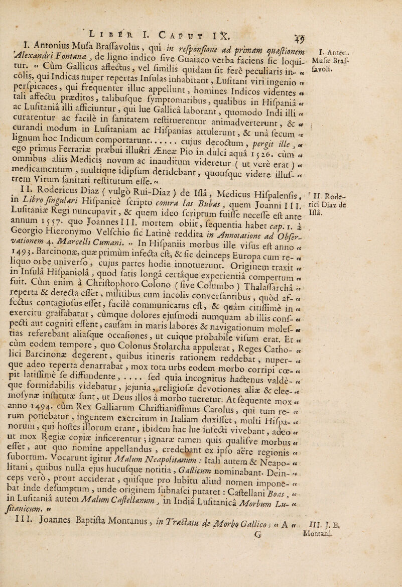 €€ (« 6t L I B E R I. c A P U T I X, >-0 'J' Braffavolus, qui in reffonfane ad tnmam maflionein ^lexandn Fontana , de ligno indico five Guaiaco vcrbaVaciens L loqut ^61,', t!!!) peculiaris iil „ CO IS, qui Indicas nuper repertas Infulas inhabitant, Lufitani viri ingenio « Lli fffpT*’ ‘5* appellunt, homines Indicos videntes « tali affedlu^ ’ calibufque fymptomatibus, qualibus in Hifpania u itania illi afficiuntur, qui lue Gallica laborant, quomodo Indi illi cm-an^';^ ' r 1-eftittierentur animadverteimnt, & a di modum in Lufitamam ac Hifpanias attulerunt, & una fecum hgnum hoc Indicum comportarunt...... cu; us decoftum , peroit ille , „ ego primus Ferrari^ prtebui illuftri ^ne* Pio in dulci aqua LL. cum „ omnibus alus Medicis novum ac inauditum videretur ( ut vere erat ) « medicamentum , multique idipfum deridebant, quoufque videre illuf- « trem Virum fanirati reftirutum efle. ^ ^ vulgb Rui-Diaz ) de Ifla, Medicus Hifpalenfis, in Ltbro fmjuUri Hifpanice fcripto contra las Buhas, quem JoaLi 111 Lulitams Regi nuncupavit, & quem ideo feriptum fuilfe neceffie cft ante annum 1557. quo Joannes III. mortem obiit, fequentia habet c/*». i. d Georgio Hieronymo Velfchio fic Latine reddita in Annotatione ad ObCer, vationem j,. Marcelli Cumani. In Hifpaniis morbus ille vifus eft anno 1493. Barcinone,quteprimuminfeaa eft, &fic deinceps Europaeum re- iquo orbe umverio , cujus partes hodie innotuerunt. Originem traxit in lnlula Hifpaniola , quod fatis longa certaque experientia compertum fuit. Cum enim a Chnftophoro Colono ( five Columbo ) Thalaffiircha « reperta & detedta elffit, militibus cum incolis converfantibus , quod af- « fedtus contagiofus effiet, facile communicatus eft, & qadm citiffitme in « exercitu gralfabatur, cumque dolores cjufmodi numquam ab illis conf-« petii aut cogniti eflent, caufam m maris labores & navigationum molef- « tias referebant aliafque occafiones , ut cuique probabile vifum erat. Et « cum eodem tempore, quo Colonus Stolarcha appuleraf, Reges Catho- „ lici Barcinon* degerent, quibus itineris rationem reddebat, nuper- .< que adro reperta denarrabat, mox tota urbs eodem morbo corripi coe¬ pit atiffime fc diffundente, . . .. fed quia incognitus haiftenus valdc- que formidabilis videbatur, jejunia,.religiofiE devotiones alis &elee-.« mo yn* inftitut* fiint, ut Deus illos a morbo tueretur. Atfequente mox « anno 1494 cum Rex Galliarum Chriftianiffiimus Carolus, qui tum re- « rum potiebatur , ingentem exercitum in Italiam dtixiflet, multi Hifpa- .< norum, qui hoftes illorum erant, ibidem hac lue infedi vivebant, adeo « ut mox Regi* copi* inficerentur; ignar* tamen quis qualifve morbus « eliet, aut quo nomine appellandus , credeljant ex ipfo aere regionis « lubortum. Vocarunt Malum Neapolitanum : It.ali autem & Neapo- « litam, quibus nulla ejus hucufque notitia, Gallicum nominabant- Dein- ceps vero, prout acciderat, quifque pro lubitii aliud nomen impone- « bat inde defumptum , unde originem lubnalci putaret: Caftellani « in Lufitama autem Malum Caflellamtm, in India Lufitanica Morbum Lu- « Jitmicum» « 111. Joannes Baptifta Montanus, in TraUatu de Morbo Gallico; « A « G <S St se es ss ts 1‘ Antcn. Mufie Braf Civoli. ir Rocfe-' rici Diaz dc Illa. JII. J. B, floutarjo.