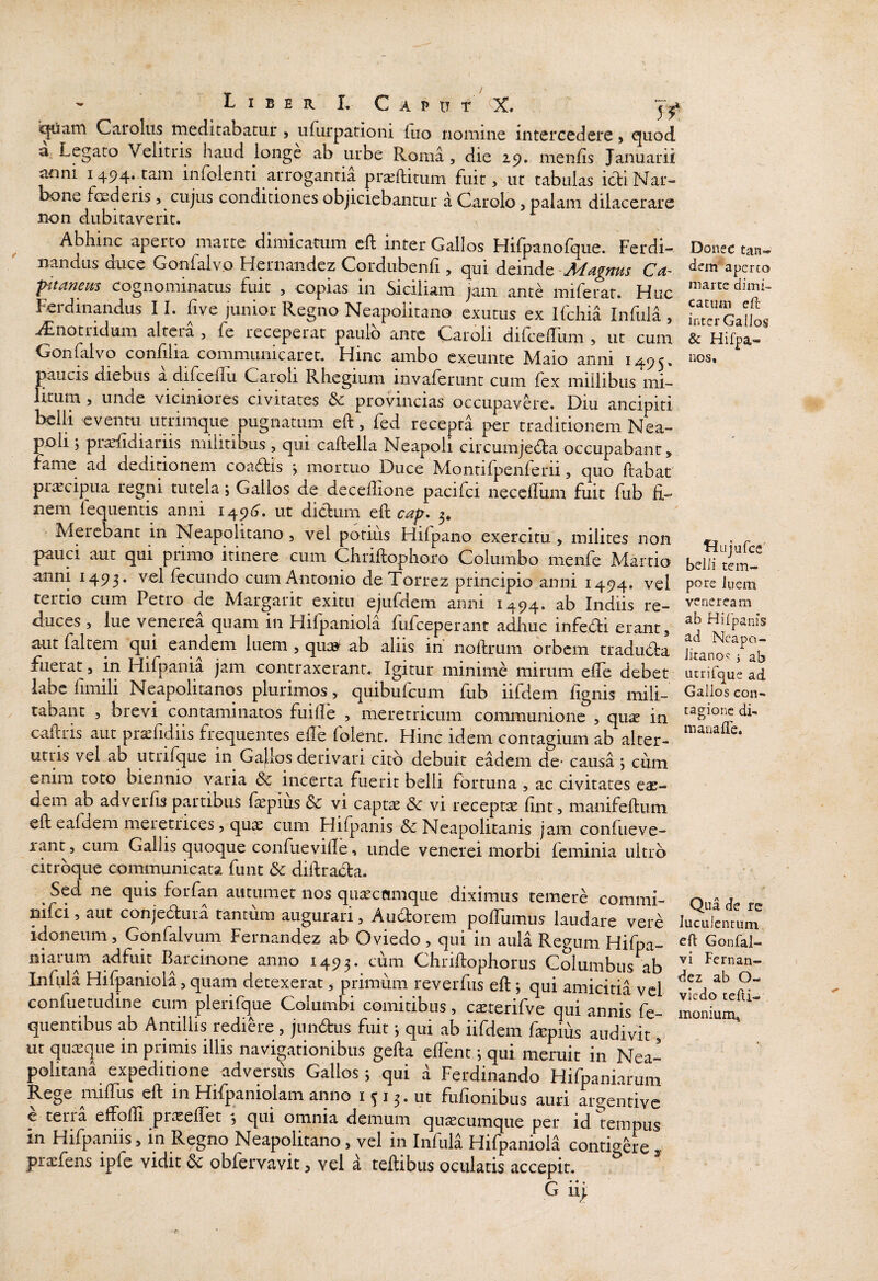 i^ain Carolus meditabatur , ufiirpationi fiio nomine intercedere > quod a Legato Velitris haud longe ab urbe Roma, die 29. menfis Januarii anni 1494.^111 infolenti arrogantia prteftitum fuit, ut tabulas icliNar- bone foederis, cujus condiciones objiciebantur a Carolo, palam dilacerare non dubitaverit. Abhinc aperto marte dimicatum cft inter Gallos Hifpanofque. Ferdi- Donec tan- nandus duce Gonfalvo Hernandcz Cordubenfi, qui dtindQ -Magms Ca~ aperto fitanem Cognominatus fuit , copias in Siciliam jam ante mifeiar. Huc Ferdinandus 11. five )unior Regno Neapolitano exutus ex Ifchia Infula , interGallos aCnotridum altera , fe receperat paulo ante Caroli difcelliim , ut cum & Hifpa- Gonfalvo confilia communicaret. Hinc ambo cxeunte Maio anni 1495, nos, paucis diebus a difcedu Caroli Rhegium invaferunt cum fex millibus mi¬ litum , unde viciniores civitates & proHncias occupavH-e. Diu ancipiti belli eventu utrimque pugnatum eft, fed recepta per traditionem Nea¬ poli ; pr^diariis militibus , qui caftella Neapoli circumjedla occupabant, fame ad deditionem coaftis > mortuo Duce Montifpenferii, quo flabat praecipua regni tutela; Gallos de decellione pacifci necefliim fuit fub fi¬ nem fequentis anni 1491^. ut diclum eft 3. Merebant in Neapolitano, vel potius Hifpaiio exercitu , milites non « ” r ^ pauci aut qui primo itinere cum Chrifiophoro Columbo menfe Martio belH tem- anni 1493. vel fecundo cum Antonio de Torrez principio anni 1494. vel Fiem tertio cum Petro de Margarit exitu ejufdem anni 1494. ab Indiis re- veneream duces, lue venerea quam in Hifpaniola fufceperant adhuc infedli erant, aut faltem qui eandem luem , qu:» ab aliis in noftrum orbem traduda Jkanori^ab flierat, in Hifpania jam contraxerant. Igitur minime mirum efTe debet ucrifque ad labe fimili Neapolitanos plurimos, quibufcum fub iifdem fignis mili- Galloscon- tabant , brevi contaminatos fuifie , meretricum communione , qu^ in di. caftris aut pr^fidiis frequentes efie folent. Hinc idem contagium ab alter- utris vel ab utrifque in Ga|;los derivari cito debuit eadem de* causa \ cum enim toto biennio varia & incerta fuerit belli fortuna , ac civitates eas¬ dem ab adverfis partibus faepius & vi captae & vi receptae fint, manifeffcum eft eafdem meretrices, quae cum Hifpanis & Neapolitanis jam confiieve- lant, cum Gallis quoque confuevifle, unde v ener ei morbi fcminia ultro citrbque communicata funt dc difirada. Sed ne quis forfan autumet nos qiiaeccimque diximus temere commi- Ou''d nifci, aut conjedura tantum augurari, Audorem pofTumus laudare vere luculcncuiir idoneum, Gonfalvum Fernandez ab Oviedo , qui in aula Regum Hifpa- Gonfal- niarum adfuit Barcinone anno 1493. Chriftophorus Columbus ab Hrnan- Infula Hifpaniola, quam detexerat, primum reverfus eft *, qui amicitia vel r confuetudine cum plerifque Columbi comitibus, c^terifve qui annis fe- monfum quentibus ab Antillis rediere , jundus fuit j qui ab iifdem faspius audivit, ut quteque in primis illis navigationibus gefia effent *, qui meruit in Nea¬ politana expeditione advcrsiis Gallos; qui a Ferdinando Hifpaniarum Rege iTufius eft in Hifpaniolam anno i ^ 13. ut fufionibus auri argentive e terra effoffi prasefTet ; qui omnia demum quacumque per id tempus in Hifpaniis, in Regno Neapolitano, vel in Infula Hifpaniola conti<^ere 3. pracfens ipfe vidit dc obfervavit, vel a teftibiis oculatis accepit. ^ G ii|