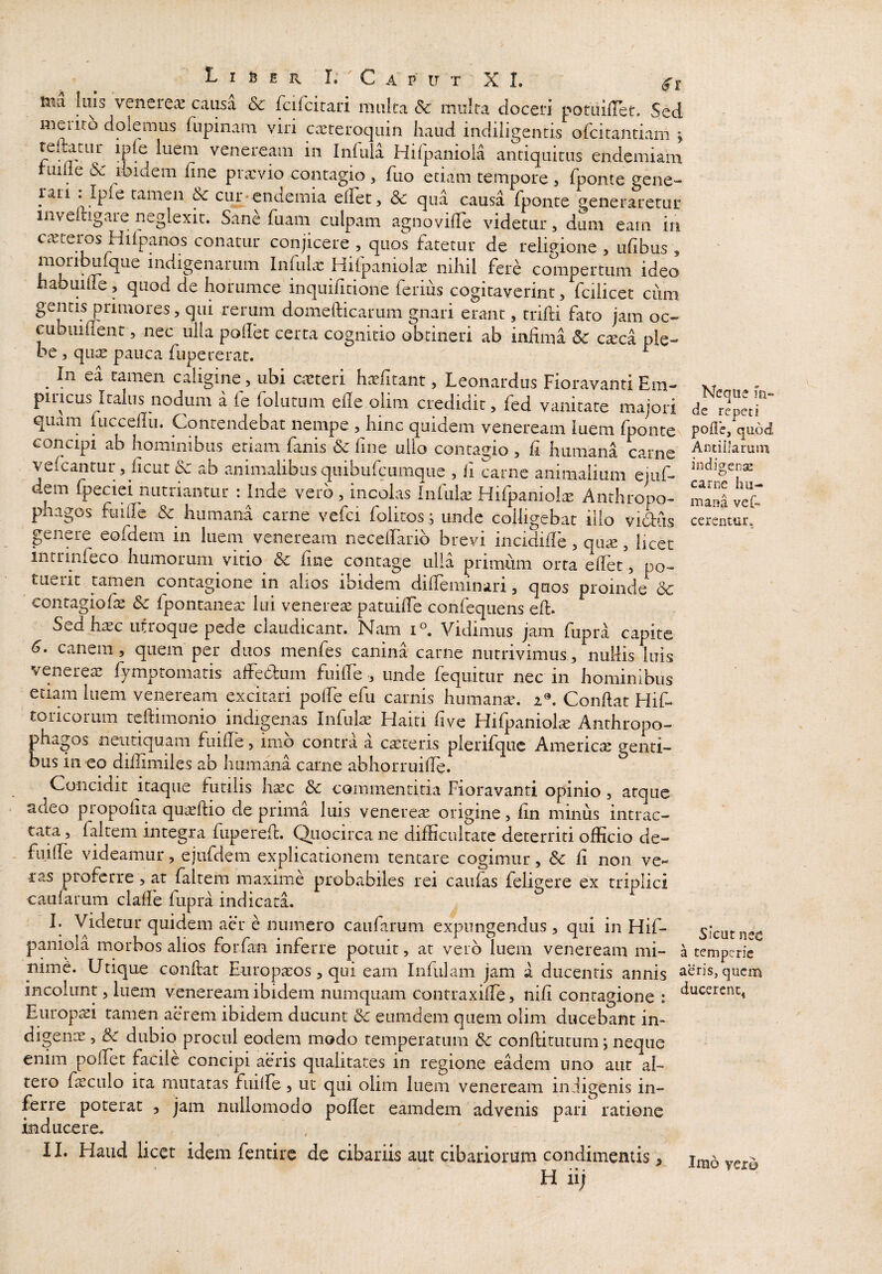 L I B E R I. c A P IT T X I. Illa Illis veiiere^^ causa &c fcifcitari multa Sc imilta doceri potLiillet* Sed meiiro dolemus fupinam viri casteroquin haud indiligentis ofcitantiam ; remitur ipfe luem veneream in Infula Hifpanioia antiquitus endemiam rume & ibidem fine prxvio contagio , fuo edam tempore , fponte gene- rari tamen ^ cur-endemia elFet, dc qua causa fponte generaretur inveitigare neglexit. Sane fuam culpam agnovilTe videtur, dum eam in ca^tei-os Hifpanos conatur conjicere , quos fatetur de religione , ufibus, moribulque indigenarum Infulx Hifpaniolie nihil fere compertum ideo habuiue, quod de horumce inquifitione ferius cogitaverint, fcilicet ciim rerum domefticarum gnari erant, trifti fato jam oc- cubuiflenr, nec ulla pollet certa cognitio obtineri ab infima 6c cseca ple¬ be 5 qute pauca fupererat. ^ ^ In ea tamen caligine, ubi cteteri h^rfitant, Leonardus Fioravanti Em- xr , - piLicus Italus nodum a fe folutum elle olim credidit, fed vanitate majori de repetr quam iucceliu. Contendebat nempe , hinc quidem veneream luem fpontCN polI’e, quod concipi ab hominibus etiam fanis 6c fine ullo contagio , fi humana carne ■^‘^biJarum vefcantur, ficut 3c ab animalibus quibufcumque , fi carne animalium ejuf- dem fpeciei nutriantur : Inde vero , incolas Infuk Hifpaniol^ Anthropo- maS phagos fuifie & humana carne vefci folitos .; unde colligebat ilio vuStiis cerentur, genere eofdem in luem veneream necelFarib brevi incidifie, qu«, licet intrinfeco humorum vitio & fine contage ulla primum orta efiet, po- tueiit tamen contagione in alios ibidem difieminari, quos proinde 6c contagiofe 6c fpontanea: lui veneream patuifie confequens efi. Sed hasc utroque pede claudicant. Nam Vidimus jam fupra capite 6. canem, quem per duos menfes canina carne nutrivimus, nullis luis veneretE fymptomatis alfedfum fuifie , unde fequitur nec in hominibus etiam luem veneream excitari pofie efu carnis humanae. 2®. Confiat Hif* toricorum teftimonio indigenas Infulae Haiti five Hifpaniolte Anthropo- phagos neutiquam fuifie, imo contra a ca^^teris pierifque America genti¬ bus in eo difiimiles ab humana carne abhorruifie. Concidit itaque futilis h^c & commentitia Fioravanti opinio, atque adeo propolita quaeftio de prima luis venereae origine, fin minus intrac¬ tata , faltem integra fuperefi. Quocirca ne difficultate deterriti officio de- fiulfe videamur, ejufdem explicationem tencare cogimur, Sc fi non ve¬ ras proferre, at faltem maxime probabiles rei caufas feligere ex triplici caufarum clafie fupra indicata. I. Videtur quidem aer e numero caufarum expungendus, qui in Hif- sicut nec paniola morbos alios forfan inferre potuit, at vero luem veneream mi- a temperie mme. Utique confiat Europaeos, qui eam Infulam jam a ducentis annis aeris, quem incolunt, luem veneream ibidem numquam contraxifie, nifi contagione : Europ^i tamen aerem ibidem ducunt & eumdem quem olim ducebant in¬ digenae , Sc dubio procul eodem modo temperatum & confiitutum ^ neque enim pofiet facile concipi aeris qualitates in regione eadem uno aut al¬ tero fa^culo ita mutatas fuille, ut qui olim luem veneream indigenis in¬ ferre poterat , jam nullomodo pofiet eamdem advenis pari ratione inducere. 11. Haud licet idem fentire dc cibariis aut cibariorum condimentis, H ii;