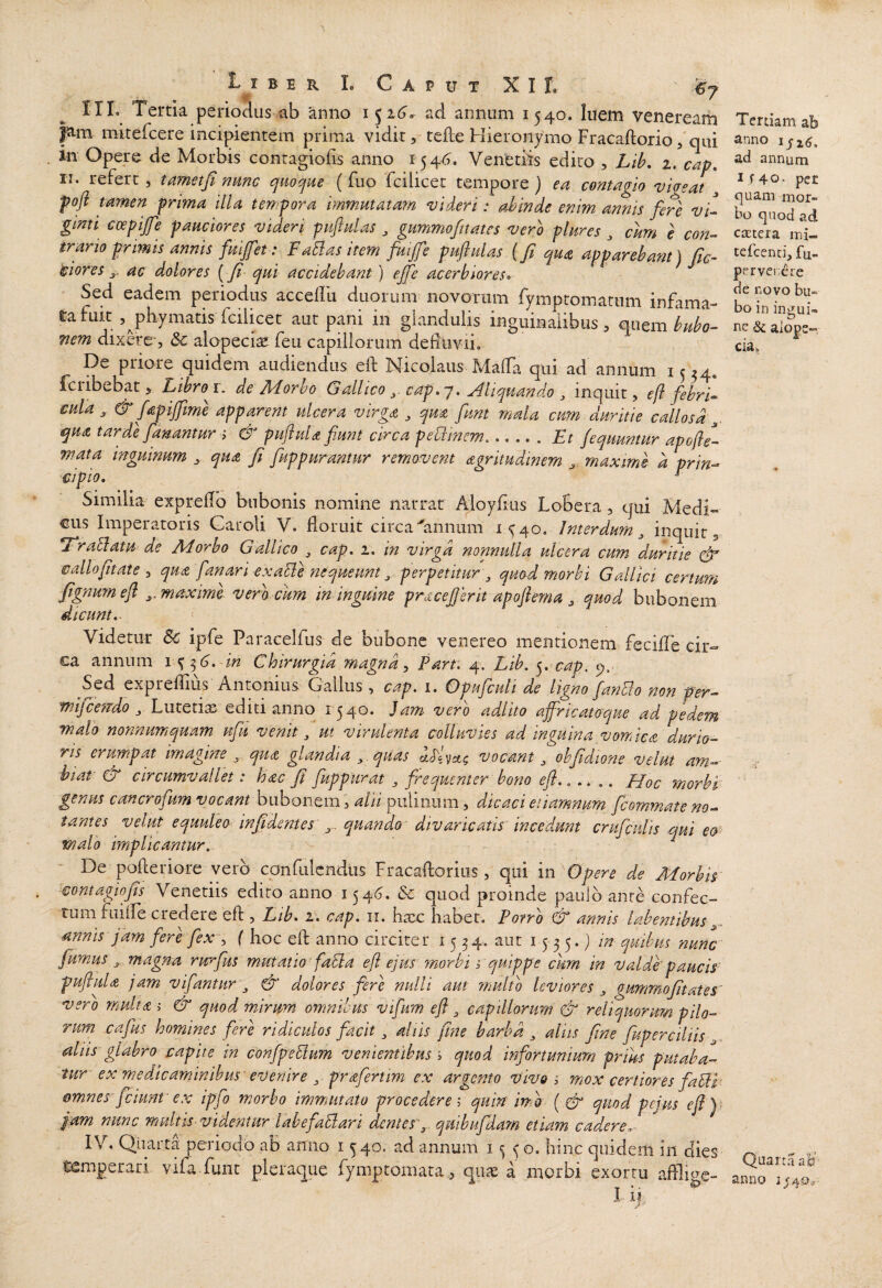 B E R L Caput XI t ^7 ITL Terna periodus ab 'anno 1526'. ad annum 1540. luem Veneream pm mitefcere incipientem prima vidit, tefle Hieronymo Fracaftorio/qui in Opere de Morbis contagiofis anno 154^. Veneriis edito , LiL 1. cap» II. refert, tametfi nmc quocine (fuo fcilicet tempore} ea contagio vigeat ^ poft tamen frima illa tempora immutatam videri: ahinde enim annis fere vC ginti coepife pauciores videri puftulas ^ gummofttatcs vero plures , cum e con-> trano prmts annis fuijfet: Fallas item fuijfe puftulas {fi qua apparebam) fic¬ tiores ac dolores (fi qui accidebant) ejfe acerbiores» Sed eadem periodus accellu duorum novorum fymptomatiim infama-* tafuic ,^phymatis fcilicet aut pani in glandulis inguinalibus, miem bubo¬ nem dixere-, Sc alopeciae feu capillorum defluvii. De priore quidem audiendus eft Nicolaus Mafla qui ad annum 1534. fciibebat, Libro i. de Adorbo Gallico cap»~/, Aliquando ^ inquit, eft febri-» cula , & fapijfme apparent ulcera virga ^ qua funt rnala cum duritie callosa qua tarde fanantur i & puftula funt circa peblinem..Et fiquuntur apofte- wata inguinum , qua fi fuppurantur removent agritudmern maxime d prin-» cipio, ^ Similia expreflb bubonis nomine narrat Aioyflus Lobera , qui Medi¬ cus Imperatoris Caroli V. floruit circa ■'annum 1^40. Interdum^ inquit, Lrallatu de Morbo Gallico ^ cap. 1. in virga nonnulla ulcera cum duritie vdlofitate , qua fanari exalie nequeunt ^ perpetitur , quod morbi Gallici certum fignum eft ^.maxime veracum in inguine pracejjerit apoftema, quod bubonem dicunt, '■ Videtur & ipfe Paraceifus de bubone venereo mentionem fecifle cir¬ ca annum \ %^6, in Chirurgia magna ^ Part: 4. Lib, y cap. c).- Sed expreflius Antonius Gallus , cap. 1. Gpufcuti de li^no ftanElo non per— wifcetTdo j Lutetias editi anno 1340. Jam vero adlito ajfricatoque ad pedem malo nonnumquam ufu venit ^ ut virulenta colluvies ad inguina vomica durio¬ ris erumpat imagine qua glandia ^.quas vocant ^ obfidione velut am-- hiat & circumvallet: hac fi fuppurat , frequenter bono eft.,.. Hoc morbt genus cancrofum vocant bubonemalU puliiiam, dicaci etiamnum /commate no¬ tantes velut equuleo in fidente s quando' divaricatis' incedunt crufculis qui €&■• malo implicantur. De pofleriore vero confulcndus Fracaftorius, qui in de Morbis ^€ontagiofis Venedis edito anno 154(5. & quod proinde paulo ante confec¬ tum fiuife credere eft , Lib, r, cap, ii. ba^c habet. Porro & annis labemibus annis fam ferc fex^^ ( hoc eft anno circiter 1534. aut 1535.) in quibus nunc fumus ^ magna rurfus mutatio faEla eft ejus 'morbi s quippe cum in valdhpaucis' puftula jam vifantur & dolores fere nulli aut rnulto leviores ^ gunmofitates' vero multa >• & quod mirum omnibus vifim eft ^ capillorum & reliquorum pilo¬ rum cafus homines fere ridiculos facit ^ aliis fine harhd ^ aliis fine fuperciliis aliis glabro capite in confpeElum venientibus y quod infortunium prius putaba- tur^ ex medicaminibus evenire ^ prafertim ex argento vivo i mox certiores faPil omnes-fciunt' ex ipfo morbo immutato procederem quin imo {& quod pejus eft)) fam nunc multis videntur lahefaElari dentes'^ quibufdam etiam cadere» IV. Qiiarta periocio ab anno i 540. ad annum 1550. hinc quidem in dies temperari vifa funt pleraque fymptomata, quae a morbi exortu aftlmc- I IJ. Tertiam ab anno lyzc, ad annum i f4o- per quam mor¬ bo quod ad ctEtera mi- tefccnci, fu. pervenere de novo bu¬ bo in ingui¬ ne Sc alope«. ciav i ■ti Quarta aH anno 1^40^