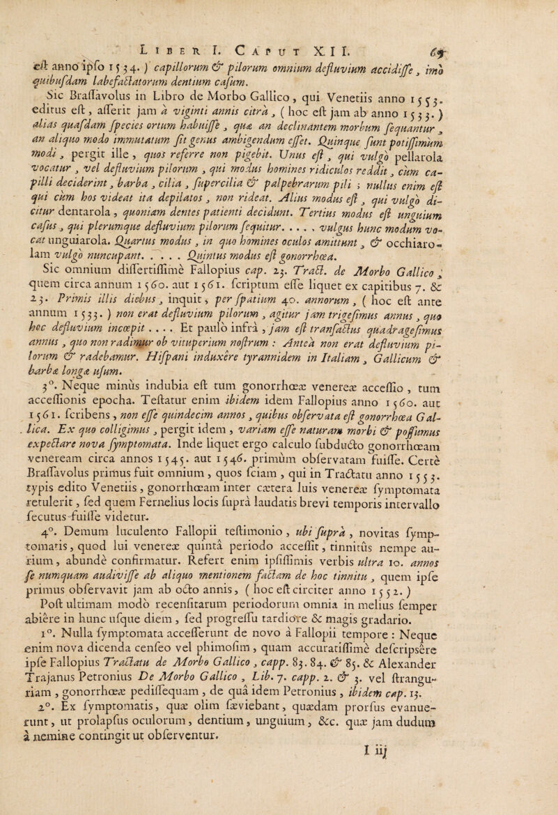 cA atinoipfo 1554. )' capillorum & pilorum omnium defluvium accidijfe ^ im& ^uihiifdam labefacatorum dentium cajum. Sic BrafTavolus in Libro de Morbo GalUco, qui Veneriis anno 15 ediriis eft, afTerir jam d vigmti annis citra ( hoc ell: jam ab anno 1533.) ah as quafdam /pedes ortum hahui/fle ^ qua an declinantem morbum fequantur ^ an aliquo modo immutatum Jit genus ambigendum ejfet, Qmnque flunt potiffimum modi ^ pergit ille , quos referre non pigebit. Unus efl , qui vulgo pellarola vocatur vel defluvium pilorum ^ qui modus homines ridiculos reddit ^ cum ca-- pilli deciderint ^ barba ^ cilia ^ fupercilia & palpebrarum pili ; nullus enim ejh qui cum hos videat ita depilatos ^ non rideat, filius modus efl ^ qui vulgo di-^ dentarola 5 quoniam dentes patienti decidunt. Tertius modus efl unguium cafus ,, qui plerumque defluvium pilorum [equitur. . ., , vulgus hunc modum vo^» cat ungiiiarola. QuartPis modus ^ in quo homines oculos amittunt ^ & occhiaro* lam vulgo nuncupant. T. . . Qmntus modus efl gonorrhxa. Sic omnium dilTertiffime Failopiiis cap. 23. TraB. de Morbo Gallico ; quem circa annum 156'o. aut 156^1. fcriptum elfe liquet ex capitibus 7. & 23. Primis illis diebus ^ inquit, per fpatium 40. annorum, ( hoc eft ante annum 1533. ) non erat defluvium pilorum , agitur jam trigejimus annus, quo hec defluvium incoepit .... Et paulo infra jam efl tranfaBus quadr age fimus annus, quo non radirmtr ob vituperium noflrum : Antea non erat defluvium pi¬ lorum & radebamur. Hifpani induxere tyrannidem in Italiam, Gallicum & b-arha longa u/um» ^ Neque minus indubia eft tum gonorrhoea: venere^E acceftio , tum acceflionis epocha. Teftatur enim ibidem idem Fallopius anno is^6o. aut 15<j I. feribens, non ejfe quindecim annos, quibus obfervata eft gonorrhoea Gah . lica. Ex quo colligmus, pergit idem , variam ejfe naturar» morbi & pofimus expeBare nova fymptornata. Inde liquet ergo calculo fubdu(fto gonorrhoeam veneream circa annos 1545. aut 154(5. primum obfervatam fuifte. Certe Braftavolus primus fuit omnium, quos fciam , qui in Tra(ftatu anno 1553. typis edito Veneriis, gonorrhoeam inter caetera Juis venerea: fymptornata retulerit, fed quem Fernelius locis fupra laudatis brevi temporis intervallo fecutus fuilTe videtur. 4°. Demum luculento Fallopii teftimonio , ubi fupra , novitas fymp- tomatis, quod lui venereae quinta periodo acceftit, tinnitus nempe au¬ rium, abunde confirmatur. Refert enim ipfiffimis verbis10. annos fe numquam audivijfe ab aliquo mentionem faBam de hoc tinnitu, quem ipfe primus obfervavit jam ab oflo annis, ( hoc eft circiter anno 1552.) Poft ultimam modo recenfitarum periodorum omnia in melius femper abiere in hunc nfque diem , fed progrefTu tardiore dc magis gradario. I®. Nulla fympromata accefterunt de novo a Fallopii tempore : Neque enim nova dicenda cenfeo vel phimofim , quam accuratiflime deferipsere ipfe Fallopius TraBatu de Morbo Gallico, capp. 83. 84. ^ 85. & Alexander Trajanus Petronius De Morbo Gallico , Lib. 7. capp. 2. & 3. vel ftrangu- rlam , gonorrhoea: pedilFequam , de qua idem Petronius , ibidem cap. 13. 2®. Ex fymptomatis, quae olim faeviebant, epaedam prorfus evanue¬ runt , ut prolapfus oculorum, dentium, unguium, &c. quae jam dudum a nemine contingit ut obferventur. I ii;