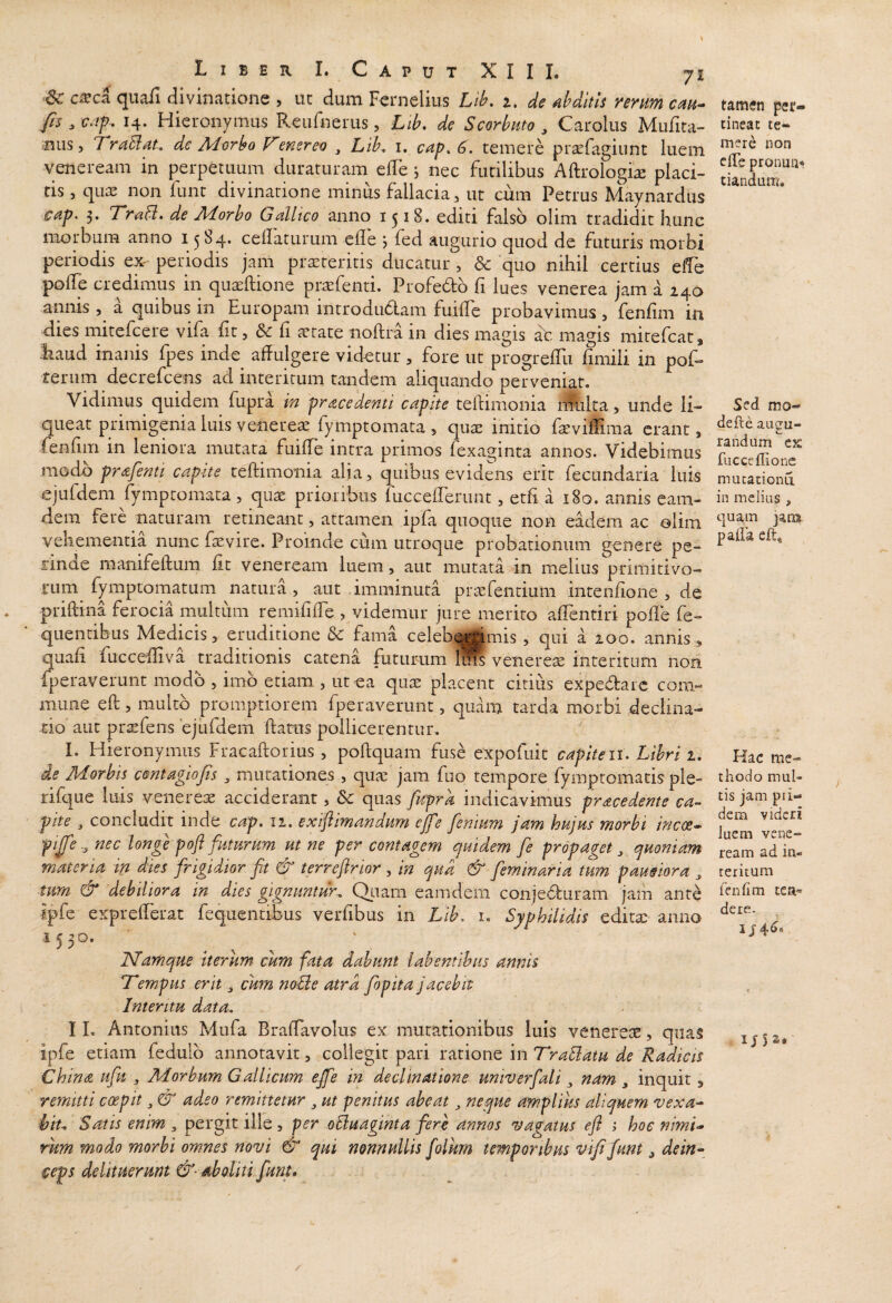 •6c cxci quafi divinatione , uc dum Fernelius Lih. i, de dditis rerum cau^ fis , 14. Hieronymus Reufnerus, Lib, de Scorbuto , Carolus Mufita- mis, firuBdi, de Aiorho V'ener eo , Lib^ i, cdp^ 6. temere prsefagiunt luem Veneream in perpetuum duraturam elTe j nec futilibus Aftrologi^ placi¬ tis 5 quaj non lunt divinatione minus fallacia, ut cum Petrus Maynardus 5. Tr^B. de Morbo Galltco anno 1518. editi falso olim tradidit hunc morbum anno 15S4. ceflaturum efle j fed augurio quod de futuris morbi periodis ex- periodis jam praeteritis ducatur, & ‘quo nihil cercius elfe polle credimus in qu^ftione praefenti. Profedb fi lues venerea jam a 240 annis , a quibus in Europam introdu6lam fuille probavimus, fenfim in dies mitefcere vifa fit, dc fi aetate iioftra in dies magis at magis mitefcat, liaud inanis fpes inde affulgere videtur, fore ut progrelTu fimili in pof» rerum decrefcens ad interitum tandem aliquando perveniat. Vidimus quidem fupra in pr<zcedenti capite teftimonia lAilta, unde li¬ queat primigenia luis venerem fymptomata , quae initio faeviffima erant, fenfiin in leniora mutata fuiffe intra primos fexaginta annos. Videbimus modo prafenti capite teftimonia alja, quibus evidens erit fecundaria luis ejufdem fymptomata, quae prioribus fuccefferunt, etli ei 180. annis eam- dem fere naturam retineant, attamen ipfa quoque non eadem ac olim vehementia nunc faevire. Proinde cum utroque probationum genere pe¬ rinde raanifeftum fit veneream luem, aut mutati in melius primitivo¬ rum fymptomatum natura , aut imminuta pricfentium intenfione , de priftina ferocia multum remilifte , videmur jure merito affentiri pofte fe- quentibus Medicis, eruditione & fama celeb^^imis , qui a 200. annis, quafi fucceffiva traditionis catena futurum 1® veneres interitum non fperaverunt modo , imb etiam , ut ea qus placent citius expedtarc com¬ mune eft, raultb promptiorem fperaverunt, quam tarda morbi declina¬ tio aut prsfens 'ejiifdem ftatus pollicerentur. I. Hieronymus Fracaftorius , poftquam fuse expofuit capiteii. Libri 1, de Morbis centagiofis, mutationes , qua^ jam fuo tempore fymptomatis ple- rifque luis venerese acciderant, & quas fupra indicavimus pracedente ca- pite 3 concludit inde cap. ii. extf imandum ejfe fenium jam hujus morbi incoe» nec longe poft futurum ut ne per contagem quidem fe propaget ^ quoniam materia in dies frigidior fit & terreftrior , in qud & feminaria tum p ausior a ^ tum & debiliora in dies gignuntur. Qi.iam eam dem conjeduram jam ante ipfe exprefferat fequentibus verfibus in Lib, i. Syphilidis editae anno ISfamque iterum cum fata dabunt lahemihus annis T^empus erit ^ cum noBe atra fiopita jacebit Interitu data, I L Antonius Mufa Braffavolus ex mutationibus luis venereae, quas ipfe etiam fedulb annotavit, collegit pari ratione in TraBatu de Radicis China ufiu , Morbum Gallicum effe in decimatione univerfiali ^ nam , inquit, remitti coepit ^ & adeo remittetur ^ ut penitus abeat ^ neque amplius aliquem vexa^ hiu Satis enim 3 pergit ille , per oBuaginta fere annos 'vagatus efl 1 hoc nimi¬ rum modo morbi omnes novi & qui nonnullis folkm temporibus vififum ^ dein^^ ceps delituerunt &■ aboliti fiunt. tamen per¬ tineat te¬ mere non effe pronuu^ tiandam. Sed mo- defle aucm- randum ex fucccflionc mutationu in melius , quam jatxa paffa eft* Hac me¬ thodo mul¬ tis jam pii- dem videri luem Vene¬ ream ad in¬ teritum fenlim tea«= dere. I j4^«