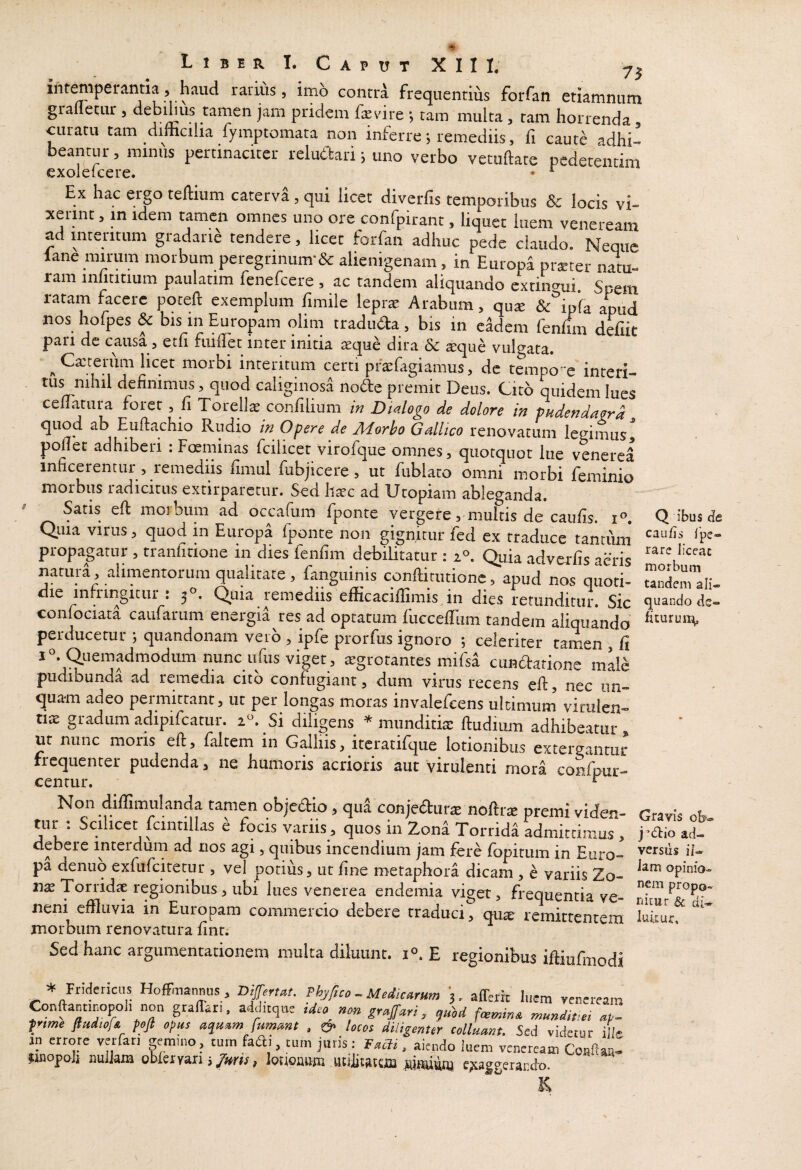 inremperantia , haud rariiis, imh contd frequentihs forfati etiamnum grafletiir , debihiis tamen jam pridem fevire ; tam multa , tam horrenda curatu tam difficilia fymptomata non inferre; remediis, fi caut^ adhi’ beantur, minus pertinaciter reluttari; uno verbo vetuftate pedetentim exoleicere. • ^ Ex hac ergo teffium caterva, qui licet diveiTis temporibus & locis vi¬ xerint , in idem tamen omnes uno ore confpirant, liquet luem vcneream ad intentum gradarie tendere, licet forfan adhuc pede claudo. Neque lane mirum morbum peregrinum-& alienigenam, in Europa pr*ter natu- ram inlititium paulatim fenefcere , ac tandem aliquando cxtino^ui. Spem ratam facere pqteft exemplum limile leprae Arabum, quae &°ipra apud nos hofpes & bis in Europam olim traduda , bis in eadem fenlim defiit pari de causa, eth fiiilTet inter initia aeque dira & sque vulo-ata. ^Caiteriim licet morbi interitum certi praefagiamus, de tempo' e interi¬ tus nihil definimus, quod caliginosa node premit Deus. Cito quidem lues cenatura foret , li Torellae confilium /« Dialogo de dolore in pudendan^d quod ab Euftachio Riidio in Opere de Adorho Gallico renovatum legimusj pollet adhiberi : Foeminas fcilicet virofcjue omnes, quotquot lue venerea inficerentur, remediis fimul fubjicere, ut fublato omni morbi feminio ^utirbus ladicitiis extirparcciir. Sed htcc ad ETtopiam ableganda. Satis eft moi biim ad occafum fponte vergete, multis de caulis. r°. Qiiia virus, quod in Europa fponte non gignitur fed ex traduce tantiun propagatur , tranlitione in dies fenfim debilitatur : i°. Quia adverfis acris natui a, alimentorum qualitate, fanguinis conllitutionc, apud nos quoti¬ die infringitur : 3°. Quia remediis efficaciffimis in dies retunditur. Sic confociata caufarum energia res ad optatum fiiccellum tandem aliquando perducetur ; quandonam veib , ipfe prorfus ignoro ; celeriter tamen , li i^Quemadmodiun nunc iifus viget, tegrotantes mifsa cundtatione male pudibunda ad remedia cito confugiant, dum virus recens eft, nec un¬ quam adeo permittant, ut per longas moras invalefcens ultimum virulen¬ tis gradum adipifcatur. 2«. Si diligens * munditis ftudium adhibeatur, ut nunc moris eft, faltem in Galliis, itcratifque lotionibus extergantur frequenter pudenda, ne humoris acrioris aut virulenti mora confpur- Non diffimulanda tamen objc(5lio > qua conjecStutce nofttas premi viden¬ tur : Scilicet fcintillas ^ focis variis ^ quos in Zond Torridi Lmircimus , debere interdum ad nos agi, quibus incendium jam fere fopitum in Euro¬ pa denuq exfufcitetur , vel potius, ut fine metaphora dicam , e variis Zo- x\x Torridae regionibus ^ ubi lues venerea endemia viget, frequentia ve¬ neni effluvia in Europam commercio debere traduci, qu^ remittentem morbum renovatura finr. Sed hanc argumentationem multa diluunt, E regionibus iftiufmodi * Friclericiis Hoffinannus , Bijferut, Phyfno^Meiic^rHm 3. affeiit Iiicm yeneream ConftantiDopoli non grafFar.. adduqne tdea grajfari ^ munditle^ ptme ftudw/A poji opus aqu^m fummt , & locos diligenter colluant. Sed videcur iL in errore verfan gemmo, tum fadi, cum juris: Taclz, aiendo luem veneream jiiiopoJi nuikm obleryari j , Iwoauni uniitatciii epcaggerardo. Q ibus de cau/is Ipe- rare liceat morbum tandem ali¬ quando de- ficuruii^ Gravis oE- j d:io ad¬ versus ii- Jam opinio¬ nem propo- ^ di- luiiuf.