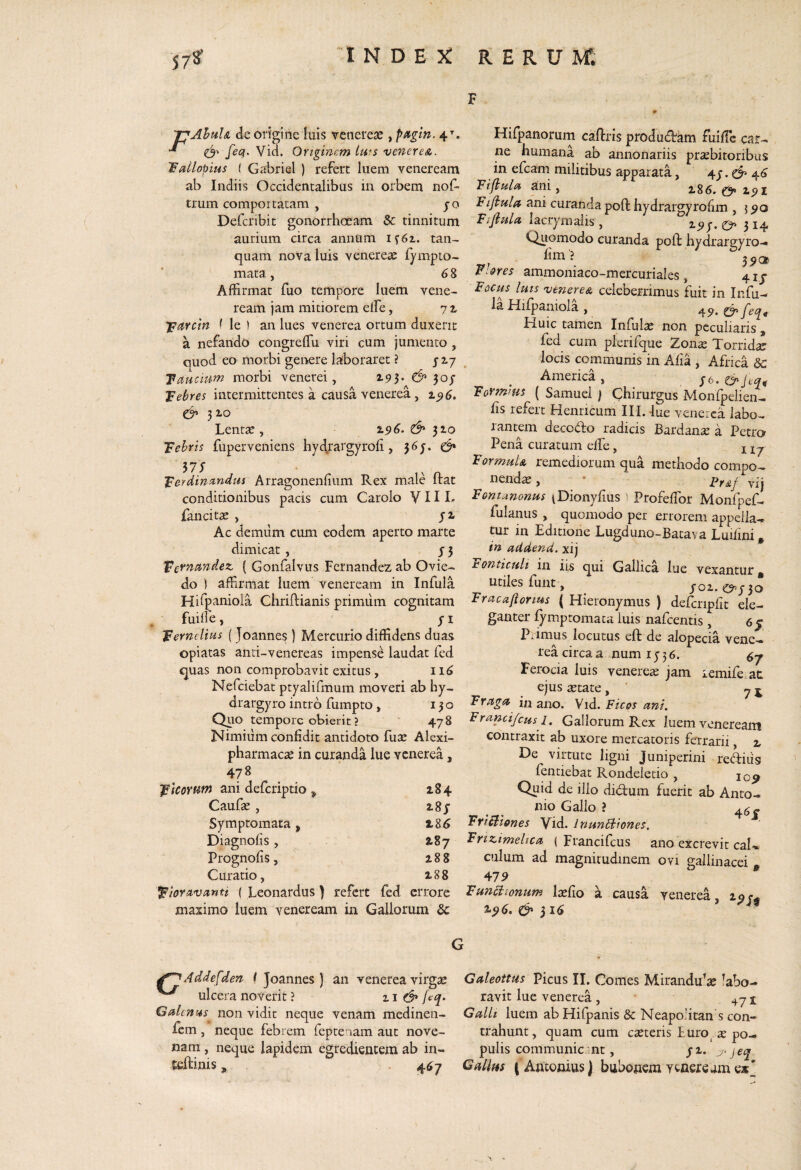 F 'pAhulsL de origine luis vencrese ^p^gin. 4^. “* Vid. Originem iws veneres.. 'Fallopius ( Gabrial ) refert luem veneream ab Indiis Occidentalibus in orbem nof- trum comportatam , po Defcribit gonorrhoeam & tinnitum aurium circa annum if6z. tan- quam nova luis venerese fympto- mata 68 Affirmat fuo tempore luem Ycne- ream jam mitiorem eife, 7 ^ 'pn.Ycm i le ) an lues venerea ortum duxerit a nefando congrefTu viri cum jumento , quod eo morbi genere laboraret ? j zj Taucum morbi venerei, 193* & 30/ Tebres intermittentes a causa venerea, 196. 3 lo Lentae, Z96. & ^10 Tehris fuperveniens hydrargyrofi, 36J. ^ MS fgerdimr.ndui Arragonenfiiim Rex male ftat conditionibus pacis cum Carolo V11 L fancitse , yi Ac demum cum eodem aperto marte dimicat , j 5 ^ernmdez. ( Gonfalvus Fernandez ab Ovie- do ) affirmat luem veneream in Infula Hifpaniola Chriftianis primum cognitam fuilfe, y I ‘Jcernelms (Joannes) Mercurio diffidens duas opiatas anti-venereas impense laudat fed quas non comprobavit exitus , 116 Nefciebat ptyalifmum moveri ab hy~ drargyro intro fumpto, 130 Quo tempore obierit ? ‘ 478 Nimiiim confidit antidoto fu^ Alexi- pharmacce in curanda lue venerea, 478 IFlcorum ani deferiptio , 184 Caufx , 2.8y Symptomata , 186 Diagiiofis, 187 Prognofis, 188 Curatio, Z88 ^loravanti ( Leonardus) refert fed errore maximo luem veneream in Gallorum & Hifpanorurn caflris produifbam fuifTc car¬ ne humana ab annonariis praebitoribus in efeam militibus apparata, 4y. d’ 4^ Tiflulifi ani, i86. 191 Fi/bula ani curanda pofl: hydrargyrofim ,590 Fijiuln lacrymaiis , 2*9y* & 3^4 Quomodo curanda poft hydrargyro- fim ? 39® Flores ammoniaco -mercuriales, 41J Fochj luis veneres celeberrimus fuit in Infu- la Hifpaniola , ‘i9.& feq. Huic tamen Infulas non peculiaris, fed cum plerifque Zonx Torridae locis comununis in Afia , Africa &: America , y6. Forrntus ( Samuei ) Chirurgus Monfpelien- fis refert Henricum III. -lue venerea labo¬ rantem decodo radicis Bardan^e a Petro Pena curatum effe, ^ FormuU remediorum qua methodo compo¬ nendae , * Frsf vij Fontanonus (Dionyfius ' Profeffor Monfpef- fulanus , quomodo per errorem appella¬ tur in Editione Lugduno-Bata\ a Luifini» in aUdend. xij Fonticuli in iis qui Gallica lue vexantur j, utiles funt, ^ yoi. ^y3o Fracafiorms ( Hieronymus ) defcnpfit ele¬ ganter fymptomata luis nafcentis, 6 5 Primus locutus eft de alopecia vene¬ rea circa a mum 1536. Ferocia luis venerese jam lemife at ejus astate , ' ^ ^ Frrtgu in ano. Vid. Ficos ani. Francifcus i. Gallorum Rex luem veneream contraxit ab uxore mercatoris ferrarii, z De virtute ligni Juniperini reditis fentiebat Rondeletio , Quid de illo didum fuerit ab Anto¬ nio Gallo ? 4^- FriUlones Vid. InunStiones. Frtz.imelica ( Francifeus ano excrevit cal-» culum ad magnitudinem ovi gallinacei 47^ * Tunsionum Isefio a causa venerea, 19 196. & ^16 ^Addefden t Joannes ) an venerea virgae Galeottus Picus II. Comes Mirandu^x labo- ulcera noverit ? ii & jeq. ravit lue venerea , 471 Galen’4s non vidit neque venam medinen- Galli luem ab Hifpanis & Neapolitan s con- fem , neque febrem feptenam aut nove- trahunt, quam cum exteris Iuro x po¬ nam, neque lapidem egredientem ab in- pulis communicant, yi. j‘jeq eeftinis, 467 j Antonius) bubonem veneream ex'