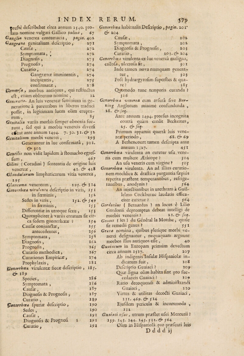 m j^refse defcribebat circa annum 1540. pro- ■ lato nomine vulgari Gallico fulini , 67 Ganglia venerea contumacia, pi?Lgm. genitalium dcrciiptio , 171 CauCx , Z72- Symptomata, * zyz Diagnofis , 17 3 Prog nolis , 174 Curatio, 274 Gangrasnse imminentis, 274 incipientis, 27 f confirmatae , 278 ipemnrfs , morbus antiquus, qui reftindus eft , etiam oblirerato nomine , 12 Generatio. An luis venereae feminium in ge¬ neratione a parentibus in liberos traduci pollit, in legitimam luem olim eruptu¬ rum , . Genitalia variis morbis femper obnoxia fue¬ runt , fed qui a morbis venereis diverli eient ante annum 1494. 7. 30. 32 morbi venerei , 2<?3 Generantur in lue confirmata, 301* 302 'Gentilis non vidit lapidem a ftomacbo egref- fum, . ^^7 Cilini ( Coradini ) fententia de origine luis venere^e , 41. 42-8 Glandularum limphaticarum vitia venerea, Glaucoma venereum , 2.9J- d’ 5 ^4 Qonorrhoe& •viruientA defcriptio in viris, i J i in foeminis 5 lyz Sedes in viris , iji. C’ 549 in fccminis , ij3 Differentia in utroque fexu , ij 5 Quotupliciter a variis erratum fit cir¬ ca fedem gonorrhocte 3 iy4 Caufte conjun^tce, antecedentes 3 Symptomata 5 Diagnolis , 16 i. Prognofis, 16s Curatio methodica, 16^7 Curationes Empirijcse, 174 Prophylaxis,  3 81 iPonorrhoeA virulentae ficcae defcriptio , 18 y. 18^ Species, ^8^ Symptomata , Caufae, 2S7 Diagnofis & Prognofis , 187 Curatio , 2 89 ^snoYfhoeA fpuriae defcriptio , 190 Sedes , 250 Caufae , 291 Diaenofis & Prognofi S 19 2 • Curatio 191 ConorrhocA habitualis Defcriptio , fagtn, 201* & 204 Caufae, 202 Symptomata, 202 Diagnofis & Prognofis , 201 Curatio , . 10 ?. 204 Gonorrhoea virulenta ex lue venerea maligna, callofa, ulcerofa it, 301 Inde tamen nova numquam genera-* tur, 305 Poft hydrargyrofim fuperfles & qua¬ re ? , ? 8y Quomodo tunc temporis curanda 3 3 S ^ Gonorrhoea venerea cum aiTura five ning Anglorum minime confundenda , 28, feq. Ante annum 1494. p^orfus incognita contra quam credit Beckettus, 2y. & feq- Primum apparuit quarta luis vene- rete periodo , 6S. 69 A Bethencourt tamen defcripta ante annum 1517. 4yi Gonorrhoea virulenta an curetur ufu.vene¬ ris cum muliere AEthiope ? yo4 An ufu veneris cum virgine 3 yoy Gonorrhoea virulenta. An ad illius curatio¬ nem mochlica &; drafUca purganda ftepiiis repetita prseftent temperantibus , refrige¬ rantibus, anodynis ? y64 An injedlionibus in urethram a Guil- lelmo Cockburne laudatis effica¬ citer curetur 3 y(^4 Covionius ( Bernardus ) an locus e Lilio Gordonii depromptus debeat intelligi de morbis venereis ? zi. feq. Goutes { les ) du General la Motthe , quale fit remedii genus ? Grdca nomina 5 quibus plerique morbi ve- nerei defignautur , nequaquam arguunt morbos illos antiquos effe , 40 Guaiacum in Europam primum devedum circa annum 1517. 107 Ab indisenislnfulte Hirpaniolce in- 4_/ J» dicatum fuit, 108 Defcriptio Guaiaci 3 109 Qu2e ligna olim habita fint pro fuc- cedaneis Guaiaci 3 104 Ratio decoquendi Sc admmiftrandf Guaiaci, 1 la Virtus 8c utilitas decodi Guaiaci, III. 469. & jf 14 Ejufdem pericula 6c incommoda , 112 Guaiaci ujks, utrum praedet ufu i Mercurii 3 139. 143. 144. 24y. y52.^'y64 Olim in plifpaniola pro prsfenti luis D d d d ij