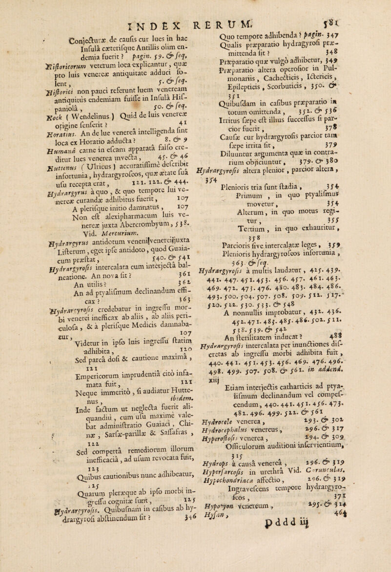 Con)e£tui‘2C de caufis cur lues ui hac Infula cseterifque AntilUs olim en- demia fuerit ? pagin. S9- &M» :nifloricoriim veterum loca-explicantur, qua: pro luis veiiereic antiquitate adduci fo- lent, 'jiiftorici non pauci referunt luem venereani antiquitus endemiam fuiffe in Infula Hif* paniola , So. & M- flcck ( Wendelinus ) Quid de luis veneiecc origine fenferit ? i Jioratipis. An de lue venerea inteliigeiida lint loca ex Horatio adduda ? ^ & 9 Bumand carne in efcam apparata taito cre¬ ditur lues venerea inveda, 4J' nutunus ( Ulricus ) accuratiffime d^lcribit infortunia, liydrargyrofeos, qua: acmte lua ufu recepta erat, 111. i444* HjdYcirgyYUi a quo , & quo tempore lui ve- uiereae curanda: adliiDitus fuerit, 107 A plerifque initio damnatus , 107 Non cft alexipharmacum luis ve- nerex juxta Abercrombyum, y 3^* Yid. Mercurium. ^ydrargyrus antidotum veneni|venerei^juxta ' T ifterum, eget ipfe antidoto, quod Guaia- cumpr^ftat, . ^ f Y fjydntrgyrofis intercalata cum mtdieda bai- neatione. An nova fit? 3^^ An utilis? _ 3^^ An ad ptyalifmum declinandum eiti- cax ? 3^5 'fjydrsirgyrofis credebatur in ingreffu mor¬ bi venerei inefficax ab aliis , ab aliis peri- culofa , & a plerifque Medicis damnaba- 107 ’ Videtur in ipfo ingreffii ftatiin adhibita, . X Sed parca doli cautione maxima , Empericorum imprudentia cito infa- ^ r • T1T mata mit, , Neque immerito , fi audiatur Hutte- nus , Inde fadum ut iiegleda fuerit ali- quandiii, cum ufu maxime vale¬ bat adminiftratio Guaiaci, Chi- s nx , Sarfx-parillx Sc Saffafras , Sed comperta remediorum illoium . - inefficacia, ad ufum revocata fuit. Quibus cautionibus nunc adhibeatur. Quarum plerxque ab ipfo morbi in- .greffa cognitx funt, 12-1 ^^ydrurgyrofis, Qu^ufnam in cafibus ab hy- drargyrofi abdmendum fit ? M- ^ rerum.' jSt Quo tempore adhibenda ? p^gtn> 547 Qualis prxparatio hydragyrofi prx- mittenda Iit ? 3 4 S Prteparatio qux Yulgo adhibetur, 54^ Prxparatio altera operofior in Pul¬ monariis , Cache6licis, I^lericis , Epilepticis, Scorbuticis, 5jo. & Quibufdam in cafibus prxparatio 1« totum omittenda , 3 J 2.. y 3 ^ Irritus fxpe eft illius fuccelTus fi par-* cior fuerit, 378 Caufx cur hydrargyrofis parcior tam fxpe irrita fit, 37^ Diluuntur argumenta qux in contra¬ rium objiciuntur, 579. O» 5 Hydrargyrofis altera plenior , parcior altera > i;’4 Plenioris tria funt ftadia > 3X4? Primum , in quo ptyalifinuS movetur, 3X4 Alterum, in quo motus regi¬ tur , . 3 X X Tertium , in quo exhauritur , Parcioris fiveXntercalatx leges, 3/9. Plenioris hydrargyrofeos infortunia , 5^5. &feq.^ Hydrargyrofis a multis laudatur , 42.y. 43^* 441, 447. 45-1.4; 3. 4y^. 4y7‘ 461-463. 469. 471. 473.476. 480.483. 484- 486. 493. yoo. y04. yo7. yo8. fo;?. yii- yi?*”' yio. yi2.. y3o. y 33. d’y48 A nonnullis improbatur, 432- 45^* 4y2,. 471. 483- 48X' 486. yoi. y 11« X38-X39-e^/42- . An fterilitatem inducat I ^ 4°® Hydrargyrofis intercalata per inundllones dif* cretas ab ingrefiii morbi adhibita fuit, 440. 441. 4yi. 4y 5. 4y6. 4^9* 476- 496. 4^g. 4^^. yo7. yo8. /61. in addend* xiij Etiam inteiqedris catharticis ad ptya- ' iifmum declinandum vel compel- cendum, 440.441. 4y^^* 4y6. 473* 48z. 496. 4^^. y 12,* y 61 Hydrocele venerea, ±91. & 301 Hydrocephalus venereus, ^^6. 317 Hyperofiofis Ycnerca y ^ 2.94. 3.0^ Officulorum auditioni iniervientiumj 3 ^X Hydrops a causa venerea , 196. ^ jip Hyperfarcofis in urethra Vid. C'iruncHlas» Hypochondriaca affedrio , 196.^5^ Ingravefcens tempore hydrargyro-. feos, 37^ Hypo^yon Venereum, 2.95. ^ -314 pddd lij