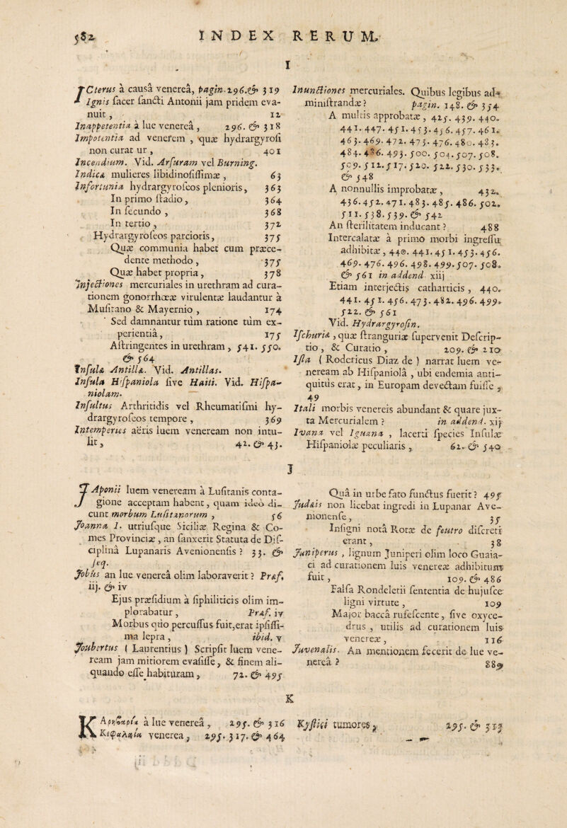 ‘CteYus a causa venerea, 3 Ignis facer fandi Antonii jam pridem eva¬ nuit II Jfiiippetentia a lue venerea , 196. ^ lmpotmth% ad venefem , '>qu2e hydrargyroii non curat ur, 401 Incendium. Vid. Arfuram vel Burning. JndicA mulieres libidinofiflimte , ^3 Infortuniu. hydrargyrofeos plenioris, 365 In primo (ladio, 304 Infecundo, 368 In tertio , 371 Hydrargyroleos parcioris, 37j Qu^ communia habet cum praece¬ dente methodo, -37^ Quae habet propria , 378 *JnjeB'^ones mercuriales in urethram ad cura¬ tionem gonorrhoeae virulentae laudantur 3 Muiirano & Mayernio , 174 Sed damnantur tum ratione tiim ex¬ perientia, lyy Aiiringentes in urethram, 3-41. yjo» & tnfulA AntilU. Vid. Antillas. Jnfula H'fpamola live Haiti. Vid. niolam»  Infultus Arthritidis vel Rheumati Irni hy- drargyrofeos tempore , 369 Intemperies aeris luem veneream non intu¬ lit 42. 4j, InunBiones mercuriales. Quibus legibus at!^ miniltrand^ ? pingin. 148.^ 374 A multis approbatae, 417.43^.440, 441. 447* 3* 4j ^* 4^7* 4^^*' 463.4^^.472. 475.476.480.433. 484. 486. 4553. 700. 704.707. 708. 705?. yii.yiy.yio. yii.730.733. €5^748 A nonnullis improbata, 432.. 436.472.471. 483. 487. 486. 702. 711. 738* 73^- ^ J42' An fterilitatem inducant ? 488 Intercalatae a primo morbi ingrelfu adhibitae, 440. 441. 47 i. 473.476. 46^. 476. 496. 49§. 4^5>* J07. 708. & f6l m addend- xiij Etiam interjedis catharticis, 440. 441» 4/ 47^* 473* 4^^»45l^* fiz. 761 Vid. Hydrurgyrofin., IfchurU , quae ftranguriae fupervenit Deferip- tio, & Curatio , 209. 110 Ijla ( Rodericus Diaz de ) narrat luem ve^ neream ab Hifpaniola , ubi endemia acti— quitiis erat in Europam devedam fullTe 3 49 itedi morbis vcnereis abundant & quare jux¬ ta Mercurialem ? in addend. xiy Ivanct vel Iguana , lacerti Ipecies Infiilte ElifpanioliU peculiaris, 62.* 740 J /Aponii luem veneream a Ludtanis conta¬ gione acceptam habent, quam ideo di¬ cunt morbum Lufitxnorum , 76 Joanna 1. utriufque Siciliar Regina &: Co¬ mes Provincia , an fanxerit Statuta de Dif- ciplina Lupanaris Avenionenlis ? 3 3. Jobiis an lue venerea olim laboraverit? Pr<e/, iij. & iv Ejus prtdidium a liphiliticis olim im¬ plorabatur , BrAf. iv Morbus quo perculTus fuit.erat ipfidi- ma lepra , ibid. v fouhertus ( Laurentius ) Scriplit luem vene¬ ream jam mitiorem cvalilfe&; finem ali¬ quando effe^habitiuram, 72. cf’ 49/ Qua in urbe fato fundus fuerit ? \9f judAis non licebat ingredi in Lupanar Ave- nionciife, 37. • Infigni nota Rotx de feutro difereti erant, . 33 funiperus , lignum Juniperi olim loco Guaia- ei ad curationem luis venerete adhibitunf ftiit, 109. 48^ Falfa Rondeletii fententia de hujufce- ligni virtute , 109 Major bacca rufefeente,, five oxyce- drus , utilis ad curationem luis venerex, 116 Juvenalis. An mentionem fecerit dc lue ve¬ nerea > K K A pu dhie venerea, 297-d’31^ C?’ J