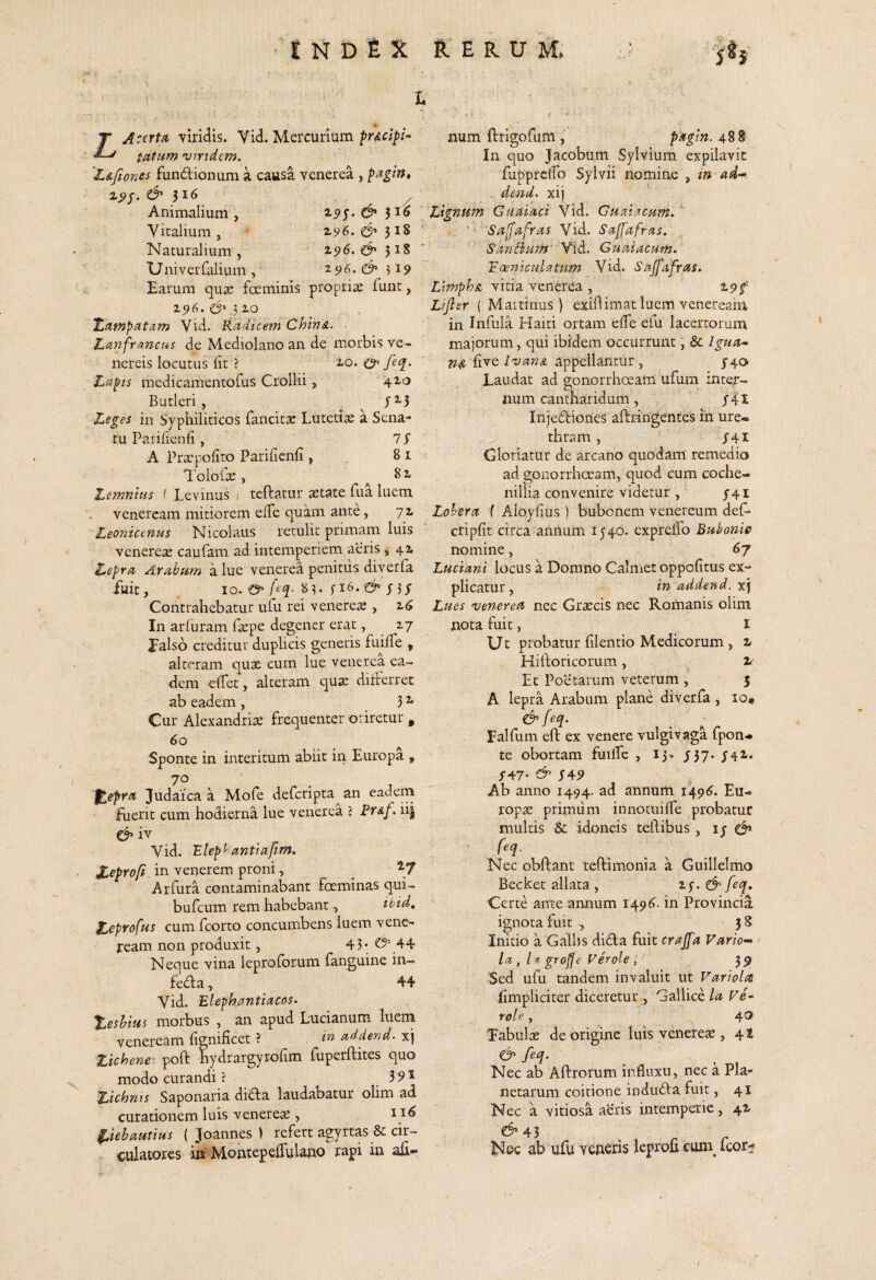 T AccrU viridis. Yid. Mercurium frdcipi- tatum 'Viridem, ^L&fiones fundionum a causa venerea , pagin, 2.^/. 316 ^ Animalium , ^9S' 3^^ . Viralium, Naturalium, 25»6. 318 Univerfalium , 196. & 319 Earum qu<e foeminis propria; funt, 196. .510 Tetmpatam Vid, Radicem Chin&. ■ Lanfrancus de Mediolano an de morbis Ve¬ nereis locutus iit ? 2.0. feq. Lapis medicamentofus Crollii, 42.0 Butleri, ^ Leges in Syphiliticos fancitae Lutetiae a Sena¬ tu Pariiienii, 7 S A Pra:poiito Pariiienii, 81 Tolofa;, ^ 81 Lemnius i Levinus > teftatur astate Tua luem vcnercam mitiorem elTe quam ante, 72 Leonictnm Nicolaus retulit primam luis venerese caufam ad intemperiem aeris ^ 42 Lepra Arabum a lue venerea penitus diverfa fuit, . IO. 8 3« i 5 i J Contrahebatur ufu rei veneres , 2^ In arfuram f^pe degener erat, 27 Ealsb creditur duplicis generis fuiiTe , alteram qux cum lue venerea ea¬ dem eifet, alteram qua: diiferret ab eadem , 3 ^ Cur Alexandriae frequenter oriretur ^ 60 Sponte in interitum abiit in Europa , 70 %epYa Judaica a Mofe deferipta^an eadem fuerit cum hodierna lue venerea 'i Rr&f. iii iv Vid. Elephantiafim, jC^profi in venerem proni, _ ^7 Arfura contaminabant feminas qui- burcum rem habebant, itid, Zeprofus cum feorto concumbens luem veiic- jream non produxit, 45* O’ 44 Neque vina leproforum fanguine in— feda, 44 Vid. Elephantiacos. teshius morbus , an apud Lucianum luem Veneream fignificet ? addend- xj Zichene' poft hydrargyrolim fuperftites quo modo curandi ? 3 5> ^ Zichnts Saponaria dida laudabatur olim ad curationem luis venereas, 1 Liehautius ( Joannes ) refert agyrtas & cir¬ culatores in MontepelTulano rapi in num ftrigofum , pagln. 488 In quo Jacobum Sylvium expilavit fuppredb Sylvii nomine , in ad^ dend, xi) Lignum Guaiaci Vid. Guatacum, '' Sa[fafras Vid. Sajjafras. SariBpim' Vid. Guaiacum. Eoe-niculatum Vid. Sajfafras. Limphsi vitia venerea , 1.9$' Lifter ( Maitinus ) exidimat luem veneream in Infula Plaiti ortam effe efu lacertorum majorum, qui ibidem occurrunt, & Igua-‘ hve IvanA appellantur , J40 Laudat ad gonorrhoeam ufum inter¬ num cantharidum, y4I Injedioiies aftringentes in ure¬ thram , ^41 Gloriatur de arcano quodam remedio ad gonorrhoeam, quod cum coche- nillia convenire videtur , y4i Lohera ( Aloylius ) bubonem venereum def» cripfit circa annum I540. expreiio Buhonie nomine, 67 Luciani locus a Domno Calmetoppolitus ex¬ plicatur, in addend. xj Lues 'Venerea nec Graecis nec Romanis olim nota fuit, i XJc probatur (ilentio Medicorum , 2 Hiftoricorum, v Et Poetarum veterum , 5 A lepra Arabum plane diverfa , 10« ^feq. Ealfum eft ex venere vulgivaga fpoii- te obortam fuilTe , 13. ^57. y42. /47- ^ I45> Ab anno 1494. ad annum 12^96. Eu- ropse primiim innotuilTe probatur multis & idoneis teilibus, ly Nec obftant teftimonia a Guillelmo Becket aliata , ^feq. Certe ante annum 149^. in Provincia ignota fuit 38 Initio a Gallis dida fuit crajfa Vario-» Ia, 1% gro^e Ver ole,' 3^ Sed ufu tandem invaluit ut Variola iimpliciter diceretur -, Gallice la Ve- role, 40 Eabulae de origine luis venerem , 4S ^ feq. Nec ab Aftrorum influxu, nec a Pla¬ netarum coitione induda fuit, 41 Nec a vitiosa aeris intemperie, 42 C^45 . r. r Nec ab ufu veneris leprou cum icor^