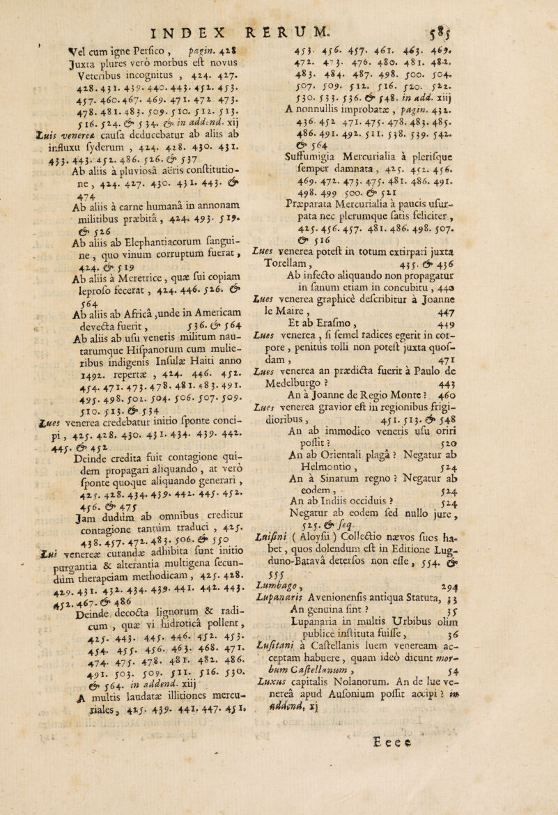 ^ Vel cum igne Perfico , ^cipn. 418 Juxta plures vero morbus eft novus Veteribus incognitus , 414. 417. 4i8.43I.459.440.443-4;2.-4;5- 4J7.46o.467-4^9-47^-472'473- 478. 481. 48 5. joj). JIO. J II. J15. J16. J2.4. J 34> &• in addend. xij Xuis ^veneres, caufa deducebatur ab aliis ab influxu fyderum , 414. 42.8. 45^* 43^- 433. 443. 4J1. 486. J16. J37 Ab aliis a pluviosa aeris conftitutio- ne , 414. 42.7. 430. 431. 443* ^ Ab aliis a carne humana 111 annonam militibus prsbita, 414* 4^3* ji^ Ab aliis ab Elephantiacorum raiigui- ne , quo vinum corruptum fuerat > 42-4' Ab aliis a Meretrice, qu^ fui copiam leprofo fecerat, 4x4. 44^* /2.6. J64 Ab aliis ab Africa ,unde in Americam deveda fuerit, J 3 ^ J ^4 Ab aliis ab ufu veneris militum nau¬ tarumque Hifpanoruin cum mulie¬ ribus indigenis Infula Haiti anno 1491. repertae , 42-4* 44^* 4/^» 4J4. 471. 473.47^’ 4§^* 483. 491* 45J. 4^8. joi. J04* JIO. JI3' J34 . venerea credebatur initio fponte conci¬ pi , 4ij. 4x8. 430. 45 J* 434* 43i^* 442 44J. d>4jL Deinde credita fuit contagione qui¬ dem propagari aliquando , at vero fponte quoque aliquando generari, 4XJ. 418. 434. 43^* 442 44/* 4J2 i,$6. & 47T , Jam dudiim ab omnibus creditur contagione tantum traduci , 42-/• 458. 4j7.472-.483; yo6. ^ jjo vcnereae curanda adhibita iunt initio purcrantia & alterantia multigena fecun¬ dum therapeiam methodicam, 42«J* 42-8. 4x9.431. 432-. 434. 43^* 441. 44^.443* 4J2.4^7.^ 486' Deinde decoda lignorum^ & radi¬ cum , quae vi fiidrotica pollent, 42,j. 443. 44J. 44^. 4j'2.. 4J3. 4J4. 4JJ. 45^. 463. 468. 471. ^74. 47J. 478. 48 r. 482-. 48^. 491. J03. JO9. /3°* J64. in addend. xiij A multis laudatae illitiones mercu- riaksj 42<J. 43^* 44?*447*4JI* 4;}. 4J«. 4J7. 4<;i. 445. 4<4, 471. 475. 476. 480. 481. 4S-Xo 483. 484, 487. 498. JOO. J04. J07. J09. Jll. JI6. JZO. J2iz. J30. J53. ;3^.C^;48 . in add. xiij A nonnullis improbatae, pagin. 431. 436. 4JZ 471.47J. 478. 483.485. 486. 491. 49Z. jii. 538. 539. 541. & 5^4 SufFumigia Mercurialia a plerifquc femper damnata, 4x5. 451. 45^. 469. 471. 475. 47J. 481. 48(^. 491, 498. 499 500. jxi Praeparata Mercurialia a paucis ufur- pata nec plerumque fatis feliciter , 41 J. 456^. 457. 481. 486. 498. J07. $16 Lues venerea poteft in totum extirpari juxta Torellam, 43j. 435 Ab infedo aliquando non propagatur in fanum etiam in concubitu , 440 Lues venerea graphice defcribitur a Joannc le Maire , 447 Et ab Erafmo , 449 Lues venerea , fi femel radices egerit in cor¬ pore , penitus tolli non poteft juxta quof- dam, 471 Lues venerea an pracdida fuerit a Paulo dc Medelburgo ? 443 An a Joanne de Regio Monte 3 4^0 Lues venerea gravior eft in regionibus frigi¬ dioribus , 45I.JI3.548 An ab immodico veneris ufu oriri poJflit 1 J10 An ab Orientali plaga 3 Negatur ab Helmontio, jX4 An a Sin arum regno 3 Negatur ab eodem, . An ab Indiis occiduis ? 524 J14 Negatur ab eodem fed nullo jure , jij. ^ Lfiifini ( Aloyfii) CoHedio nsevos fucs ha¬ bet, quos dolendum eft in Editione Lug- duno-Bacava detcrfos non efle, JJ4. ^ 555 / Lumbiigo, , 294 Lu^nnaris A venionenfis antiqua Statuta, 3 5 An genuina flnt 3 3 j . Lupanaria in multis Urbibus olim , f publice inftituta fiiiffe , 3 6 tufttmi a Caftellanis luem veneream ac¬ ceptam habuere , quam ideo dicunt wor- bum CafielUnum > J4 Luxus capitalis Nolanorum. An de lue ve¬ nerea apud Aufonium poflit aocipi l m fiddmdt xj E e e