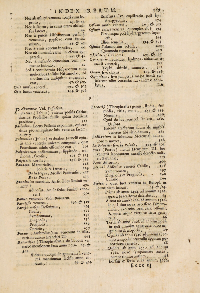 J 1 ' I N D E. X Nec ab iiCu rei yenere.^ fcorti cum le- profo j Nec a fcorto , in cujus utero abicet- fus lateret, 44 Nec a puteis Hilp^orum perfidia venenatis, gypCove cum farina mixto , 44* ^ 45 Nec a vinis veneno infeAis , 44 Nec ab humana carne in efeam ap¬ parata , ' 45-6* 4^ Nec a nefando concubitu cum ju¬ mento fcabido, 47 Sed a contubernio Hiipanorum curn mulieribus Infulse Hifpaniolae, ubi morbus ille antiquitus endemius, erat, Oris morbi venerei, 3*^5 Oris foetor venereus ^ 5©^ RERUM. > Stridura fivc capiftratlo. poft hy- drargyrofim, 574 Offium morbi venerei, 19i. & 507 Ojfifif» caries venerea, quotuplex eft 594 Plerumque pofi: hydrargyrofim fuper- eft, 594 Illius remedia, 5^4* ^ 595 Palatinorum jadura , 4°^ ' Quomodo reparanda ? 4ip Ofl.e9farcofis venerea , 2-95* .31 ^ Ovariorum hydatides, hydrops, abfcefius causa venerea, 3^^ Tophi, skirrhi, tumores, Ovum fi ve clavus , 7.9^.^ \ Oxycedrus , five juniperus major bacca ru-» fefeente olim curandse lui venerese adhi¬ bitus. PAhamvve W^. Saffafr^s. Pactus ( Fabius) videtur potius Cathe¬ drarius ProfefTor fuifie quam Medicus pradicus, . ^>alUdius. Locus Palladii exponitur, qui cre¬ ditur pro antiquitate luis venerex facere, ^7 ... Palmarius (Julius) cx duabus Fernelii opia- tis anti-veaereis miicam componit, quae Fernelianis nihilo efficacior erat, palpebrarum inflammatio , lippitudo ^ tra¬ choma , fycofis , €^313 Palpitatio cordis, C^3i8 Panacea Mercurialis, Solaris & Lunaris , 12,5» De la Vigne, Medici Parifienfis , 4^ ^ De la Prune , . ^ Panniculus carnofus. An fit fedes feminii ve¬ nerei ? . Adipofiis. An fit fedes lemimi vene¬ rei ? 55^ Panus venereus Vid. Bubonem, paralyfis venerea, z^^.C^3^7 Paraphtmofeos Deferiptio , 2.54 Caufae, 2,5 5 Symptomata, ^5^ Diagnofis, ^5^ Prognofis, ^59 Curatio, . Pareus ( Ambrofius) an venenum inltilia- i verit in aurem Francifei II? 494 Par icelfus ( Theophraftus) de bubone ve- nereo mentionem fecit anno 1536. 67. ^ yidetur quoque de gonorrhoea venc- rea mentionem feciife anno eo¬ dem , . ^ 4^^ Paracelfi ( Theophrafli) genus , ftudia, media., vitia , mOiS , 458. ^ 45^ Nomina, 4^®, Quid de lue venerea fcnferit, 460. Fatetur tradatum fuum de mprbis Venereis fibi vitio datum , 4^2. pedilavium in folutione Mercuriali faliva- tionera movet, 5Z& La pelarelle five la Pelad^ t Z95. 3^5 Pena (Petrus) dicitur Henricum III* lue venerea laborantem curafie decodo radi¬ cis Bardanae, ^^7 Pems difiortio, 4®<^ Perinai Abfcefius venerei Caufx , . 19^ Symptomata, ^97 Diagnofis & ' ^9^ Curatio, ^99 Periodi , quas lues venerea in Europa i» hunc diem habuit, 65. ^eap. Prima ab anno 1494* ^d annum quX a Fracaftorio deferibitur , Altera ab anno 1^16. ad annum i yz^» in qua duo nova accefiere fymptq- mata , exoftofis cum carie ofiium i &: porri atque verrucae circa genU talia, Tertia ab anno lyzi?. ad annum 1540« in qua primum apparuere bubo in¬ guinum alopecia , ' 6f Quarta ab anno 154^*^d annumty quo temporis intervallo apparuit gp- norrhoea venerea, ^8 Quinta ab anno lyy'^* annupi iy6z. novo fymptomate auda , nempe tinnitu aurium, , , ^ ^8 ' Forfan Sc Texta circa annum 167^,