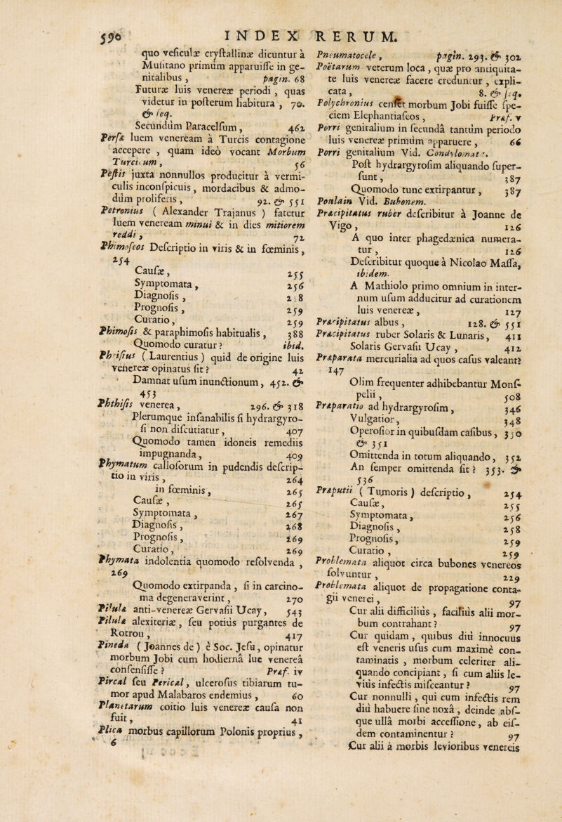 quo veficulas cryftallinse dicuntur a Mufitano primum apparuiiTc in ge¬ nitalibus , pagtn. 68 Puturas luis venerese periodi , quas videtur in pofterum habitura , 70. &fecf.^ Secundiim Paracelfum, 461 Ferfk luem veneream a Tureis contagione accepere , quam ideo vocant Morbum Turcti um t Tofiis juxta nonnullos producitur a vermi¬ culis inconfpicuis, mordacibus & admo¬ dum proliferis, ^551 Vettonius ( Alexander Trajanus ) fatetur luem veneream minui in dies mitiorem Te udi y y2, ^himof ws Deferiptio in viris & in foeminis, Caul^, 25'y Symptomata, Diagnolis, 2 . g Proguofis, 259 Curatio, 259 Thimofis & paraphimofis habitualis , 588 Quomodo curatur ? ibtd» fhnfius (Laurentius) quid de origine luis vencrea? opinatus fit ? 42 * P^amnat ufum inundionum, 451. ^ 453 ^hthifis venerea, 196. d’ 318 plerumque infanabilis fi hydrargyro- fi non difeutiatur, 407 C^omodo tamen idoneis remediis impugiianda, 409 phymatum cailofbrum in pudendis deferip¬ tio in viris, 2,^4 infeeminis, 265 Caufse, 2,6/ Symptomata, 167  Diagnofis, 268 Prognofis, ^ 169 Curatio, ‘ ‘ ^69 fhymuta indolentia quomodo' refolvenda , 169 Qtiomodo extirpanda , fi in carcino¬ ma degeneraverint, 270 THuIa and-Venereae Gervafii Ucay, ^45 Vilui A alexiteri^, feu potius purgantes de Rotrou, 417 Vineda ( Joannes de ) e Soc. Jefu, opinatur morbum Jobi cum hodierna luc venerea confenfifie ? pr^/: iy Vlrcal feu Vericul, ulcerofiis tibiarum tu¬ mor apud Malabaros endemius, ) 60 Tlamtdrum coitio luis venereae caufa non fuit, 41 Vlicu morbus capillorum Polonis proprius, PneumMocele , pagln. 293. d» 302. Poetarum veterum loca , quse pro andquita- te luis Venereae facere creduntur , expli- ^ _ 8. Tolychronius cen^t morbum Jobi fuilTe fpe- ciem Elephantiafeos , trAf. v Porri genitalium in fecunda tancilm periodo luis Venereae primum apparuere , 66 Porri genitalium Yid. Condylomata Poft hydrargyrofim aliquando fuper- funt, ^87 Quomodo tunc extirpantur, 387 Poulain Vid. Bubonem. PrAcfpitAtus ruber deferibitur a Joanne de Vigo, A quo inter phagedaenica numera¬ tur , izdf Deferibitur quoque a Nicolao Malfa, ibidem. A Mathiolo primo omnium in inter¬ num ufum adducitur ad curationem luis Venereae, 127 PrAnpitatus 2^\xs 128. d* 551 PrAcipitatus ruber Solaris & Lunaris, 411 Solaris Gervafii Ucay , 412 PrAparata mercurialia ad quos cafus valeant? 147 Olim frecjuenter adhibebantur Monf* pelu, ^08 Priparatio ad hydrargyrofim, 34^ Vulgatior, 348 Operofior in quibufdam cafibus, 3 j o & 351 Omittenda in totum aliquando, 351 An femper omittenda fit J 3 5 3 • d ..53^ PrAputii ( Tumoris) deferiptio , 254 Cauf^, 255 Symptomata, Diagnofis, 258 Prognofis, 2^^ Curatio , 259 Problemata aliquot circa bubones Venereos folvunrur, 229 Problemata aliquot de propagatione conta¬ gii venei ei. Cur alii difficilius, facifius alii mor¬ bum contrahant ? Cur quidam, quibus diii innocuus eft veneris ufus cum maxime con¬ taminatis , morbum celeriter ali¬ quando concipiant, fi cum aliis le- viiis infedtis mifceantur ? Cur nonnulli, qui cum infeftis rem did habuere fine noxa, deinde abf- que ulla moibi acceffione, ab eif- ^ dem contaminentur ? jCur alii a morbis levioribus venereis ^ •