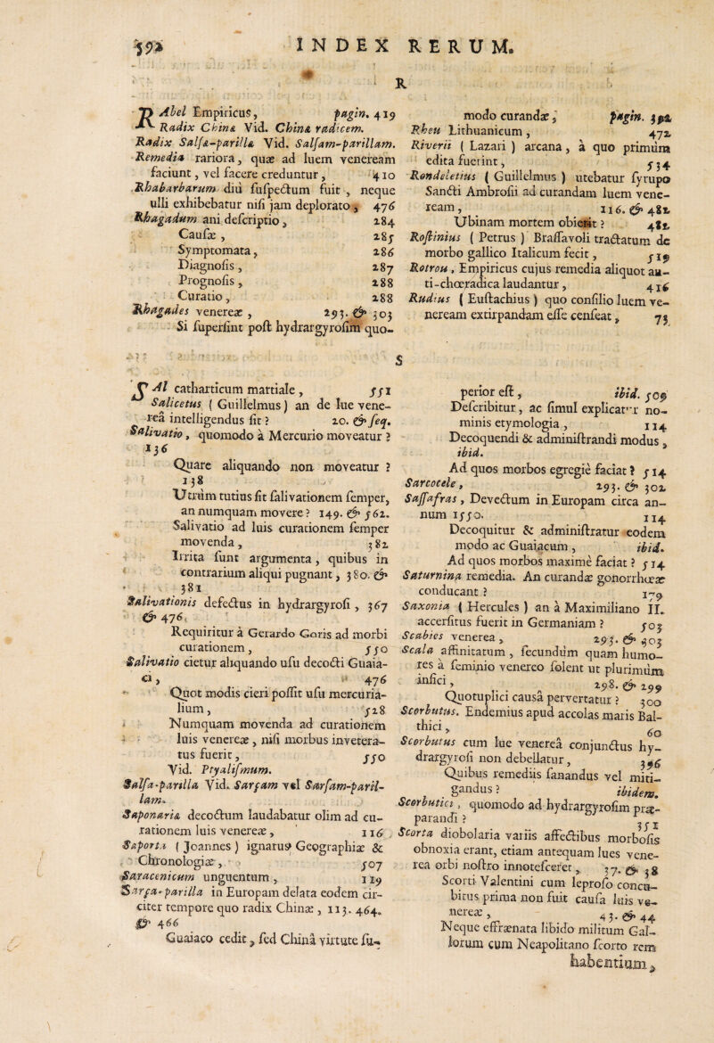 R ' ^ Ahel Empiricus, fttgln» 419 Radix Chin& Vid. ChinA radtcem. Radix SalfA-parillA Vid. Salfam^parillam. Remedia rariora, quas ad luem venei*eam faciunt, vel facere creduntur, ij.10 Rhaharbarum dim fulpedtum fuit , neque ulli exhibebatur nifi jam deplorato , 47^ Rhagadum ani defcriptio, 184 Caufae, 28j Symptomata, x%6 Biagnoiis, 187 Prognofis, 188 Curatio, ; 188 Rhagades venereae , 2^5.^ 503 > Si fuperlint poft hydrargyrohiti quo¬ modo curandae, Rheu Lithuanicum, 472 Riverit ( Lazari ) arcana, a quo primum edita fuerint, 'Rmdeletius ( Guillelmus ) utebatur fyrupo Sandi Ambrofii ad curandam luem vene- ^ 116.^482, Ubinam mortem obierat ? 48^ Rofiinius ( Petrus ) Braffavoli tradatum dc morbo gallico Italicum fecit, j j Rotrou , Empiricus cujus remedia aliquot au- ti-choeXadica laudantur, 4 Rudtus ( Euftachius ) quo confilio luem ve- neream extirpandam eife cenfeat, 75 S ^ catharticum martiale, /ji Salicetus { Guillelmus) an de lue vene- rea intelligendus fit ? 20. & feq. Sali^vatio, quomodo a Mercurio moveatur l ‘ Quare aliquando noa moveatur ? Umim tutius fit fali vationem femper, an numquam movere ? 149. y 62. Salivatio ad luis curationem femper movenda, ^82 T 1- Irrita funt argumenta, quibus in * contrarium aliqui pugnant, 3 80. cf* •381' Salivationis defedus in hydrargyrofi, 36^7 ? ^ 476, Requiritur a Gerardo Goris ad morbi curationem, yyo Salhatio cietur aliquando ufu decodi Guaia- C1 j 47^ ' Quot modis cieri poflit ufu mercuria- lium, ! yig i Numquam movenda ad curationem ^ ^ ■ luis Venereae, nifi morbus invetera¬ tus fuerit, yyo Yid. Rtyalifmum. Salfa-panlla Vid. Sardam v«l Sarfam-parH^ lam-y SaponartA decodum laudabatur olim ad cu¬ rationem luis venereae, ’ ii<^^ Saporta ( Joannes ) ignarus^ Geographiae & , Chronologis , > J07 fSaracenicum unguentum , j a-parilia in Europam delata eodem cir¬ citer tempore quo radix Chinae , 113. 4^4, Guaiaco cedit ^ fed China yutute fu«» perior eft , ibtd, jof Deferibitur, ac fimul explicat’:r no¬ minis etymologia, 114 Decoqueiidi & adminiftrandi modus. ibid. Ad quos morbos egregie faciat l /14 Savcocele , ^9^- ^ 302 Sajfafras, Devedum in Europam circa an¬ num lyyo. JJ4 Decoquitur & adminiftratur eodem modo ac Guaiacum, ' ii,i4^ Ad quos morbos maxime faciat ? y 14 Saturnina remedia. An curandae gonorrhee^ conducant ? Saxonia ( Hercules ) an a Maximiliano ID accerfitus fuerit in Germaniam ? yoy Venerea , 2^:95. ^ ^03 Scala affinitatum , fecundiim quam humo¬ res a feminio venereo folent ut plurimilm infici, ^ ^ 2.^^ Quotuplici causa pervertatur ? .300 Scorhutus. Endemius apud accolas maris Bal- thici, Sc&rbutus cum lue vencrea conjundus hy- drargyrofi non debellatur, Quibus remediis fanandus vel miti- gandus ? tbidew» Scorbutici, quomodo ad bydrargyrofim pr^- parandi? ^ Scorta diobolaria variis affedibus morbohs obnoxia erant, etiam antequam lues vene- rea orbi noflro innotefeeree37* 3S Scorti Valentini cum leprofo concu¬ bitus prima non fuit caufa luis ve¬ nerem , - 43.^44 Neque effrsenata libido militum Gal- loium cum Neapolitano feorto rem