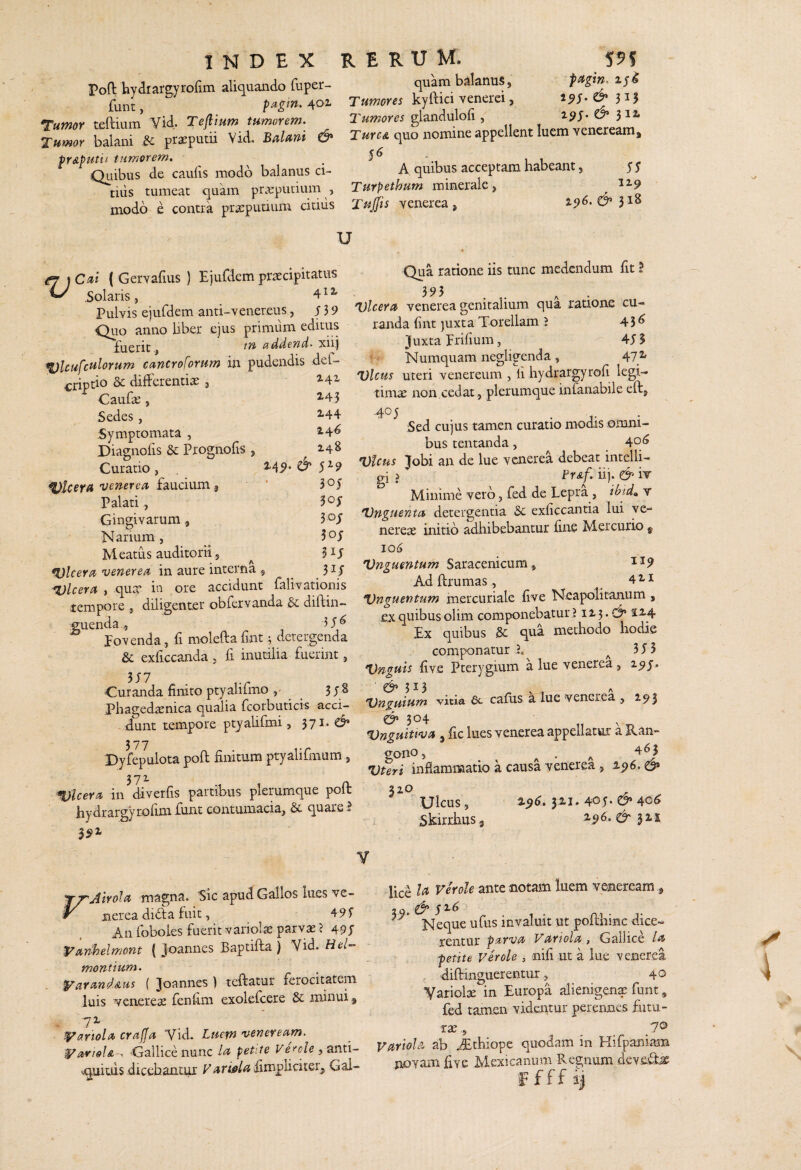 Poft hyaiargyrorim aliquando fuper- quam balanus, f funt, pagm.^oi kyfticivenerei, ‘Tumor telHum Vid. Teflium tumorem. glandulofi, 3^^ balani ,c^ prseputii Vid, Balmi & quo nomine appellent luem vencream, ptAputii tumorem. Qiiibus de caufis modo balanus ci- A quibus acceptam habeant, yy tiiis tumeat quam prarputium , Turpethum minerale, ^^9 modo e contra prspuuum citius Tujjis yenerea , 2^6. D’ 31» U ej ) C^ti ( Gervafius ) Ejufdem praecipitatus ^ Solaris , ^ ^ ^ Pulvis eiufdem anti-venereus, y 3 9 Quo anno Uber ejus primum editus iiucnc j xii,j ^Icufculorum cancro forum in pudendis def- criptio Sc differentiae , 2.41 CauUe, ^43 Sedes, ^44 Symptomata , 2-4^ Diagnofis dc Prognofis , ^248 Curatio, ^49* O' 5^9 ulcera'ucnereu fmdnm ^ Palati, 3*^y Gingivarum, 3 oy Narium, 5oy Meatus auditorii 5 ^ ulcera venerea in aure interna ^ ^ 31 y *l)lceru , quae in ore accidunt falivationis tempore , diligenter obfervanda &; diftin- guenda5 Ponenda, fi molefta fint; detergenda & exficcanda , fi inutilia fuerint, 3y7 Curanda finito ptyalirmo ^ 3y8 Phaged^nica qualia fcorbuticis acci¬ dunt tempore ptyaUfmi, 371. d* Dyfepulota poft finitum ptyalirmum, 37^ CL Ulcera in diverfis partibus plerumque poli: hydrargyrofim funt contumacia, & quare I Qua ratione iis tunc medendum fit! 395 Dlceru venerea genitalium qua ratione cu¬ randa fint )uxta Torellam J 45^ Juxta prifium, 4y5 Numquam negligenda , 47 2» Vicus uteri venereum , fi hydrargyrofi legi¬ timas non cedat ,, plerumque infanabile eft, .405 Sed cujus tamen curatio modis omni¬ bus tentanda, 4°^ Vicus Jobi an de lue venerea debeat intelli- gi >' Fr&f. iij. & iT Minime vero, fied de Lepra , ibid^. v Vugtientu detergentia 6c exficcantia lui ye- nerese initio adhibebantur fime Mercurio ^ 106 Vnguentum Saracenicum , ^^9 Ad ftrumas, _ Vnguentum inercuriale five Neapolitanum , ex quibus olim componebatur J ii 3. -d i^4 Ex quibus Sc qua methodo hodie componatur L ^ 3 y 5 Vnguis five Pterygium a lue venerea , 25y, Vnguium vitia 6c cafiis a lue venerea , 293 & 304 Vnguitwa , fic lues venerea appellatur a Ran- gO llO 5 ^ ^ , A ^ ^ Vteri inflammatio a causa venerea , 2.p6, d» Ulcus, 3^1* 4oy- & 40^ Skirrhus j 2.96. d' V FAlrolu magna. Sic apud Gallos lues ve¬ nerea didla fuit, 49f An foboles fuerit variols parvas ? 49y ^anhelmont ( Joannes Baptifta ) Vid. Hei- montium. yarandAm ( Joannes ) teftatur ferocitatem luis venereae fenfi.ni exolefcere & minui ^ t^ariola crajja Vid. Luem veneream. •yarioU-, Gallice nunc lu petite Verole ^ -.quitds dicebantur P/inW^ fimpliciter,, Gal¬ lice Ia ante notam luem veneream, 29. d* y^^ ' ,. Neque ufus invaluit ut poffhinc dice¬ rentur parva Variola, Gallice la petite Ver ole , nifi ut a lue venerea . diftinguerentur, 40 Variolae in Europa alienigena funt, fed tamen videiitur perennes fiitu- rae., _ _ Variola ab .^thiope quodam in Hirpaniain novam five Mexicanum Regnum deveto f f f f ij