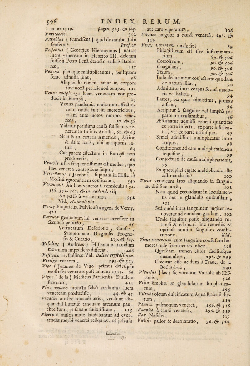 anno 1/19* pitgm. jij. ^ feq. Taricocele^ 301 Vat^blus ( Francifcus ) quid de morbo Jobi fenferit ? Fr&f. iv Velfchius ( Gcorgius Hieronymus ) narrat luem Veneream in Henrico III. deletam fuiile a Petro Pena decodo radicis Barda- 117 Venena pleraque multiplicantur , poftquam femel admilTa funt, ^8 Aliquando tamen latent in corpore fine noxa per aliquod tempus, 101 Venus vulgivag^t luem veneream non pro¬ duxit in Europa , ' 13 c Venus pandemia multarum alfedio- iiLim caufa fuit in meretricibus, etiam ante notos morbos vene- reos, 37. ^ 38 Videtur potiffima caufa fuifie luis ve- nerese in Infulis Antillis, 6z. ^ 65 Sicut & in creteris Americre , Africre & Afia; locis, ubi antiquitus la¬ tuit , 64 Cur parem eifedum in Europa non produxerit, . 64. Veneris ufus frequentifiimus eft modus , quo lues Venerea contagione ferpit, 87 Vercello7im { Jacobus ) fupinam in Hiftoria Medica ignorantiam confitetur , ^4^ Vermiculi. An lues venerea a vermiculis ? ^1. SSZ. ^ in addenda An peftis a vermiculis ? yji Vid.^ Animalculct. Verny Empiricus. Pulvis aftringens de Verny, 411 ^ Verrucs, genitalium lui venerea; accefiere in fecunda periodo , 6s Verrucarum Defcriptio , Caufte , Symptomata, Diagnofis, Progno- fis & Curatio , 17^. ^ feq, Vefahus ( Andreas ) Hifpanum nondum mortuum imprudens dilfecat, 466 VeficuU cryftallince Vid. Bullaf cryfi allinas. Vertigo venerea , 317 Vigo ( Joannes de Vigo ) primus defcripfit exofiofes venereas poft annum i j 19. 66 Vigne { de la ) Medicus Parifienfis. Ejufdem Panacea, 411 Wina veneno intindia falso creduntur luem veneream produxilfe , 44. ^ 4j yinache artifex liquandi atris, venditat ali- quandid Lutetia; tanquam arcanum pan- chreftum , ptifanam fudorificam , 11 j Viper& a multis initio laudabantur ad ever¬ rendas morbi yenerei reliquias, ut jufcula aut caro viperarum , Virium languor a causa venerea, 1^6. ^ 519 Virus Venereum quale fit ? Phlqgifticum eft fiyc inflammato¬ rium , ^ Corrofivum, fo6 Coagulans, ^o. & yo5 Fixum , ^ Inde deducuntur conjeftura; quaedam de natura illius , Admittitur intra corpus forma mado¬ ris vel halitus, Partes, per quas admittitur , primas afficit, Accipitur a fanguine vel limpha per partem circulantibus, ./Eftimatur admiffi veneni quantitas ex parte infeci, ex parte inficien¬ tis, vel ex parte utriufque, Semel adniiffum multiplicatur intra corpus, \ Conditiones ad eam multiplicationem requifitse, Conjedur^ de caufa multiplicationis, 99 Ex quotuplici capite multiplicatio illa a;ftimanda fit? 100 Virus Venereum latet aliquando in fangui¬ ne diu fine noxa, lOI Non quod recondatur in loculamen¬ tis aut in glandulis quibufdam , loi Sed quod intra fanguinem jugiter re¬ novetur ad eumdem gradum, 102, Unde fequitur polfe aliquando re¬ tundi & edomari fine remediis Sc optima tantiim languinis confti- tutione > ibid^ Virus Venereum cum fanguine confufum hu¬ mores inde fcaturientes inficit, Quofdam tamen citiiis faciliiifque quam alios, Z5)8. 299 Creditur elfe acidum a Franc. de le Boe Sylvio , 3-30 Viruelas (las ) fic vocantur Variola ab Hif- panis, 3-2.^ Vitia limphae &: glandularum limphatica- rum Vitrioli oleum dulcificatum Aqua Rabelii dic- tum, 41^ Vomica pulmonum venerea, z$6.i^ Vomitio a causa venerea , 296. cf’319 Vox Nafalis, 303' Vultus pallor 5c decoloratio, ^6.^ 3 20