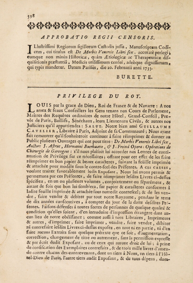 APPROBATIO REGII CENSORIS. ILIuftriflimi Regiorum figillorum Ciiftodis jiilTu , Manufcnpt«m Codi¬ cem , cui titulus eft De Morbis Venereis Libri fex ^ accurate perlegi i cumque non miniis Hiftoricae, quam i£tioIogicae ac Therapeuticae dif- quihtionis praeftantia , Medicis urilillimum cenfui, adeoque digniffimum^ qui typis mandetur. Datum Pariiiis, die zo. Februarii anni 1735. B U R E T T E. PRiriLEGE DU RO r. LO UIS par la grace de Dieu, Roi dc France Sc de Navarre : A nos amez 6c feaux Confeillers les Gens tenans nos Cours de Parlement, Maicres des Requetes ordinaires de notre Hotel, Grand-Confeil, Pre- vot de Paris, Baillifs 5 Senechaux, leurs^Lieutenans Civils, & autres nos Jufticiers qu’il appartiendra : S A l u x. Notre bi en ame Gu illa ume C A V E L I E R , Libraire a Paris, Adjoint de fa Communaure j Nous ayant fait remontrer qu’il fouhaiteroit continuer a faire reimprimer & donner au Public pluheurs Ouvrages qui ont pour titre: De Morbis Venereis Libri fex ^ AtiHorc J. Afiriic ^ Heminnni Boerhdnve, J. Freind Dperd 1 Dpirdtions ds Chirurgie de Garengeot i s’il nous plaifoit lui accorder nos Lettres de conti- nuation de Privilegc Cm ce neceiTaires i offrantpour cet effet de les faire reimprimer en bon papier beaux carad:eres, fuivant la feiiille imprimee 6c atrachee pour modolc fous le contre-fcei des Prefentcs. A ces causes $ voulanc traiter favorabTement Icdit Expofanc, Nous lui avons permis Sc permettons par ces Prefentes , dc faire reimprimer Icrdits Livres ci-defTus fpecifiez , en un ou piufieurs volumcs , conjointemenr 011 feparenient, Sc aiuanc de fois que bon lui femblera, fur papier & cara6teres conformes a ladite feuille imprimee Sc attacheefous notredir contrefcelj Sc de les ven- dre 5 faire vendre Sc debiter par tout notre Royaume, pendant le rems de dix annees confecutives , a compter du joiir de la datte defdires Pre¬ fentes. Faifons defenfes a toutes fortes de perfonnes de quelquc qiialire & condition qu’elles foient, d’en introduire d^impreffion etrangere dans au- cun lieu de notre obeilTance *, comme auffi a tons Libraires ^ Imprimeurs Sc autres, d’imprimer , faire imprimer , vendre , faire vendre , debiter ni contrefaire lefdits Livres ci-delTus expofez , en toiit ni en partie, ni d en faire nuciins Extraits fons qiielque pretexte que ce folt, d'augmentation, cor redii on,, changement de titre ou anrremenr, fans ia permiffion exprefTe Sc par ecrit dudit Expofant, ou de cenx qui auront droit de lui, a peine de confifcation des Exemplaircs contrefaits, Sc dc trofs mille livres d’amen- de Gontre chacun descontrevenans,dont un liers a Nous, nn tiers a FHo- ®el-Dieo dc Paris, iautre tiers audit Expofant ^ Sc de tous depens , dom-