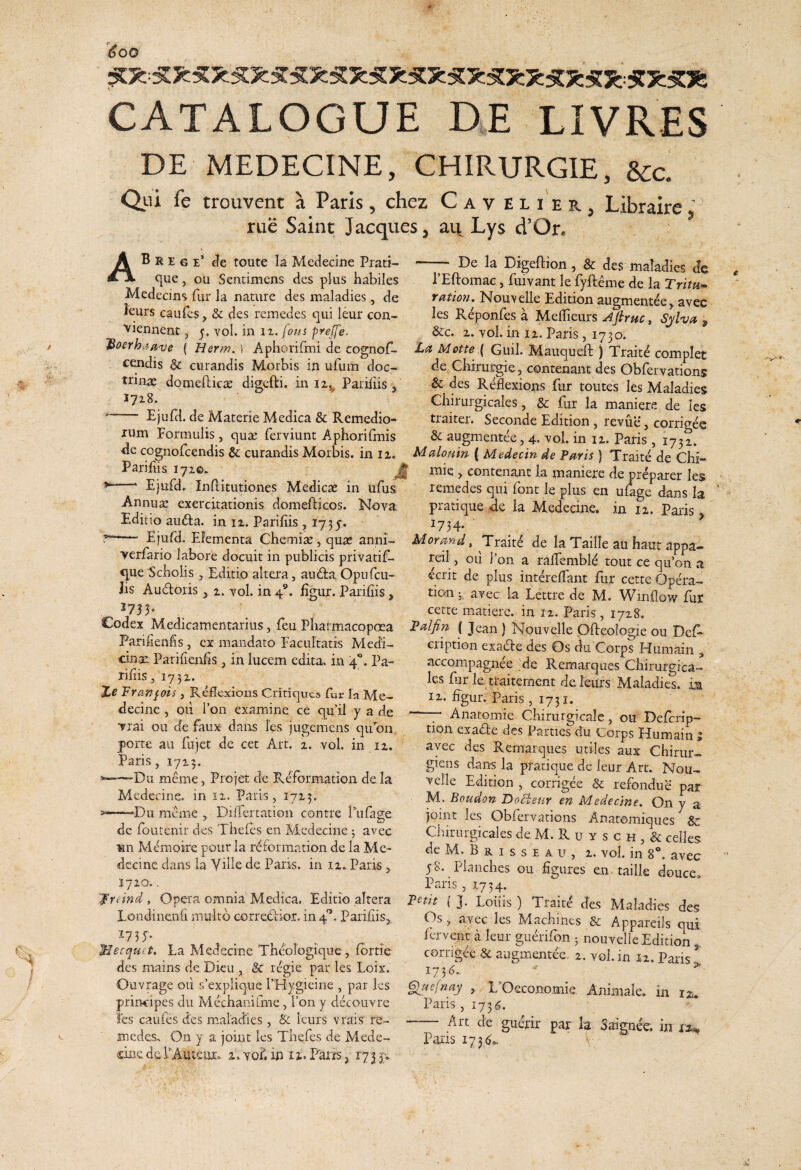 ^00 CATALOGUE DE LIVRES DE MEDECINE, CHIRURGIE, &c. Qiii fe troiivent a Paris, chez Cav elier, Libraire ^ rue Saint Jacques, au Lys d’On De la Digeftion , & des maladies dc \ Ab R E G E* de toute Ia Medecine Prati- ^ue, ou Sentimens des plus habiles Medccins fur la nature des maladies, de kurs caufes, & des remedes qui leur con- vienuent, 5. vol. in ix. fous pyeffe. I JriQYiT}, PElbomac, fuivant le fyfteme de la Trir^- Ydtiou, Nou\elle Edition augmentee j avec les Reponfes a Meflieurs j^firuc^ Sjlva , . &c. i.ToI.in iz.Paris, 1730. Aphonfmi de cognof- 'La Motte { Guil. Mauqueft ) Traite complet c^dis & curandis Morbis in ufum doc- de Chirurgie, contenant des Obfervations trinae domefticae digcfti. in iz^ Paridis, & des Reflexions fur toutes les Maladies Chirurgicales, & fur la maniere de les Ejuid. de Materie Medica & Remedio- traiter. Seconde Edition , revue, corriges xum Formulis, quae ferviunt Aphorifmis &: augmentee, 4. a?o1. in iz. Paris, 1731. ^e cognofcendis & curandis Morbis, in iz. Malomn ( Medecin de fmis ) Trait/de Chi- Parifiis 17Z©. ^ ^ ^ ^ , contenant la maniere de preparer les ‘ Ejufdr Inflitutiones Medicae in ufus remedes qui font le plus en ulagc dans Ia Annuae exercitationis domefticos. Nova pratique de la Medecine. in iz. Paris Editio audta. in iz. Paridis, 1735. ^734. ^ r-— Ejufd. Elementa Chemia, qu« anni- Mordnd, Traite de Ia Taille au haut appa- verfario labore docuit in publicis privatif- rcdl, oii Ion a rademble tout ce qifon a nue Scnolis, Editio altera, and:a Opufcu- ecrit de plus interelTant Eir cetteOpera- Jis Audoris ^ z. vol. in 4®. dgur. Paridis, tion ^ avec la Lcttre de M. Winilow fur \ ^ r cette matierc. in IZ. Paris, 17Z8. ILodex Medicamentarius, feu Pharmacopoea IBalfin { Jean } Nouvelle OReoIome ou Def- Faridends, ex mandato Facultatis Medi- ’ ' ' ' fc- cinae Paridends, in lucem edita, in ‘4*’. Pa¬ ridis, 173Z. %e 'Eranj^ois, Reflexions Cririqucs fur la Me¬ decine , Oli i’011 examine ce c[u’il y a de vrai ou de faux dans les jugeracns qu on porte au fujet de cet Art. z. vol. in iz. ’’ Paris, 1713. '——Du meme, Projet de Refbrmatioa de Ia Medecine. in 11. Paris, 17Z3. >—■ Du meme ,. Diflertation contre Tufage de foutenir des Thefcs en Medecine ; avec «n Mtfmoire pour Ia rdformation de la Me¬ decine dans ia Vide de Pari-s. in iz. Paris, cription exade des Os du Corps Humain , accompagnd 'de Remarques Chirurgica¬ les fur le.traiternent de leurs Maladies. ia IX. dgur. Paris , 1731. —' Anatomie Chirurgicalc, ou Deferip- tion exade des Parties du Corps IFumain i avec des Remarques utiles aux Chirur- giens dans la pratique de leur Art. Nou- velle Edition , corrigee & refondue par M. Boudon Do^eur en Medecine. On y a joint les Obfervations Anatomiques &: CLituigicales deTvF. Ruy sch,& celles de M. B R I s s E A u , X. vol. in 8“. avec 58. Plaiiches ou dgures en taille douce. Paris, 1754. Jnindy Opera omnia Medica. Editio altera Betit ( ]. Loiiis) Traite des Maladies des Londinend multo corredior. in 4'’. Paridis,, Os, avec les Machines & Appareils qui Icrvenr a leur giidifon 5 nouvelle Edition corrigee & augmentee. z. vol. in iz. Paris 1755. ^ ^iHefnay , L^Oeconomie Animale, in Paris, 1736. - Art de gudrir par Ia Saignee. in Paris 173^». 1735. Mecciuct, La Medecine Theologique , fbrtie des mains de Dieu , & regie par les Loix. Ouvrage 011 s’expliq,ue rHygieine , par les principes du Mechanilme, fon y ddouvre les caufes des maladies, & leurs vrais re- medes. On y a joint les Thefes de Mede- ciDedelAuteiu:. z. vol. in iz.FarrS j 173 p.