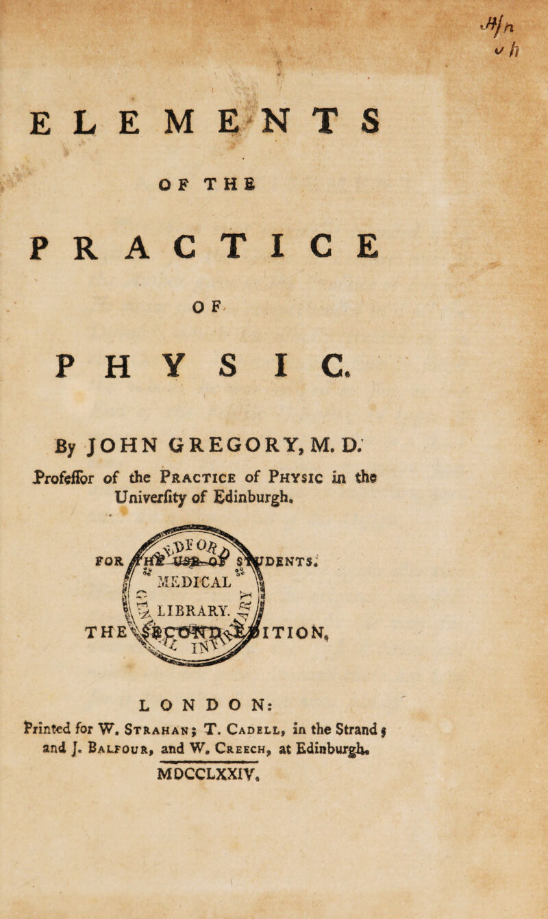 •»}n v h E L E M EN T S I O F T H E PRACTICE O F P H Y S I C. By JOHN GREGORY, M. D. ProfefFor of the Practice of Physic in the Univerfity of Edinburgh, LONDON: Printed for W. Strahan; T. Cadell, in the Strand j and J. Balfour, and W, Creech, at Edinburgh* MDCCLXXIV,