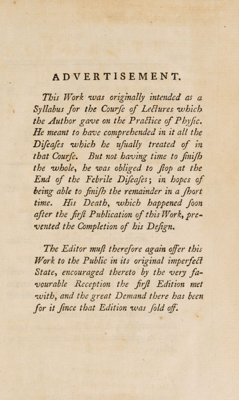 ADVERTISEMENT, This Work was originally intended as a Syllabus for the Courfc of Leffures which the Author gave on the Practice of Phyfic, He meant to have comprehended in it all the Difeafes which he ufually treated of in that Courfe. But not having time to fnifh the whole, he was obliged to fop at the Pnd of the Febrile Difeafes; in hopes of being able to fnifh the remainder in a fhort time. His Death, which happened foon after the frf Publication of this I¥orky pre* vented the Completion of his Defgn. The Editor mujl therefore again offer this Work to the Public in its original imperfedl Statey encouraged thereto by the very fa¬ vourable Reception the frf Edition ?jiet with, and the great Demand there has been for it ftnce that Edition was fold off.