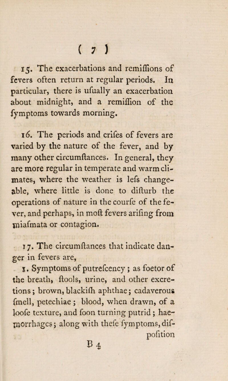 15* The exacerbations and remiffions of fevers often return at regular periods. In particular, there is ufually an exacerbation about midnight, and a remiflion of the fymptoms towards morning. 16. The periods and crifes of fevers are varied by the nature of the fever, and by many other circumftances. In general, they are more regular in temperate and warm cli¬ mates, where the weather is lefs change¬ able, where little is done to difturb the operations of nature in the courfe of the fe¬ ver, and perhaps, in molt fevers arifing from iniafmata or contagion. 17. The circumftances that indicate dan¬ ger in fevers are, I, Symptoms of putrefcency; as foetor of the breath, ftools, urine, and other excre¬ tions; brown, blackifh aphthae; cadaverous fmell, petechiae ; blood, when drawn, of a loofe texture, and foon turning putrid; hae¬ morrhages; along with thefe fymptoms, dif- pofitioa