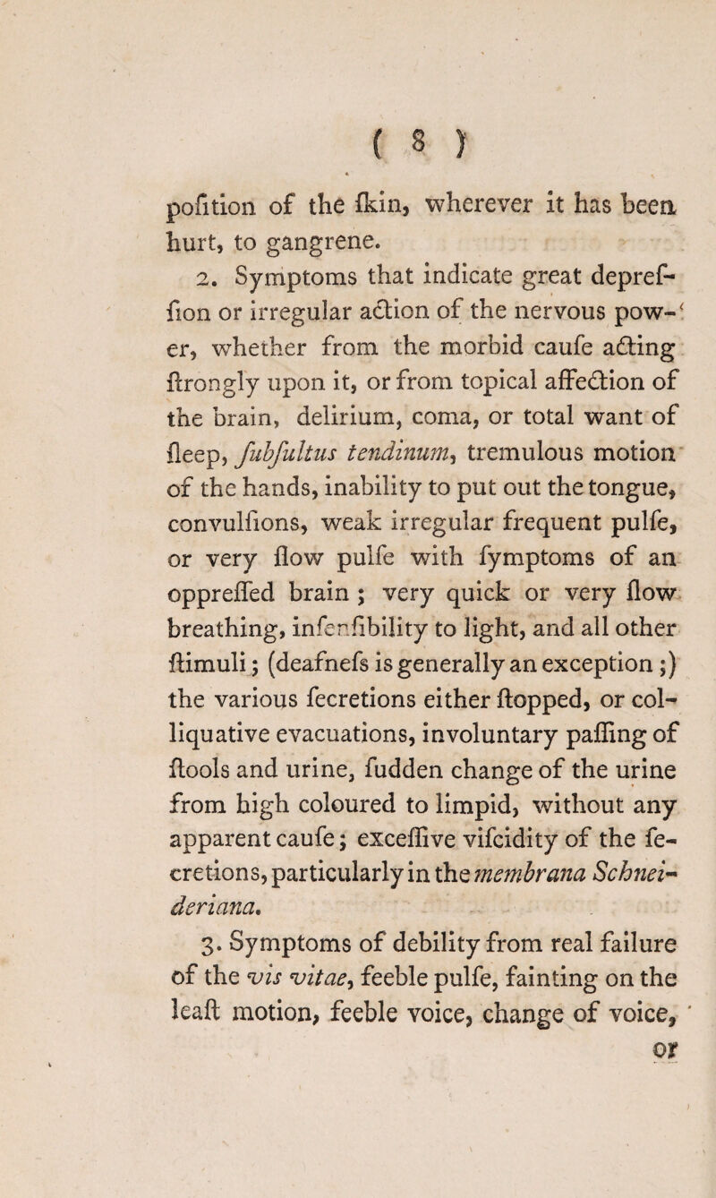 * . pofition of the fkin, wherever it has been hurt, to gangrene. 2. Symptoms that indicate great depref- iion or irregular action of the nervous pow-‘ er, whether from the morbid caufe adding ftrongly upon it, or from topical affeddion of the brain, delirium, coma, or total want of fleep> fubfultus tendinum, tremulous motion of the hands, inability to put out the tongue, convulfions, wreak irregular frequent pulfe, or very flow pulfe with fymptoms of an opprefled brain ; very quick or very flow breathing, infer Ability to light, and all other ftimuli; (deafnefs is generally an exception ;) the various fecretions either flopped, or col¬ liquative evacuations, involuntary palling of ftools and urine, fudden change of the urine from high coloured to limpid, without any apparent caufe; exceflive vifcidity of the fe¬ cretions, particularly in the membrana Schnei- deriana. 3. Symptoms of debility from real failure of the vis vitae, feeble pulfe, fainting on the leaft motion, feeble voice, change of voice, ' or )
