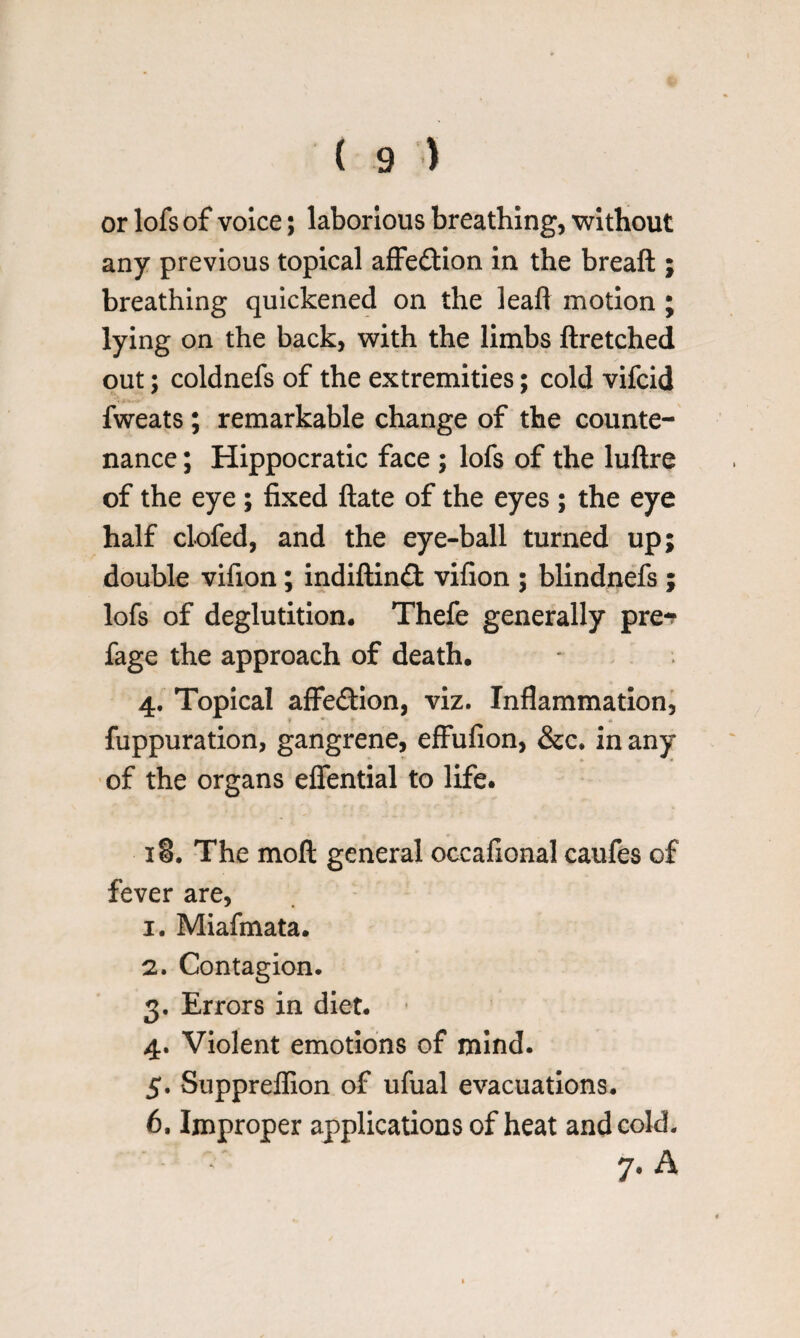 or lofs of voice; laborious breathing, without any previous topical affection in the breaft ; breathing quickened on the leaf! motion ; lying on the back, with the limbs ftretched out; coldnefs of the extremities; cold vifcid fweats ; remarkable change of the counte¬ nance ; Hippocratic face ; lofs of the luftre of the eye ; fixed ftate of the eyes ; the eye half clofed, and the eye-ball turned up; double vifion; indiftin£t vifion ; blindnefs ; lofs of deglutition. Thefe generally pre-? fage the approach of death. 4. Topical affe&ion, viz. Inflammation, fuppuration, gangrene, effufion, &c. in any of the organs eflential to life. 18. The moft general occafional caufes of fever are, 1. Miafmata. 2. Contagion. 3. Errors in diet. 4. Violent emotions of mind. 5. Suppreflion of ufual evacuations. 6. Improper applications of heat and cold. - 7. A