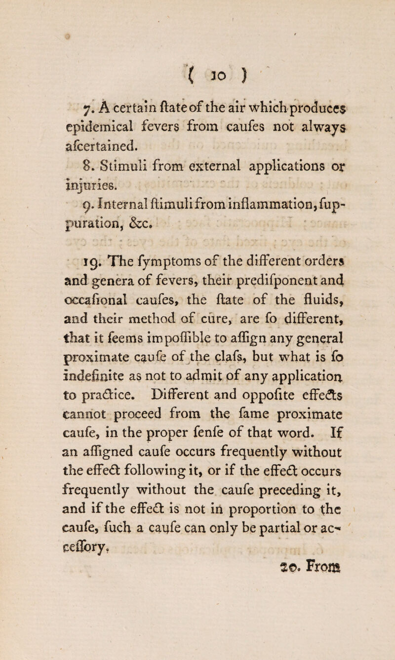 ( 30 ) 7. A certain ftateof the air which produces epidemical fevers from caufes not always afcertained. 8. Stimuli from external applications or injuries. - 9. Internal ftimulifrom inflammation, fup- puration, &c. * f • r» *f f ■ 1 . \ ' * : ' - *- ' • • - ig. The fymptoms of the different orders and genera of fevers, their predifponent and occafional caufes, the ftate of the fluids, and their method of cure, are fo different, that it feems impoffible to affign any general proximate caufe of the clafs, but what is fo indefinite as not to admit of any application, to prafHce. Different and oppofite effects cannot proceed from the fame proximate caufe, in the proper fenfe of that word. If an affigned caufe occurs frequently without the effect following it, or if the effect occurs frequently without the caufe preceding it, and if the effeft is not in proportion to the caufe, fuch a caufe can only be partial or ao ceflory. m From