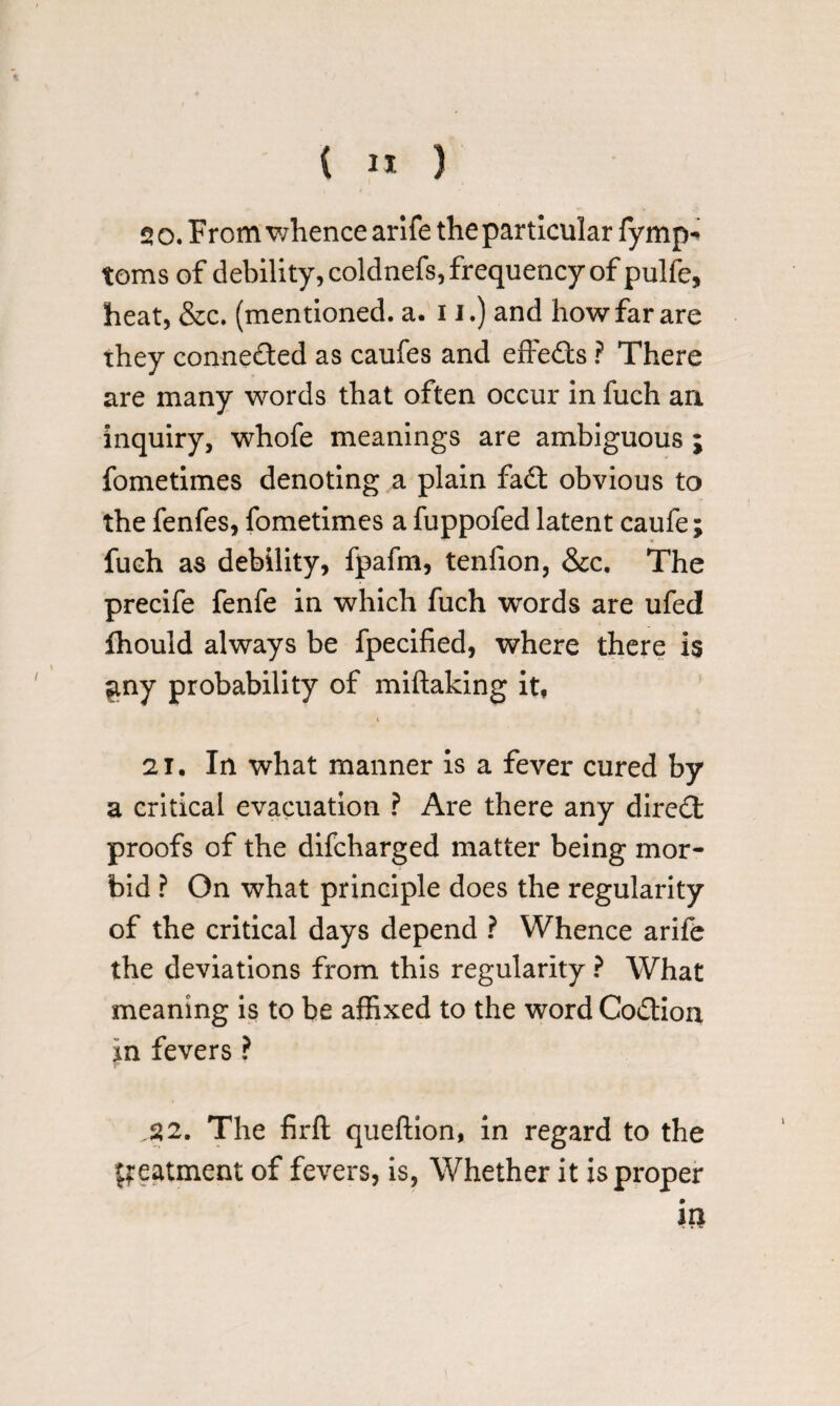 20. From whence arife the particular fymp- toms of debility, coldnefs, frequency of pulfe, heat, &c. (mentioned, a. 11.) and how far are they connected as caufes and effeits ? There are many words that often occur in fuch an inquiry, whofe meanings are ambiguous ; fometimes denoting a plain fait obvious to the fenfes, fometimes a fuppofed latent caufe; fuch as debility, fpafm, tenfion, &c. The precife fenfe in which fuch words are ufed fhould always be fpecified, where there is $ny probability of miftaking it, i 21. In what manner is a fever cured by a critical evacuation ? Are there any direct proofs of the difcharged matter being mor¬ bid ? On what principle does the regularity of the critical days depend ? Whence arife the deviations from this regularity ? What meaning is to be affixed to the word Coition in fevers ? .22. The firft queftion, in regard to the fteatment of fevers, is, Whether it is proper in