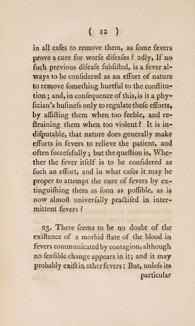 in all cafes to remove them, as fome fevers prove a cure for worfe difeafes ? 2dly, If no fuch previous difeafe fubfifted, is a fever al¬ ways to be confidered as an effort of nature to remove fomething hurtful to the conftitu- tion; and, in confequence of this, is it a phy- fician’s bufinefs only to regulate thefe efforts, by affifting them when too feeble, and re- ftraining them when too violent ? It is in- difputable, that nature does generally make efforts in fevers to relieve the patient, and often fuccefsfully; but the queftion is, Whe¬ ther the fever itfelf is to be confidered as fuch an effort, and in what cafes it may be proper to attempt the cure of fevers by ex- tinguifhing them as foon as poffible, as is now almofl univerfally pra&ifed in inter¬ mittent fevers ? £3. There feems to be no doubt of the exiftence of a morbid ftate of the blood in fevers communicated by contagion, although no fenfible change appears in it; and it may probably exift in other fevers: But, unlefsits particular