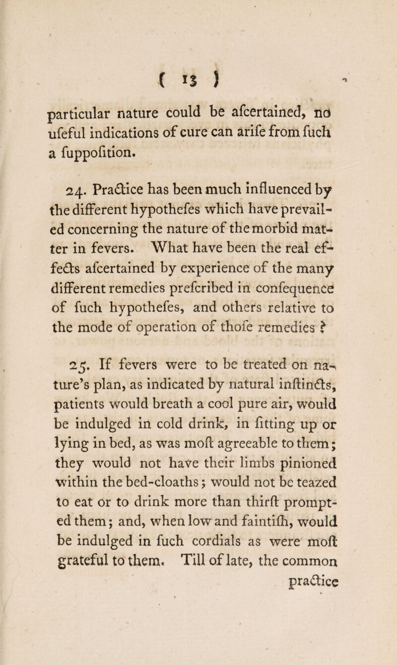 ( 13 ) particular nature could be afcertained, no ufeful indications of cure can arife from fuch a fuppofition. 24. Pra&ice has been much influenced by the different hypothefes which have prevail¬ ed concerning the nature of the morbid mat¬ ter in fevers. What have been the real ef¬ fects afcertained by experience of the many different remedies prefcribed in confequence of fuch hypothefes, and others relative to the mode of operation of thofe remedies ? 25. If fevers were to be treated on na-< ture’s plan, as indicated by natural inftinfls, patients would breath a cool pure air, would be indulged in cold drink, in fitting up or lying in bed, as was moft agreeable to them; they would not have their limbs pinioned within the bed-cloaths; would not be teazed to eat or to drink more than third: prompt¬ ed them; and, when low and faintifh, would be indulged in fuch cordials as were moft grateful to them. Till of late, the common practice