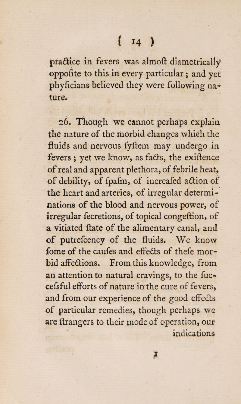 pra&ice in fevers was almoft diametrically oppofite to this in every particular; and yet phyficians believed they were following na¬ ture. 26. Though we cannot perhaps explain the nature of the morbid changes which the fluids and nervous fyftem may undergo in fevers ; yet we know, as fadts, the exiftence of real and apparent plethora, of febrile heat, of debility, of fpafm, of increafed adtion of the heart and arteries, of irregular determi¬ nations of the blood and nervous power, of irregular fecretions, of topical congeflion, of a vitiated ftate of the alimentary canal, and of putrefcency of the fluids. We know fome of the caufes and effedts of thefe mor¬ bid affedtions. From this knowledge, from an attention to natural cravings, to the fuc- cefsful efforts of nature in the cure of fevers, and from our experience of the good effedts of particular remedies, though perhaps we are ftrangers to their mode of operation, our indications $