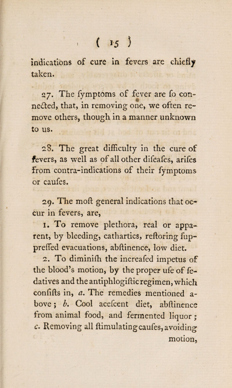 ( *5 ) indications of cure in fevers are chiefly taken. 27. The fymptoms of fever are fo con¬ nected, that, in removing one, we often re¬ move others, though in a manner unknown to us. 28. The great difficulty in the cure of fevers, as well as of all other difeafes, arifes from contra-indications of their fymptoms or caufes. 29. The moft general indications that oc¬ cur in fevers, are, 1. To remove plethora, real or appa¬ rent, by bleeding, cathartics, reftoring fup- preffed evacuations, abflinence, low diet. 2. To diminifh the increafed impetus of the blood’s motion, by the proper ufe of fe- datives and the antiphlogifticregimen, which confifts in, a. The remedies mentioned a- bove; b. Cool acefcent diet, abflinence from animal food, and fermented liquor; c. Removing all flimulatingcaufes, avoiding motion.