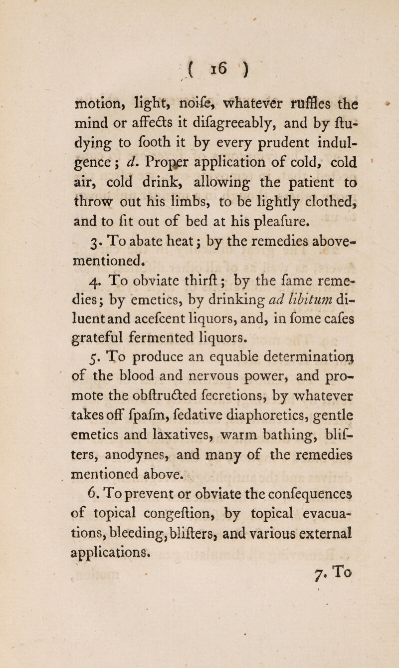 ( -6 ') ' / motion, light, nohe^ whatever ruffles the mind or affe&s it difagreeably, and by ftu- dying to footh it by every prudent indul¬ gence ; d. Proper application of cold, cold air, cold drink, allowing the patient to throw out his limbs, to be lightly clothed, and to fit out of bed at his pleafure. 3. To abate heat; by the remedies above- mentioned, 4. To obviate thirft; by the fame reme¬ dies; by emetics, by drinking ad libitum di¬ luent and acefcent liquors, and, in fome cafes grateful fermented liquors. 5. To produce an equable determination of the blood and nervous power, and pro¬ mote the obftru&ed fecretions, by whatever takes off fpafm, fedative diaphoretics, gentle emetics and laxatives, warm bathing, blit¬ ters, anodynes, and many of the remedies mentioned above. 6. To prevent or obviate the confequences of topical congeftion, by topical evacua¬ tions, bleeding,blifters, and various external applications.
