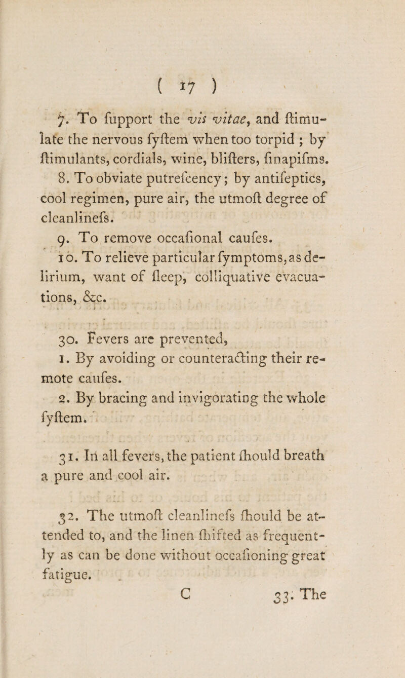 ( 17 ) 7. To fupport the vis vitae, and Simu¬ late the nervous fySem when too torpid ; by Simulants, cordials, wine, bliSers, finapifms. 8. To obviate putrefcency; by antifeptics, cool regimen, pure air, the utmoS degree of cleanlinefs. 9. To remove occafional caufes. 10. To relieve particular fymptoms, as de¬ lirium, want of Seep, colliquative evacua¬ tions, &c. X ft 30. Fevers are prevented, 1. By avoiding or counteracting their re¬ mote caufes. 2. By bracing and invigorating the whole fySem. 31. In all fevers, the patient fhould breath a pure and cool air. 32. The utmoS cleanlinefs fhould be at¬ tended to, and the linen Shifted as frequent¬ ly as can be done without occaiioning great fatigue. C 33. The