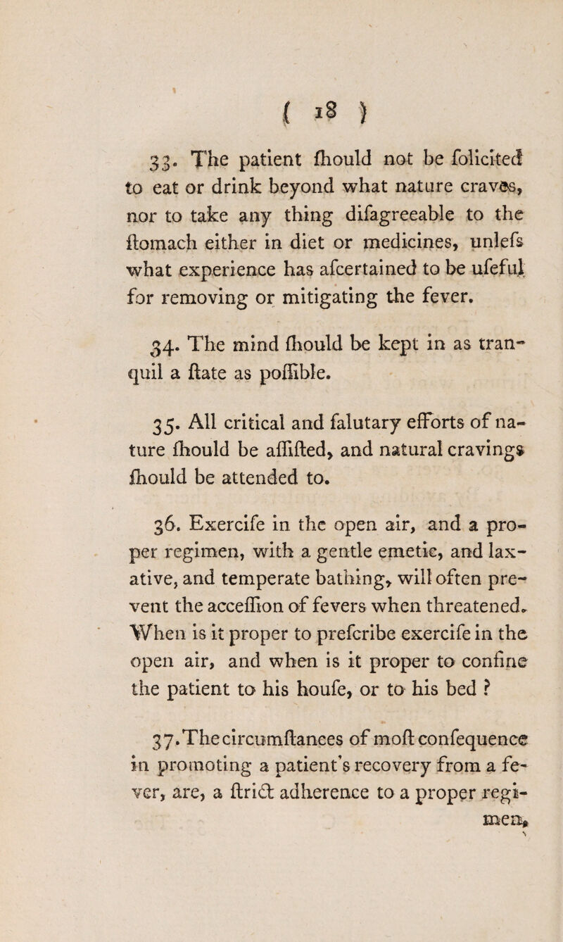 33. The patient fhould not be foliciteci to eat or drink beyond what nature cravds, nor to take any thing difagreeable to the ftomach either in diet or medicines, unlefs what experience has afcertained to be ufeful for removing or mitigating the fever. 34. The mind fhould be kept in as tran¬ quil a ftate as poffible. 35. All critical and falutary efforts of na¬ ture fhould be affifted, and natural cravings fhould be attended to. 36. Exercife in the open air, and a pro¬ per regimen, with a gentle emetic, and lax¬ ative, and temperate bathing* will often pre¬ vent the acceffion of fevers when threatened. When is it proper to prefcribe exercife in the open air, and when is it proper to confine the patient to his houfe, or to his bed ? 37. Thecircomflances of moftconfequence in promoting a patient’s recovery from a fe¬ ver, are, a ftri£t adherence to a proper regi¬ me n*