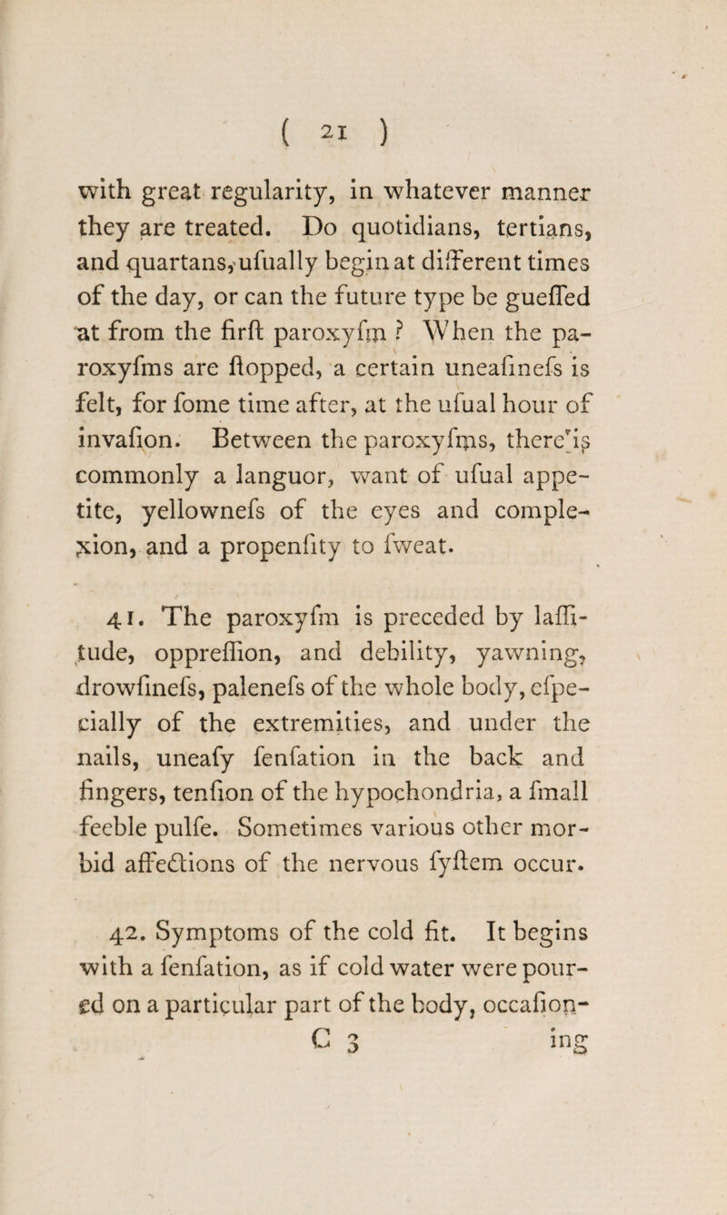 with great regularity, in whatever manner they are treated. Do quotidians, tertians, and quartans,mfually begin at different times of the day, or can the future type be gueffed at from the firft paroxyftn ? When the pa- roxyfms are flopped, a certain uneafinefs is felt, for fome time after, at the ufual hour of invafion. Between the paroxyfiias, thereby commonly a languor, want of ufual appe¬ tite, yellownefs of the eyes and comple¬ tion, and a propenfity to fweat. 41. The paroxyfm is preceded by laffi- tilde, oppreffion, and debility, yawning, drowfinefs, palenefs of the whole body, efpe- cially of the extremities, and under the nails, uneafy fenfation in the back and fingers, tenfion of the hypochondria, a fmall feeble pulfe. Sometimes various other mor¬ bid affections of the nervous fyftem occur. 42. Symptoms of the cold fit. It begins with a fenfation, as if cold water were pour¬ ed on a particular part of the body, occafiop- C 3 ing