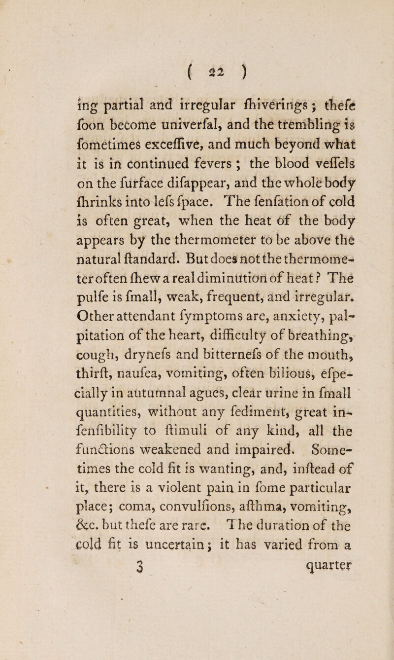 ing partial and irregular fhiverings; thefe foon become univerfal, and the trembling is fometimes exceffive, and much beyond what it is in continued fevers ; the blood veffels on the furface difappear, and the whole body fhrinks into lefs fpace. The fenfation of cold is often great, when the heat of the body appears by the thermometer to be above the natural ftandard. But does not the thermome- ter often fhew a real diminution of heat ? The pulfe is fmall, weak, frequent, and irregular. Other attendant fymptoms are, anxiety, pal¬ pitation of the heart, difficulty of breathing, cough, drynefs and bitternefs of the mouth, third:, naufea, vomiting, often bilious, efpe- daily in autumnal agues, clear urine in fmall quantities, without any fediment, great in- fallibility to ftimuli of any kind, all the functions weakened and impaired. Some¬ times the cold fit is wanting, and, inftead of it, there is a violent pain in fome particular place; coma, convulfions, afthma, vomiting, &c. but thefe are rare. The duration of the cold fit is uncertain; it has varied from a 3 quarter